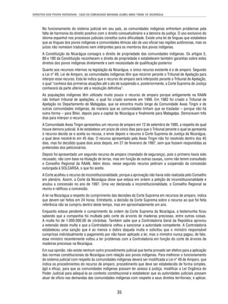DIREITOS DOS POVOS INDÍGENAS - CASO DA COMUNIDADE MAYAGNA (SUMO) AWAS TINGNI VS. NICARÁGUA 
No funcionamento do sistema judicial em seu país, as comunidades indígenas enfrentam problemas pela 
falta de harmonia do direito positivo com o direito consuetudinário e a demora da justiça. O uso exclusivo do 
idioma espanhol nos processos judiciais constitui outra difi culdade. Existe uma lei de línguas que estabelece 
que as línguas dos povos indígenas e comunidades étnicas são de uso ofi cial nas regiões autônomas, mas os 
juízes não nomeiam tradutores nem intérpretes para os membros dos povos indígenas. 
A Constituição da Nicarágua consagra o direito de propriedade das comunidades indígenas. Os artigos 5, 
89 e 180 da Constituição reconhecem o direito de propriedade e estabelecem também garantias sobre estes 
direitos dos povos indígenas diretamente e sem necessidade de qualifi cação posterior. 
Quanto aos recursos internos na legislação da Nicarágua, o único recurso existente é o de amparo. Segundo 
a Lei nº 49, Lei de Amparo, as comunidades indígenas têm que recorrer perante o Tribunal de Apelação para 
interpor esse recurso. Esta lei indica que o recurso de amparo será interposto perante o Tribunal de Apelação, 
o qual “conhece das primeiras atuações até o ato de suspensão e, posteriormente, a Corte Suprema de Justiça 
conhecerá da parte ulterior até a resolução defi nitiva”. 
As populações indígenas têm utilizado muito pouco o recurso de amparo porque antigamente na RAAN 
não tinham tribunal de apelações, o qual foi criado somente em 1999. Em 1982 foi criado o Tribunal de 
Apelação no Departamento de Matagalpa, que se encontra muito longe da Comunidade Awas Tingni e de 
outras comunidades indígenas, de maneira que as comunidades tinham que se trasladar – porque não há 
outra forma – para Bilwi, depois para a capital da Nicarágua e fi nalmente para Matagalpa. Demoravam três 
dias para interpor o recurso. 
A Comunidade Awas Tingni apresentou um recurso de amparo em 12 de setembro de 1995, a respeito do qual 
houve demora judicial. A lei estabelece um prazo de cinco dias para que o Tribunal perante o qual se apresenta 
o recurso decida se o aceita ou recusa, e envie depois o recurso à Corte Suprema de Justiça da Nicarágua, 
a qual deve resolvê-lo em 45 dias. O recurso apresentado pela Awas Tingni não foi resolvido dentro dos 45 
dias, mas foi decidido quase dois anos depois, em 27 de fevereiro de 1997, sem que fossem respondidas as 
pretensões dos peticionários. 
Depois foi apresentado um segundo recurso de amparo (mandado de segurança), pois o primeiro havia sido 
recusado, não com base na titulação de terras, mas em função de outras causas, como não terem consultado 
o Conselho Regional da RAAN. Além disso, nesse segundo recurso pediram a suspensão da concessão 
outorgada à SOLCARSA, o que foi aceito. 
A Corte acolheu o recurso de inconstitucionalidade, porque a aprovação não havia sido realizada pelo Conselho 
em plenário. Assim, a Corte da Nicarágua disse que estava em ordem a petição de inconstitucionalidade e 
anulou a concessão no ano de 1997. Uma vez declarada a inconstitucionalidade, o Conselho Regional se 
reuniu e ratifi cou a concessão. 
A lei na Nicarágua a respeito do cumprimento das decisões da Corte Suprema em recursos de amparo, indica 
que devem ser feitos em 24 horas. Entretanto, a decisão da Corte Suprema sobre o recurso ao que foi feita 
referência não se cumpriu dentro deste tempo, mas em aproximadamente um ano. 
Enquanto estava pendente o cumprimento da ordem da Corte Suprema da Nicarágua, a testemunha fi cou 
sabendo que a companhia foi multada pelo corte de árvores de madeiras preciosas, entre outras coisas. 
A multa foi de 1.000.000,00 de córdobas. Também sabe que a Controladoria Geral da República aprovou 
a extensão desta multa e que a Controladoria voltou a sancionar a autoridade competente. A Controladoria 
estabeleceu uma sanção que é ao menos o dobro daquela multa e solicitou que o ministro responsável 
cumprisse individualmente o pagamento por não haver aplicado a lei, mas o ministro nunca pagou; de fato, 
esse ministro recentemente voltou a ter problemas com a Controladoria em função do corte de árvores de 
madeiras preciosas na Nicarágua. 
Em sua opinião, não existe nenhum outro procedimento judicial que tenha provado ser efetivo para a aplicação 
das normas constitucionais da Nicarágua com relação aos povos indígenas. Para melhorar o funcionamento 
do sistema judicial com respeito às comunidades indígenas deverá ser modifi cada a Lei nº 49 de Amparo, que 
indica os procedimentos do recurso de amparo, procedimento que deve ser estabelecido de forma simples, 
ágil e efi caz, para que as comunidades indígenas possam ter acesso à justiça; modifi car a Lei Orgânica do 
Poder Judicial para adequá-la ao contexto constitucional e estabelecer que as autoridades judiciais possam 
atuar de ofício nas demandas das comunidades indígenas com respeito a seus direitos territoriais; e aplicar, 
35 
 