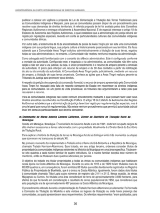 JURISPRUDÊNCIA DA CORTE INTERAMERICANA DE DIREITOS HUMANOS 
publicar e colocar em vigência a proposta de Lei de Demarcação e Titulação das Terras Tradicionais para 
as Comunidades Indígenas e Waspam, para que as comunidades possam dispor de um procedimento para 
resolver suas demandas de direitos territoriais. A referida proposta de lei foi avaliada pelos dois Conselhos 
Regionais Autônomos e entregue ofi cialmente à Assembleia Nacional. É de especial interesse o artigo 18 do 
Estatuto de Autonomia das Regiões Autônomas, o qual estabelece que a administração de justiça deverá ser 
regida por regulações especiais, levando em conta as particularidades culturais das comunidades indígenas 
e comunidades étnicas. 
Por outro lado, a testemunha dá fé da ancestralidade da posse de Awas Tingni por ser esta uma comunidade 
indígena com sua própria língua, sua própria cultura e historicamente posicionada em seu território. Ela fi cou 
sabendo que a Comunidade Awas Tingni solicitou administrativamente a titulação de suas terras, esgotou 
todas as vias administrativas e, no entanto, a Comunidade não recebeu nenhuma resposta da administração. 
Como advogada está familiarizada com o conceito do silêncio administrativo. Este é confi gurado conforme 
a vontade da autoridade. Confi gurado este, e esgotada a via administrativa, as comunidades não têm outra 
opção a não ser usar a via judicial, ou seja, o único procedimento é o recurso de amparo perante a omissão 
da autoridade. O prazo para interpor um recurso de amparo é de 30 dias contados a partir da notifi cação 
do ato ou da omissão da autoridade. A Comunidade Awas Tingni pediu judicialmente, mediante um recurso 
de amparo, a titulação de suas terras ancestrais. Conhece as ações que a Awas Tingni realizou perante os 
Tribunais de Justiça para promover seus direitos. 
A respeito da petição de suspensão da concessão fl orestal, o recurso de amparo apresentado pela Comunidade 
Awas Tingni foi recusado pela falta de respeito constante do Estado em reconhecer os direitos indígenas 
para as comunidades. De um ponto de vista processual, os tribunais não argumentaram a razão pela qual 
recusaram o recurso. 
Para as comunidades indígenas não existe nenhum procedimento mediante o qual possam fazer valer seus 
direitos ancestrais reconhecidos na Constituição Política. O artigo 18 do Estatuto de Autonomia das Regiões 
Autônomas estabelece que a administração de justiça deverá ser regida por regulamentações especiais, mas é 
uma lei geral que nunca foi regulamentada. Não existe nenhum procedimento que permita à autoridade judicial 
levar em conta as particularidades que deveria considerar. 
m. Testemunho de Marco Antonio Centeno Caffarena, Diretor do Escritório de Titulação Rural da 
Nicarágua 
Reside em Manágua, Nicarágua. É funcionário do Governo desde o ano de 1991, onde tem ocupado cargos de 
alto nível em assessorias e temas relacionados com a propriedade. Atualmente é o Diretor Geral do Escritório 
de Titulação Rural. 
Para explicar a história da titulação de terras na Nicarágua há de se distinguir entre três momentos ou etapas 
que ocorreram no transcurso do século XX. 
No primeiro momento foi implementado o Tratado entre o Reino da Grã-Bretanha e a República da Nicarágua, 
chamado Tratado Harrison-Altamirano. Esse tratado, em seu artigo terceiro, ordenava conceder títulos de 
propriedade às comunidades indígenas existentes na Miskitia da Nicarágua em uma área específi ca. Titulavam-se 
oito quadras a cada núcleo familiar de quatro indivíduos. Se o núcleo familiar excedia esse número de 
membros, então se titulavam duas quadras adicionais por pessoa. 
O objetivo do tratado era titular propriedades a todas as etnias ou comunidades indígenas que habitavam 
nessa época na Costa Atlântica da Nicarágua. Durante os anos de 1915 e de 1920 foram tituladas mais de 
80.000 quadras e, em consequência, foram emitidos 60 títulos que estão devidamente registrados no Registro 
Público da Propriedade de Bluefi elds, que é o único na Costa Atlântica. Igualmente, foram dados dois títulos 
à comunidade chamada Tilba-Lupia cujos números de registro são 2111 e 2112. Nessa ocasião, às etnias 
Mayagnas ou Sumos, foi titulada uma área considerável de terra de aproximadamente 3.690 hectares, para 
efeitos do que foi levado em consideração o resultado do censo populacional de 1950, que considerava que 
esta população era de aproximadamente 407 pessoas na Costa Atlântica da Nicarágua. 
O procedimento utilizado durante a implementação do Tratado Harrison-Altamirano era elementar. Foi formada 
a Comissão da Titulação da Moskitia e esta visitava os lugares de titulação ou onde havia presença das 
comunidades, as quais apresentavam seus requerimentos. Os referidos requerimentos “eram publicados, para 
36 
 