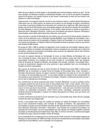 DIREITOS DOS POVOS INDÍGENAS - CASO DA COMUNIDADE MAYAGNA (SUMO) AWAS TINGNI VS. NICARÁGUA 
efeito de que se alguém se sentia lesado ou desrespeitado pela eventual titulação, pudesse se opor”. Se não 
havia oposição, era efetuada a medição e a subsequente titulação, mas no caso de que alguém se opusesse, 
tratava-se de alcançar uma solução amistosa na que fossem compensadas as áreas dos que tivessem sido 
afetados em matéria de titulação. 
Posteriormente, num segundo momento, durante os anos sessenta e setenta, o Instituto Agrário Nicaraguense 
(IAN) titulou com um critério agrário; de maneira que se passou de uma titulação de espírito compreensivo 
a uma etapa na qual foram tituladas terras adicionais sob o contexto da Lei Agrária de 1963. Nessa época foi 
titulada uma área de 62.500 hectares para comunidades indígenas. No total foram tituladas 28 comunidades. 
Às etnias Mayagnas ou Sumos corresponderam 14 mil hectares. Neste período foi quando se apresentou o 
desacordo entre a Nicarágua e Honduras, e então houve comunidades que quiseram regressar à Nicarágua e 
foram tituladas; dentro delas estão Francia Sirpi, Wisconsin, entre outras. 
Outro momento é o período da Revolução dos anos oitenta; com uma nova lei de reforma agrária, baseada no 
critério de terras adicionais e sob a instituição chamada MIDINRA, foram tituladas 29 comunidades, mas o 
número preciso de hectares não foi assentado no Registro Público da Propriedade. Em um rastreio realizado 
nos arquivos da instituição e no Registro Público da Propriedade somente se alcançou comprovar que haviam 
sido titulados 28.000 hectares. 
No período de 1995 a 1998 foi realizado um diagnóstico muito completo das comunidades indígenas sobre a 
posse da terra destas comunidades. Este diagnóstico mostrou a situação em que, de acordo com o critério dos 
consultores, estavam as mencionadas comunidades nesse momento. No diagnóstico não foi feita referência 
ao caso da Comunidade Awas Tingni. 
Um ponto de especial interesse da reivindicação de terras na Costa Atlântica da Nicarágua tem a ver 
com a formação de blocos. Estes blocos têm um alcance muito positivo, porque dão força à gestão das 
comunidades. Entretanto, há o problema de que foram somadas às “comunidades mães” que receberam 
títulos da Comissão de Titulação da Moskitia, comunidades mais recentes, chamadas “comunidades fi lhas”, 
as quais se desprenderam daquelas com certa autonomia e agora pretendem fazer uma reivindicação de 
titulação invocando ancestralidade. 
Nos arquivos da instituição que hoje se chama Escritório de Titulação Rural (antes INRA e anteriormente 
MIDINRA) não foi encontrado um pedido formal de titulação da Comunidade Awas Tingni. Entretanto, a 
Comissão Interamericana ofereceu em algum momento do julgamento uma cópia de um livro de registro 
“de visitas ou de documentação que entra”, no qual estava anotada uma petição de dois representantes da 
Comunidade na qual reclamavam 16 mil hectares de titulação. Entretanto, a testemunha não pode precisar o 
ano em que foi realizada essa reivindicação. 
Tem conhecimento do estudo preparado pelo Doutor Theodore Macdonald, no qual se pretende mostrar 
a ocupação ancestral de suas terras por parte da Comunidade Awas Tingni. A esse respeito, afi rma que o 
Escritório de Titulação Rural atendeu o problema da Comunidade, “no entendimento de que já transcendeu 
e que é um tema que devem documentar[…] institucionalmente”, razão pela qual o Escritório mencionado 
contratou um especialista nicaraguense, senhor Ramiro García, arqueólogo, pesquisador permanente 
do Museu Nacional da Nicarágua e assessor do Instituto Nicaraguense de Cultura, para que fi zesse uma 
avaliação do estudo. 
O critério institucional do Escritório que ele representa é que a Comunidade Awas Tingni não tem ocupação 
ancestral das áreas cuja titulação pede. 
De fato, a Comunidade Awas Tingni tem confl itos de interesse em matéria de titulação com comunidades 
que já foram devidamente tituladas, pela Comissão de Titulação da Moskitia, mas especialmente com 
comunidades ou grupos que foram titulados no período do IAN, especifi camente com as Comunidades Francia 
Sirpi, Wisconsin, Santa Clara, Aminrosita 1, Aminrosita 2, como também com as Dezoito Comunidades e as 
chamadas Dez Comunidades. Isso tem impossibilitado que seja realizada uma titulação expedita a propósito 
da petição ou reivindicação da Comunidade Awas Tingni. Mas, em nenhum momento, o escritório encarregado 
da testemunha negou a esta Comunidade o direito de titulação. 
Como consequência de um Anteprojeto de Lei introduzido pel o Poder Executivo, na Assembleia Legislativa da 
Nicarágua no mês de outubro de 1998 foram feitas uma série de consultas tanto às comunidades e autoridades 
autônomas da Costa Atlântica, como à sociedade civil nicaraguense. 
37 
 