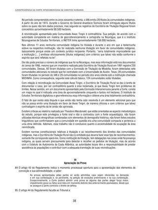 JURISPRUDÊNCIA DA CORTE INTERAMERICANA DE DIREITOS HUMANOS 
No período compreendido entre os anos sessenta e setenta, o IAN emitiu 28 títulos às comunidades indígenas. 
A partir do ano de 1974, durante o Governo do General Anastacio Somoza foram entregues alguns títulos 
sobre os quais não tem dados precisos, mas segundo os registros do Escritório de Titulação Regional foram 
concedidos aproximadamente 68.500 hectares. 
A reivindicação apresentada pela Comunidade Awas Tingni é contraditória. Sua petição, de acordo com a 
autoridade competente em matéria de georreferenciamento e cartografi a na Nicarágua, que é o Instituto 
Nicaraguense de Estudos Territoriais, o INETER tinha aproximadamente 156.000 hectares. 
Nos últimos 11 anos nenhuma comunidade indígena foi titulada e durante o ano em que a testemunha 
esteve na respectiva instituição, não foi realizada nenhuma titulação em favor de comunidades indígenas, 
basicamente porque existe um contexto jurídico incipiente. Portanto, “seria totalmente improcedente que 
a instituição […] emitisse ofi ciosamente [títulos indígenas] com critérios que talvez não estão conforme o 
espírito que será refl etido na lei”. 
Ele não pode precisar o número de indígenas que há na Nicarágua, mas essa informação está nos documentos 
do censo de 1995, mesmo que um inventário realizado pelo Escritório de Titulação Rural em 1991 registre 230 
comunidades. Dessas, 60 foram tituladas com a Comissão de Titulação da Moskitia; foram detectadas sete 
comunidades adicionais no estudo que foi contratado com a Universidade de Austin, Texas; 28 comunidades 
foram tituladas no período do IAN e 29 comunidades no período dos anos oitenta sob a instituição chamada 
MIDINRA. Como consequência, segundo este cálculo básico, 124 comunidades estão tituladas. 
Com relação à reivindicação da Comunidade Awas Tingni, o Escritório de Titulação Rural se deu à tarefa de 
documentar o caso, por ser contraditório quanto à área reclamada, já que Awas Tingni tem problemas de 
limites. Nesse sentido, em um documento apresentado pela Comissão Interamericana perante a Corte, consta 
um mapa no qual é indicada uma área de aproximadamente cinquenta e tantos mil hectares. O Instituto de 
Estudos Territoriais digitalizou e georreferenciou essa informação e obteve uma área totalmente contraditória. 
O fato de que exista esta disputa e que ainda não tenha sido resolvida é um elemento adicional para que 
não se possa emitir uma titulação em favor de Awas Tingni, de maneira ofi ciosa e com critérios que talvez 
contradigam o espírito da lei ainda não aprovada. 
Existem críticas ao relatório realizado por Theodore Macdonald, que estão orientadas ao aspecto metodológico 
do estudo, porque este privilegiou a fonte oral e não a contrastou com a fonte arqueológica, não foram 
utilizadas técnicas etnográfi cas combinadas com elementos de demografi a histórica, não foram feitos estudos 
linguísticos que confi rmassem que a comunidade em questão era uma comunidade compacta e pertencia a 
uma etnia defi nida. Ademais, esse trabalho não é conclusivo quanto à ancestralidade da ocupação da área 
reivindicada. 
Existem normas constitucionais relativas à titulação e ao reconhecimento dos direitos das comunidades 
indígenas, mas o Escritório de Titulação Rural não é a entidade que deveria fazer esse tipo de reconhecimentos; 
somente lhe corresponde operá-los. Como instituição de titulação, tem delegações nas áreas onde há presença 
indígena, as quais servem precisamente para detectar e recolher os pedidos de titulação; mas de acordo 
com o Estatuto de Autonomia da Costa Atlântica, as autoridades locais têm a responsabilidade de prestar 
assistência às populações e contribuir com a adequada tramitação de suas reivindicações. 
VI 
Apreciação da Prova 
84. O artigo 43 do Regulamento indica o momento processual oportuno para a apresentação dos elementos de 
38 
convicção e sua admissibilidade, a saber: 
As provas apresentadas pelas partes só serão admitidas caso sejam oferecidas na demanda 
e em sua contestação e, se pertinente, na petição de exceções preliminares e na sua contestação. 
Excepcionalmente, a Corte poderá admitir uma prova se alguma das partes alegar força maior, 
impedimento grave ou fatos ocorridos em momento distinto dos anteriormente assinalados, desde que 
se assegure à parte contrária o direito de defesa. 
85. O artigo 44 do Regulamento faculta ao Tribunal a: 
 