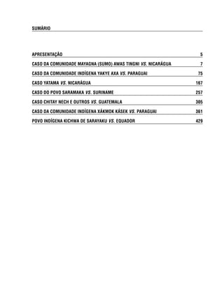 SUMÁRIO 
APRESENTAÇÃO 5 
CASO DA COMUNIDADE MAYAGNA (SUMO) AWAS TINGNI VS. NICARÁGUA 7 
CASO DA COMUNIDADE INDÍGENA YAKYE AXA VS. PARAGUAI 75 
CASO YATAMA VS. NICARÁGUA 167 
CASO DO POVO SARAMAKA VS. SURINAME 257 
CASO CHITAY NECH E OUTROS VS. GUATEMALA 305 
CASO DA COMUNIDADE INDÍGENA XÁKMOK KÁSEK VS. PARAGUAI 361 
POVO INDÍGENA KICHWA DE SARAYAKU VS. EQUADOR 429 
 