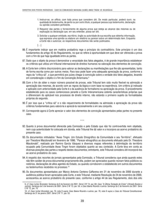 DIREITOS DOS POVOS INDÍGENAS - CASO DA COMUNIDADE MAYAGNA (SUMO) AWAS TINGNI VS. NICARÁGUA 
1. Instruir-se, ex offi cio, com toda prova que considere útil. De modo particular, poderá ouvir, na 
qualidade de testemunha, de perito ou por outro título, a qualquer pessoa cujo testemunho, declaração 
ou opinião considere pertinente. 
2. Requerer das partes o fornecimento de alguma prova que esteja ao alcance das mesmas ou de 
explicação ou declaração que, em seu entender, possa ser útil. 
3. Solicitar a qualquer entidade, escritório, órgão ou autoridade de sua escolha que obtenha informação, 
que expresse uma opinião ou elabore um relatório ou parecer sobre um determinado item. Enquanto 
a Corte não o autorizar, os respectivos documentos não serão publicados. 
[…] 
86. É importante indicar que em matéria probatória rege o princípio do contraditório. Este princípio é um dos 
fundamentos do artigo 43 do Regulamento, no que se refere à oportunidade em que deve ser oferecida a prova 
com o fi m de que haja igualdade entre as partes. 
87. Dado que o objeto da prova é demonstrar a veracidade dos fatos alegados, é de grande importância estabelecer 
os critérios que utiliza um tribunal internacional de direitos humanos na valoração dos elementos de convicção. 
88. A Corte tem critério discricionário para valorar as declarações ou manifestações que lhe são apresentadas, tanto 
de forma escrita como por outros meios. Para isso pode fazer uma adequada apreciação da prova, conforme a 
regra da “crítica sã”, o que permitirá aos juízes chegar à convicção sobre a verdade dos fatos alegados, levando 
em consideração o objeto e o fi m da Convenção Americana.9 
89. Com o fi m de obter o maior número possível de provas, este Tribunal tem sido muito fl exível na admissão e 
apreciação das mesmas, de acordo com as regras da lógica e com base na experiência. Um critério já indicado 
e aplicado com anterioridade pela Corte é o da ausência de formalismo na apreciação da prova. O procedimento 
estabelecido para os casos contenciosos perante a Corte Interamericana ostenta características próprias que 
o diferenciam do aplicável nos processos de direito interno, não estando o primeiro sujeito às formalidades 
próprias do segundo. 
90. É por isso que a “crítica sã” e o não requerimento de formalidades na admissão e apreciação da prova são 
critérios fundamentais para valorá-la e apreciá-la racionalmente e em seu conjunto. 
91. Corresponde agora à Corte apreciar o valor dos elementos de convicção apresentados pelas partes no presente 
39 
caso. 
*** 
92. Quanto à prova documental oferecida pela Comissão e pelo Estado que não foi controvertida nem objetada, 
nem cuja autenticidade foi colocada em dúvida, este Tribunal lhe dá valor e a incorpora ao acervo probatório do 
presente caso. 
93. Os documentos intitulados “Awas Tingni. Um Estudo Etnográfi co da Comunidade e seu Território”, efetuado 
por Theodore Macdonald em fevereiro de 1996; “Parecer etnográfi co ao documento efetuado pelo Dr. Theodore 
Macdonald”, realizado por Ramiro García Vásquez e diversos mapas referentes à delimitação do território 
ocupado pela Comunidade Awas Tingni foram objetados quanto ao seu conteúdo. A Corte leva em conta as 
diversas posições das partes a respeito destes documentos; entretanto, este Tribunal considera útil incorporá-los 
ao acervo probatório do caso. 
94. A respeito dos recortes de jornais apresentados pela Comissão, o Tribunal considerou que ainda quando estes 
não têm caráter de prova documental propriamente dita, podem ser apreciados quando reúnam fatos públicos ou 
notórios, declarações de altos agentes do Estado, ou quando corroborem o estabelecido em outros documentos 
ou testemunhos recebidos no processo.10 
95. Os documentos apresentados por Marco Antonio Centeno Caffarena em 21 de novembro de 2000 durante a 
audiência pública foram apreciados pela Corte, e este Tribunal, mediante Resolução de 24 de novembro de 2000, 
acrescentou ao acervo probatório do presente caso, conforme o artigo 44 de seu Regulamento, dois dos oito 
9. cf. Caso Ivcher Bronstein. Sentença de 6 de fevereiro de 2001. Série C Nº 74, par. 69; Caso “A Última Tentação de Cristo” (Olmedo Bustos e 
outros). Sentença de 5 de fevereiro de 2001. Série C Nº 73, par. 54; e Caso Baena Ricardo e outros. Sentença de 2 de fevereiro de 2001. Série 
C Nº 72, par. 70. 
10. cf. Caso Ivcher Bronstein, par. 70, nota 9 supra; Caso Baena Ricardo e outros, par. 78, nota 9 supra; e Caso do Tribunal Constitucional. 
Sentença de 31 de janeiro 2001. Série C Nº 71, par. 53. 
 