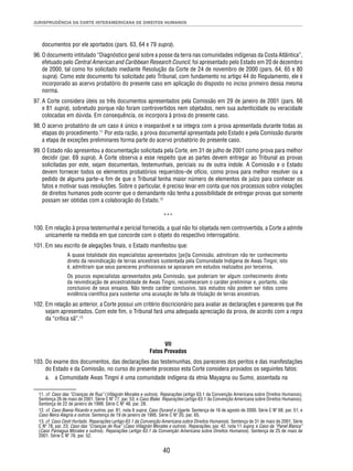 JURISPRUDÊNCIA DA CORTE INTERAMERICANA DE DIREITOS HUMANOS 
documentos por ele aportados (pars. 63, 64 e 79 supra). 
96. O documento intitulado “Diagnóstico geral sobre a posse da terra nas comunidades indígenas da Costa Atlântica”, 
efetuado pelo Central American and Caribbean Research Council, foi apresentado pelo Estado em 20 de dezembro 
de 2000, tal como foi solicitado mediante Resolução da Corte de 24 de novembro de 2000 (pars. 64, 65 e 80 
supra). Como este documento foi solicitado pelo Tribunal, com fundamento no artigo 44 do Regulamento, ele é 
incorporado ao acervo probatório do presente caso em aplicação do disposto no inciso primeiro dessa mesma 
norma. 
97. A Corte considera úteis os três documentos apresentados pela Comissão em 29 de janeiro de 2001 (pars. 66 
e 81 supra), sobretudo porque não foram controvertidos nem objetados, nem sua autenticidade ou veracidade 
colocadas em dúvida. Em consequência, os incorpora à prova do presente caso. 
98. O acervo probatório de um caso é único e inseparável e se integra com a prova apresentada durante todas as 
etapas do procedimento.11 Por esta razão, a prova documental apresentada pelo Estado e pela Comissão durante 
a etapa de exceções preliminares forma parte do acervo probatório do presente caso. 
99. O Estado não apresentou a documentação solicitada pela Corte, em 31 de julho de 2001 como prova para melhor 
decidir (par. 69 supra). A Corte observa a esse respeito que as partes devem entregar ao Tribunal as provas 
solicitadas por este, sejam documentais, testemunhais, periciais ou de outra índole. A Comissão e o Estado 
devem fornecer todos os elementos probatórios requeridos–de ofício, como prova para melhor resolver ou a 
pedido de alguma parte–a fi m de que o Tribunal tenha maior número de elementos de juízo para conhecer os 
fatos e motivar suas resoluções. Sobre o particular, é preciso levar em conta que nos processos sobre violações 
de direitos humanos pode ocorrer que o demandante não tenha a possibilidade de entregar provas que somente 
possam ser obtidas com a colaboração do Estado.12 
*** 
100. Em relação à prova testemunhal e pericial fornecida, a qual não foi objetada nem controvertida, a Corte a admite 
unicamente na medida em que concorde com o objeto do respectivo interrogatório. 
101. Em seu escrito de alegações fi nais, o Estado manifestou que: 
A quase totalidade dos especialistas apresentados [pe]la Comissão, admitiram não ter conhecimento 
direto da reivindicação de terras ancestrais sustentada pela Comunidade Indígena de Awas Tingni; isto 
é, admitiram que seus pareceres profi ssionais se apoiaram em estudos realizados por terceiros. 
Os poucos especialistas apresentados pela Comissão, que poderiam ter algum conhecimento direto 
da reivindicação de ancestralidade de Awas Tingni, reconheceram o caráter preliminar e, portanto, não 
conclusivo de seus ensaios. Não tendo caráter conclusivo, tais estudos não podem ser tidos como 
evidência científi ca para sustentar uma acusação de falta de titulação de terras ancestrais. 
102. Em relação ao anterior, a Corte possui um critério discricionário para avaliar as declarações e pareceres que lhe 
sejam apresentados. Com este fi m, o Tribunal fará uma adequada apreciação da prova, de acordo com a regra 
da “crítica sã”.13 
VII 
Fatos Provados 
103. Do exame dos documentos, das declarações das testemunhas, dos pareceres dos peritos e das manifestações 
do Estado e da Comissão, no curso do presente processo esta Corte considera provados os seguintes fatos: 
a. a Comunidade Awas Tingni é uma comunidade indígena da etnia Mayagna ou Sumo, assentada na 
11. cf. Caso das “Crianças de Rua” (Villagrán Morales e outros). Reparações (artigo 63.1 da Convenção Americana sobre Direitos Humanos). 
Sentença 26 de maio de 2001. Série C Nº 77, par. 53; e Caso Blake. Reparações (artigo 63.1 da Convenção Americana sobre Direitos Humanos). 
Sentença de 22 de janeiro de 1999. Série C Nº 48, par. 28. 
12. cf. Caso Baena Ricardo e outros, par. 81, nota 9 supra; Caso Durand e Ugarte. Sentença de 16 de agosto de 2000. Série C Nº 68, par. 51; e 
Caso Neira Alegría e outros. Sentença de 19 de janeiro de 1995. Série C Nº 20, par. 65. 
13. cf. Caso Cesti Hurtado. Reparações (artigo 63.1 da Convenção Americana sobre Direitos Humanos). Sentença de 31 de maio de 2001. Série 
C Nº 78, par. 23; Caso das “Crianças de Rua” (Caso Villagrán Morales e outros). Reparações, par. 42, nota 11 supra; e Caso da “Panel Blanca” 
(Caso Paniagua Morales e outros). Reparações (artigo 63.1 da Convenção Americana sobre Direitos Humanos). Sentença de 25 de maio de 
2001. Série C Nº 76, par. 52. 
40 
 