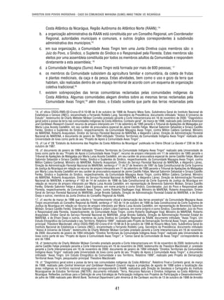 DIREITOS DOS POVOS INDÍGENAS - CASO DA COMUNIDADE MAYAGNA (SUMO) AWAS TINGNI VS. NICARÁGUA 
Costa Atlântica da Nicarágua, Região Autônoma do Atlântico Norte (RAAN); 14 
b. a organização administrativa da RAAN está constituída por um Conselho Regional, um Coordenador 
Regional, autoridades municipais e comunais, e outros órgãos correspondentes à subdivisão 
administrativa dos municípios;15 
c. em sua organização, a Comunidade Awas Tingni tem uma Junta Diretiva cujos membros são: o 
Juiz do Povo, o Síndico, o Suplente do Síndico e o Responsável pela Floresta. Estes membros são 
eleitos por uma assembleia constituída por todos os membros adultos da Comunidade e respondem 
diretamente a esta assembleia; 16 
d. a Comunidade Mayagna (Sumo) Awas Tingni está formada por mais de 600 pessoas; 17 
e. os membros da Comunidade subsistem da agricultura familiar e comunitária, da coleta de frutas 
e plantas medicinais, da caça e da pesca. Estas atividades, bem como o uso e gozo da terra que 
habitam, são realizadas dentro de um espaço territorial de acordo com um esquema de organização 
coletiva tradicional;18 
f. existem sobreposições das terras comunitárias reclamadas pelas comunidades indígenas da 
Costa Atlântica. Algumas comunidades alegam direitos sobre as mesmas terras reclamadas pela 
Comunidade Awas Tingni;19 além disso, o Estado sustenta que parte das terras reclamadas pela 
14. cf. ofício DSDG-RMS-02-Crono-014-10-98 de 8 de outubro de 1998 de Rosario Meza Soto, Subdiretora Geral do Instituto Nacional de 
Estatísticas e Censos (INEC), encaminhado a Fernando Robleto Lang, Secretário da Presidência; documento intitulado “Anexo A Universo de 
Estudo”; testemunho de Charly Webster Mclean Cornelio prestado perante a Corte Interamericana em 16 de novembro de 2000; “Diagnóstico 
geral sobre a posse da terra nas comunidades indígenas da Costa Atlântica. Contexto geral”, de março de 1998, realizado pelo Central American 
and Caribbean Research Council; recurso de amparo interposto em 11 de setembro de 1995 perante o Tribunal de Apelações de Matagalpa por 
María Luisa Acosta Castellón, em seu caráter de procuradora especial de Jaime Castillo Felipe, Marcial Salomón Sebastián e Siriaco Castillo 
Fenley, Síndico e Suplentes do Síndico, respectivamente, da Comunidade Mayagna Awas Tingni, contra Milton Caldera Cardenal, Ministro 
do MARENA; Roberto Araquistain, Diretor do Serviço Florestal Nacional do MARENA, e Alejandro Láinez, Direção de Administração Florestal 
Nacional do MARENA, e documento de janeiro de 1994 intitulado “Direitos Territoriais da Comunidade Indígena Awas Tingni” realizado pela 
Universidade de Iowa como parte de seu “Projeto de Apoio à Comunidade Awas Tingni”. 
15. cf. Lei nº 28 “Estatuto da Autonomia das Regiões da Costa Atlântica da Nicarágua” publicada no Diário Ofi cial La Gaceta nº 238 de 30 de 
outubro de 1987. 
16. cf. documento de janeiro de 1994 intitulado “Direitos Territoriais da Comunidade Indígena Awas Tingni” realizado pela Universidade de 
Iowa como parte de seu “Projeto de Apoio à Comunidade Awas Tingni”; recurso de amparo interposto em 11 de setembro de 1995 perante o 
Tribunal de Apelações de Matagalpa por María Luisa Acosta Castellón, em seu caráter de procuradora especial de Jaime Castillo Felipe, Marcial 
Salomón Sebastián e Siriaco Castillo Fenley, Síndico e Suplentes do Síndico, respectivamente, da Comunidade Mayagna Awas Tingni, contra 
Milton Caldera Cardenal, Ministro do MARENA, Roberto Araquistain, Diretor do Serviço Florestal Nacional do MARENA, e Alejandro Láinez, 
Direção de Administração Florestal Nacional do MARENA; sentença nº 11 de 27 de fevereiro de 1997 da Sala Constitucional da Corte Suprema 
de Justiça da Nicarágua em relação ao recurso de amparo interposto em 11 de setembro de 1995 perante o Tribunal de Apelações de Matagalpa 
por María Luisa Acosta Castellón em seu caráter de procuradora especial de Jaime Castillo Felipe, Marcial Salomón Sebastián e Siriaco Castillo 
Fenley, Síndico e Suplentes do Síndico, respectivamente, da Comunidade Mayagna Awas Tingni, contra Milton Caldera Cardenal, Ministro 
do MARENA, Roberto Araquistain, Diretor do Serviço Florestal Nacional do MARENA, e Alejandro Láinez, Direção de Administração Florestal 
Nacional do MARENA; e sentença nº 163 de 14 de outubro de 1998 da Sala Constitucional da Corte Suprema de Justiça da Nicarágua em 
relação ao recurso de amparo interposto por María Luisa Acosta Castellón, em representação de Benevicto Salomón Mclean, Siriaco Castillo 
Fenley, Orlando Salomón Felipe e Jotam López Espinoza, em nome próprio e como Síndico, Coordenador, Juiz do Povo e Responsável pela 
Floresta, respectivamente, da Comunidade Awas Tingni, contra Roberto Stadhagen Vogl, Ministro do MARENA, Roberto Araquistain, Diretor 
Geral do Serviço Florestal Nacional do MARENA, Jorge Brooks Saldaña, Direção de Administração Florestal Estatal do MARENA, e de Efraín 
Osejo e outros, membros da Junta Diretiva do Conselho Regional da RAAN. 
17. cf. escrito de março de 1996 que solicita o “reconhecimento ofi cial e demarcação das terras ancestrais” da Comunidade Mayagna Awas 
Tingni encaminhado ao Conselho Regional da RAAN; sentença nº 163 de 14 de outubro de 1998 da Sala Constitucional da Corte Suprema de 
Justiça da Nicarágua em relação ao recurso de amparo interposto por María Luisa Acosta Castellón, em representação de Benevicto Salomón 
Mclean, Siriaco Castillo Fenley, Orlando Salomón Felipe e Jotam López Espinoza, em nome próprio e como Síndico, Coordenador, Juiz do Povo 
e Responsável pela Floresta, respectivamente, da Comunidade Awas Tingni, contra Roberto Stadhagen Vogl, Ministro do MARENA, Roberto 
Araquistain, Diretor Geral do Serviço Florestal Nacional do MARENA, Jorge Brooks Saldaña, Direção de Administração Florestal Estatal do 
MARENA, e de Efraín Osejo e outros, membros da Junta Diretiva do Conselho Regional da RAAN; documento intitulado “Awas Tingni. Um 
Estudo Etnográfi co da Comunidade e seu Território. Relatório 1999”, realizado pelo Projeto de Demarcação Territorial Awas Tingni, pesquisador 
principal: Theodore Macdonald; ofício DSDG-RMS-02-Crono-014-10-98 de 8 de outubro de 1998 de Rosario Meza Soto, Subdiretora Geral do 
Instituto Nacional de Estatísticas e Censos (INEC), encaminhado a Fernando Robleto Lang, Secretário da Presidência; documento intitulado 
“Anexo A Universo de Estudo”; testemunho de Charly Webster Mclean Cornelio prestado perante a Corte Interamericana em 16 de novembro 
de 2000; documento de janeiro de 1994 intitulado “Direitos Territoriais da Comunidade Indígena Awas Tingni” realizado pela Universidade de 
Iowa como parte de seu “Projeto de Apoio à Comunidade Awas Tingni”; e “Censo Geral da Comunidade de Awas Tingni” correspondente ao 
ano de 1994. 
18. cf. testemunho de Charly Webster Mclean Cornelio prestado perante a Corte Interamericana em 16 de novembro de 2000; testemunho de 
Jaime Castillo Felipe prestado perante a Corte Interamericana em 16 de novembro de 2000; testemunho de Theodore Macdonald Jr. prestado 
perante a Corte Interamericana em 16 de novembro de 2000; documento de janeiro de 1994 intitulado “Direitos Territoriais da Comunidade 
Indígena Awas Tingni” realizado pela Universidade de Iowa como parte de seu “Projeto de Apoio à Comunidade Awas Tingni”; e documento 
intitulado “Awas Tingni. Um Estudo Etnográfi co da Comunidade e seu Território. Relatório 1999”, realizado pelo Projeto de Demarcação 
Territorial Awas Tingni, pesquisador principal: Theodore Macdonald. 
19. cf. “Diagnóstico geral sobre a posse da terra nas comunidades indígenas da Costa Atlântica”, Relatório Final e Contexto geral, de março 
de 1998, realizado pelo Central American and Caribbean Research Council; mapas e projeções de agosto de 1998 sobre a localização das 
áreas indígenas no território nacional nicaraguense correspondente à RAAN, realizados pela Direção de Geodesia e Cartografi a do Instituto 
Nicaraguense de Estudos Territoriais (INETER); documento intitulado “Terra, Recursos Naturais e Direitos Indígenas na Costa Atlântica da 
Nicarágua. Refl exões Jurídicas para a Defi nição de uma Estratégia de Participação Indígena nos Projetos de Participação e Desenvolvimento” 
de julho de 1996 realizado pelo World Bank, Technical Department Latin America & the Caribean; escrito de 13 de outubro de 1998 de Arnoldo 
41 
 