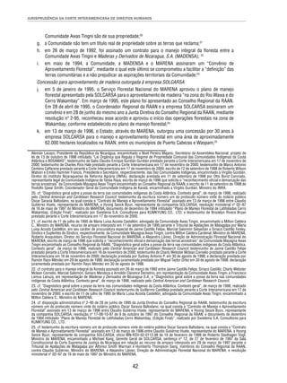 JURISPRUDÊNCIA DA CORTE INTERAMERICANA DE DIREITOS HUMANOS 
Comunidade Awas Tingni são de sua propriedade;20 
g. a Comunidade não tem um título real de propriedade sobre as terras que reclama;21 
h. em 26 de março de 1992, foi assinado um contrato para o manejo integral da fl oresta entre a 
Comunidade Awas Tingni e Maderas y Derivados de Nicaragua, S.A. (MADENSA); 22 
i. em maio de 1994, a Comunidade, a MADENSA e o MARENA assinaram um “Convênio de 
Aproveitamento Florestal”, mediante o qual este último se comprometeu a facilitar a “defi nição” das 
terras comunitárias e a não prejudicar as aspirações territoriais da Comunidade;23 
Concessão para aproveitamento de madeira outorgada à empresa SOLCARSA 
j. em 5 de janeiro de 1995, o Serviço Florestal Nacional do MARENA aprovou o plano de manejo 
fl orestal apresentado pela SOLCARSA para o aproveitamento de madeira “na zona do Rio Wawa e do 
Cerro Wakambay”. Em março de 1995, este plano foi apresentado ao Conselho Regional da RAAN. 
Em 28 de abril de 1995, o Coordenador Regional da RAAN e a empresa SOLCARSA assinaram um 
convênio e em 28 de junho do mesmo ano a Junta Diretiva do Conselho Regional da RAAN, mediante 
resolução nº 2-95, reconheceu esse acordo e aprovou o início das operações fl orestais na zona de 
Wakambay, conforme estabelecido no plano de manejo fl orestal;24 
k. em 13 de março de 1996, o Estado, através do MARENA, outorgou uma concessão por 30 anos à 
empresa SOLCARSA para o manejo e aproveitamento fl orestal em uma área de aproximadamente 
62.000 hectares localizados na RAAN, entre os municípios de Puerto Cabezas e Waspam;25 
Alemán Lacayo, Presidente da República da Nicarágua, encaminhado a Noel Pereira Majano, Secretário da Assembleia Nacional; projeto de 
lei de 13 de outubro de 1998 intitulado “Lei Orgânica que Regula o Regime de Propriedade Comunal das Comunidades Indígenas da Costa 
Atlântica e BOSAWAS”; testemunho de Galio Claudio Enrique Gurdián Gurdián prestado perante a Corte Interamericana em 17 de novembro de 
2000; testemunho de Charles Rice Hale prestado perante a Corte Interamericana em 17 de novembro de 2000; testemunho de Marco Antonio 
Centeno Caffarena prestado perante a Corte Interamericana em 17 de novembro de 2000; escrito de 12 de setembro de 1998 de Roberto Wilson 
Watson e Emilio Hammer Francis, Presidente e Secretário, respectivamente, das Dez Comunidades Indígenas, encaminhado a Virgilio Gurdián, 
Diretor do Instituto Nicaraguense de Reforma Agrária (INRA); declaração prestada em 11 de setembro de 1998 por Otto Borst Conrrado, 
representante legal da Comunidade Indígena de Tasba Raya; escrito de março de 1996 que solicita o “reconhecimento ofi cial e demarcação das 
terras ancestrais” da Comunidade Mayagna Awas Tingni encaminhado ao Conselho Regional da RAAN; e escrito de 11 de setembro de 1998 de 
Rodolfo Spear Smith, Coordenador Geral da Comunidade Indígena de Karatá, encaminhado a Virgilio Gurdián, Ministro do INRA. 
20. cf. “Diagnóstico geral sobre a posse da terra nas comunidades indígenas da Costa Atlântica. Contexto geral”, de março de 1998, realizado 
pelo Central American and Caribbean Research Council; testemunho da escritura número um do protocolo número vinte do notário público 
Oscar Saravia Baltodano, na qual consta o “Contrato de Manejo e Aproveitamento Florestal” assinado em 13 de março de 1996 entre Claudio 
Gutiérrez Huete, representante do MARENA, e Hyong Seock Byun, representante da companhia SOLCARSA; resolução ministerial nº 02–97 
de 16 de maio de 1997 do Ministro do MARENA; documento de dezembro de 1994 intitulado “Plano de Manejo Florestal de Latifoliadas Cerro 
Wakambay, (Edição Final)”, realizado por Swietenia S.A. Consultores para KUMKYUNG CO., LTD; e testemunho de Brooklyn Rivera Bryan 
prestado perante a Corte Interamericana em 17 de novembro de 2000. 
21. cf. escrito de 11 de julho de 1995 de María Luisa Acosta Castellón, advogada da Comunidade Awas Tingni, encaminhado a Milton Caldera 
C., Ministro do MARENA; recurso de amparo interposto em 11 de setembro de 1995 perante o Tribunal de Apelações de Matagalpa por María 
Luisa Acosta Castellón, em seu caráter de procuradora especial de Jaime Castillo Felipe, Marcial Salomón Sebastián e Siriaco Castillo Fenley, 
Síndico e Suplentes do Síndico, respectivamente, da Comunidade Mayagna Awas Tingni, contra Milton Caldera Cardenal, Ministro do MARENA, 
Roberto Araquistain, Diretor do Serviço Florestal Nacional do MARENA, e Alejandro Láinez, Direção de Administração Florestal Nacional do 
MARENA; escrito de março de 1996 que solicita o “reconhecimento ofi cial e demarcação das terras ancestrais” da Comunidade Mayagna Awas 
Tingni encaminhado ao Conselho Regional da RAAN; “Diagnóstico geral sobre a posse da terra nas comunidades indígenas da Costa Atlântica. 
Contexto geral”, de março de 1998, realizado pelo Central American and Caribbean Research Council; testemunho de Jaime Castillo Felipe 
prestado perante a Corte Interamericana em 16 de novembro de 2000; testemunho de Charly Webster Mclean Cornelio prestado perante a Corte 
Interamericana em 16 de novembro de 2000; declaração prestada por Sydney Antonio P. em 30 de agosto de 1998; e declaração prestada por 
Ramón Rayo Méndez em 29 de agosto de 1998; declaração juramentada prestada por Miguel Taylor Ortez em 30 de agosto de 1998; declaração 
juramentada prestada por Ramón Rayo Méndez em 30 de agosto de 1998. 
22. cf. contrato para o manejo integral da fl oresta assinado em 26 de março de 1992 entre Jaime Castillo Felipe, Siriaco Castillo, Charly Webster 
Mclean Cornelio, Marcial Salomón, Genaro Mendoza e Arnoldo Clarence Demetrio, em representação da Comunidade Awas Tingni, e Francisco 
Lemus Lanuza, em representação de Maderas y Derivados de Nicaragua S.A.; e “Diagnóstico geral sobre a posse da terra nas comunidades 
indígenas da Costa Atlântica. Contexto geral”, de março de 1998, realizado pelo Central American and Caribbean Research Council. 
23. cf. “Diagnóstico geral sobre a posse da terra nas comunidades indígenas da Costa Atlântica. Contexto geral”, de março de 1998, realizado 
pelo Central American and Caribbean Research Council; testemunho de Guillermo Castilleja prestado perante a Corte Interamericana em 17 de 
novembro de 2000; e escrito de 11 de julho de 1995 de María Luisa Acosta Castellón, advogada da Comunidade Awas Tingni, encaminhado a 
Milton Caldera C., Ministro do MARENA. 
24. cf. disposição administrativa nº 2–95 de 28 de junho de 1995 da Junta Diretiva do Conselho Regional da RAAN; testemunho da escritura 
número um do protocolo número vinte do notário público Oscar Saravia Baltodano, na qual consta o “Contrato de Manejo e Aproveitamento 
Florestal” assinado em 13 de março de 1996 entre Claudio Gutiérrez Huete, representante do MARENA, e Hyong Seock Byun, representante 
da companhia SOLCARSA; resolução nº 17-08-10-97 de 9 de outubro de 1997 do Conselho Regional da RAAN; e documento de dezembro 
de 1994 intitulado “Plano de Manejo Florestal de Latifoliadas Cerro Wakambay, (Edição Final)”, realizado por Swietenia S.A. Consultores para 
KUMKYUNG CO., LTD. 
25. cf. testemunho da escritura número um do protocolo número vinte do notário público Oscar Saravia Baltodano, na qual consta o “Contrato 
de Manejo e Aproveitamento Florestal” assinado em 13 de março de 1996 entre Claudio Gutiérrez Huete, representante do MARENA, e Hyong 
Seock Byun, representante da companhia SOLCARSA; ofício MN-RSV-02-0113.98 de 16 de fevereiro de 1998 de Roberto Stadhagen Vogl, 
Ministro do MARENA, encaminhado a Michael Kang, Gerente Geral de SOLCARSA; sentença nº 12, de 27 de fevereiro de 1997 da Sala 
Constitucional da Corte Suprema de Justiça da Nicarágua em relação ao recurso de amparo interposto em 29 de março de 1997 perante o 
Tribunal de Apelações de Matagalpa por Alfonso Smith Warman e Humberto Thompson Sang, membros do Conselho Regional da RAAN, 
contra Claudio Gutiérrez, Ministro do MARENA, e Alejandro Láinez, Direção de Administração Florestal Nacional do MARENA; e resolução 
ministerial nº 02–97 de 16 de maio de 1997 do Ministro do MARENA. 
42 
 