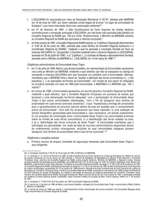 DIREITOS DOS POVOS INDÍGENAS - CASO DA COMUNIDADE MAYAGNA (SUMO) AWAS TINGNI VS. NICARÁGUA 
l. a SOLCARSA foi sancionada por meio da Resolução Ministerial nº 02-97, adotada pelo MARENA 
em 16 de maio de 1997, por haver realizado cortes ilegais de árvores “no lugar da comunidade de 
Kukalaya” e por haver executado obras sem autorização ambiental;26 
m. em 27 de fevereiro de 1997, a Sala Constitucional da Corte Suprema de Justiça declarou 
inconstitucional a concessão outorgada à SOLCARSA, por não haver sido aprovada pelo plenário do 
Conselho Regional da RAAN (par. 103.q.iii infra). Posteriormente, o Ministro do MARENA solicitou 
ao Conselho Regional da RAAN que aprovasse a referida concessão;27 
n. em 9 de outubro de 1997, o Conselho Regional da RAAN resolveu: a) “[r]atifi car a Disposição Administrativa 
nº 2-95 de 28 de junho de 1995, assinada pela Junta Diretiva do Conselho Regional Autônomo e o 
Coordenador Regional da [RAAN]”, mediante a qual foi aprovada a concessão fl orestal em favor da 
empresa SOLCARSA; b) “[s]uspender o Convênio existente entre o Governo Regional e a [SOLCARSA], 
assinado em 28 de [a]bril de 1995”, e c) “[r]atifi car [...] o Contrato de Manejo e Aproveitamento Florestal, 
assinado entre o Ministro do MARENA e [...] SOLCARSA, em 13 de março de 1996”;28 
Diligências administrativas da Comunidade Awas Tingni 
ñ. em 11 de julho de 1995, María Luisa Acosta Castellón, em representação da Comunidade, apresentou 
uma carta ao Ministro do MARENA, mediante a qual solicitou que não se avançasse na outorga da 
concessão à empresa SOLCARSA sem que houvesse um convênio com a Comunidade. Ademais, 
manifestou que o MARENA tinha o dever de “facilitar a defi nição das terras comunitárias e [...] não 
prejudicar [...] as aspirações territoriais da Comunidade”, em virtude de que assim foi estipulado 
no convênio assinado em maio de 1994 pela Comunidade, a MADENSA e o MARENA (par. 103. I 
supra);29 
o. em março de 1996, a Comunidade apresentou um escrito perante o Conselho Regional da RAAN, 
mediante o qual solicitou “que o Conselho Regional inici[asse] um processo de estudo que 
lev[asse] a uma demarcação territorial adequada” com a participação da Comunidade Awas 
Tingni e das outras comunidades interessadas, “com o fi m de assegurar seus direitos de 
propriedade em suas terras comunais ancestrais”, e que “imped[isse] a entrega de concessões 
para o aproveitamento de recursos naturais dentro da área em questão sem o consentimento 
prévio da Comunidade”. Com este fi m propuseram que fosse realizado: a) uma avaliação do 
estudo etnográfi co apresentado pela Comunidade e, caso necessário, um estudo suplementar; 
b) um processo de concertação entre a Comunidade Awas Tingni e as comunidades próximas 
sobre os limites de suas terras comunitárias; c) a identifi cação das terras estatais na área; 
e d) a “delimitação das terras comunais de Awas Tingni”. A Comunidade manifestou que a 
solicitação era apresentada “em razão da falta de recursos administrativos disponíveis dentro 
do ordenamento jurídico nicaraguense, atr[a]vés do qual comunidades indígenas possam 
assegurar [os] direitos de propriedade sobre suas terras comunais”;30 
Diligências e atuações judiciais 
p. Primeiro recurso de amparo (mandado de segurança) interposto pela Comunidade Awas Tingni e 
43 
seus dirigentes: 
26. cf. resolução ministerial nº 02–97 de 16 de maio de 1997 do Ministro do MARENA. 
27. cf. sentença nº 12, de 27 de fevereiro de 1997 da Sala Constitucional da Corte Suprema de Justiça da Nicarágua em relação ao recurso 
de amparo interposto em 29 de março de 1997 perante o Tribunal de Apelações de Matagalpa por Alfonso Smith Warman e Humberto 
Thompson Sang, membros do Conselho Regional da RAAN, contra Claudio Gutiérrez, Ministro do MARENA, e Alejandro Láinez, Direção 
de Administração Florestal Nacional do MARENA; ofício MN-RSV-0377.97 de 29 de maio de 1997 de Roberto Stadhagen Vogl, Ministro do 
MARENA, encaminhado a Efraín Osejo Morales, Presidente do Conselho Regional da RAAN; resolução nº 17-08-10-97 de 9 de outubro de 1997 
do Conselho Regional da RAAN; solicitação de execução da sentença nº 12, de 27 de fevereiro de 1997 da Sala Constitucional da Corte Suprema 
de Justiça da Nicarágua, apresentada em 22 de janeiro de 1998 perante a Secretaria da Sala Constitucional da Corte Suprema de Justiça da 
Nicarágua por Humberto Thompson Sang, membro do Conselho Regional da RAAN; resolução de 3 de fevereiro de 1998 da Sala Constitucional 
da Corte Suprema de Justiça da Nicarágua, em relação à solicitação de execução de sentença apresentada por Humberto Thompson Sang, 
membro do Conselho Regional da RAAN; declaração prestada por Mario Guevara Somarriba em 3 de outubro de 1997; e declaração prestada 
por Guillermo Ernesto Espinoza Duarte, Vicealcalde, nesse momento Prefeito em funções de Bilwi, Puerto Cabezas, RAAN, em 1° de outubro 
de 1997. 
28. cf. resolução nº 17-08-10-97 de 9 de outubro de 1997 do Conselho Regional da RAAN. 
29. cf. escrito de 11 de julho de 1995 de María Luisa Acosta Castellón, advogada da Comunidade Awas Tingni, encaminhado a Milton Caldera 
C., Ministro do MARENA. 
30. cf. escrito de março de 1996 que solicita o “reconhecimento ofi cial e demarcação das terras ancestrais” da Comunidade Mayagna Awas 
Tingni encaminhado ao Conselho Regional da RAAN. 
 