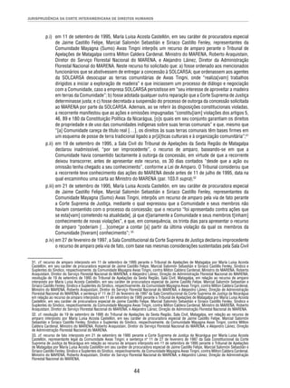JURISPRUDÊNCIA DA CORTE INTERAMERICANA DE DIREITOS HUMANOS 
p.i) em 11 de setembro de 1995, María Luisa Acosta Castellón, em seu caráter de procuradora especial 
de Jaime Castillo Felipe, Marcial Salomón Sebastián e Siriaco Castillo Fenley, representantes da 
Comunidade Mayagna (Sumo) Awas Tingni interpôs um recurso de amparo perante o Tribunal de 
Apelações de Matagalpa contra Milton Caldera Cardenal, Ministro do MARENA, Roberto Araquistain, 
Diretor do Serviço Florestal Nacional do MARENA, e Alejandro Láinez, Diretor da Administração 
Florestal Nacional do MARENA. Neste recurso foi solicitado que: a) fosse ordenado aos mencionados 
funcionários que se abstivessem de entregar a concessão à SOLCARSA; que ordenassem aos agentes 
da SOLCARSA desocupar as terras comunitárias de Awas Tingni, onde “realiza[vam] trabalhos 
dirigidos a iniciar a exploração de madeira” e que iniciassem um processo de diálogo e negociação 
com a Comunidade, caso a empresa SOLCARSA persistisse em “seu interesse de aproveitar a madeira 
em terras da Comunidade”; b) fosse adotada qualquer outra reparação que a Corte Suprema de Justiça 
determinasse justa; e c) fosse decretada a suspensão do processo de outorga da concessão solicitada 
ao MARENA por parte da SOLCARSA. Ademais, ao se referir às disposições constitucionais violadas, 
a recorrente manifestou que as ações e omissões impugnadas “constitu[iam] violações dos artigos 5, 
46, 89 e 180 da Constituição Política da Nicarágua, [o]s quais em seu conjunto garantiam os direitos 
de propriedade e de uso das comunidades indígenas sobre suas terras comunais” e que, mesmo que 
“[a] Comunidade careça de título real […], os direitos às suas terras comunais têm bases fi rmes em 
um esquema de posse de terra tradicional ligado a pr[á]ticas culturais e à organização comunitária”;31 
p.ii) em 19 de setembro de 1995, a Sala Civil do Tribunal de Apelações da Sexta Região de Matagalpa 
declarou inadmissível, “por ser improcedente”, o recurso de amparo, baseando-se em que a 
Comunidade havia consentido tacitamente à outorga da concessão, em virtude de que a recorrente 
deixou transcorrer, antes de apresentar este recurso, os 30 dias contados “desde que a ação ou 
omissão tenha chegado a seu conhecimento”, conforme a Lei de Amparo. O Tribunal considerou que 
a recorrente teve conhecimento das ações do MARENA desde antes de 11 de julho de 1995, data na 
qual encaminhou uma carta ao Ministro do MARENA (par. 103.ñ supra);32 
p.iii) em 21 de setembro de 1995, María Luisa Acosta Castellón, em seu caráter de procuradora especial 
de Jaime Castillo Felipe, Marcial Salomón Sebastián e Siriaco Castillo Fenley, representantes da 
Comunidade Mayagna (Sumo) Awas Tingni, interpôs um recurso de amparo pela via de fato perante 
a Corte Suprema de Justiça, mediante o qual expressou que a Comunidade e seus membros não 
haviam consentido com o processo da concessão; que o recurso “foi apresentado contra ações que 
se esta[vam] cometendo na atualidade[, já que d]iariamente a Comunidade e seus membros t[inham] 
conhecimento de novas violações”, e que, em consequência, os trinta dias para apresentar o recurso 
de amparo “poderiam […]começar a contar [a] partir da última violação da qual os membros da 
Comunidade [tiveram] conhecimento”; 33 
p.iv) em 27 de fevereiro de 1997, a Sala Constitucional da Corte Suprema de Justiça declarou improcedente 
o recurso de amparo pela via de fato, com base nas mesmas considerações sustentadas pela Sala Civil 
31. cf. recurso de amparo interposto em 11 de setembro de 1995 perante o Tribunal de Apelações de Matagalpa por María Luisa Acosta 
Castellón, em seu caráter de procuradora especial de Jaime Castillo Felipe, Marcial Salomón Sebastián e Siriaco Castillo Fenley, Síndico e 
Suplentes do Síndico, respectivamente, da Comunidade Mayagna Awas Tingni, contra Milton Caldera Cardenal, Ministro do MARENA, Roberto 
Araquistain, Diretor do Serviço Florestal Nacional do MARENA, e Alejandro Láinez, Direção de Administração Florestal Nacional do MARENA; 
resolução de 19 de setembro de 1995 do Tribunal de Apelações da Sexta Região, Sala Civil, Matagalpa, em relação ao recurso de amparo 
interposto por María Luisa Acosta Castellón, em seu caráter de procuradora especial de Jaime Castillo Felipe, Marcial Salomón Sebastián e 
Siriaco Castillo Fenley, Síndico e Suplentes do Síndico, respectivamente, da Comunidade Mayagna Awas Tingni, contra Milton Caldera Cardenal, 
Ministro do MARENA, Roberto Araquistain, Diretor do Serviço Florestal Nacional do MARENA, e Alejandro Láinez, Direção de Administração 
Florestal Nacional do MARENA; e sentença nº 11 de 27 de fevereiro de 1997 da Sala Constitucional da Corte Suprema de Justiça da Nicarágua 
em relação ao recurso de amparo interposto em 11 de setembro de 1995 perante o Tribunal de Apelações de Matagalpa por María Luisa Acosta 
Castellón, em seu caráter de procuradora especial de Jaime Castillo Felipe, Marcial Salomón Sebastián e Siriaco Castillo Fenley, Síndico e 
Suplentes do Síndico, respectivamente, da Comunidade Mayagna Awas Tingni, contra Milton Caldera Cardenal, Ministro do MARENA, Roberto 
Araquistain, Diretor do Serviço Florestal Nacional do MARENA, e Alejandro Láinez, Direção de Administração Florestal Nacional do MARENA. 
32. cf. resolução de 19 de setembro de 1995 do Tribunal de Apelações da Sexta Região, Sala Civil, Matagalpa, em relação ao recurso de 
amparo interposto por María Luisa Acosta Castellón, em seu caráter de procuradora especial de Jaime Castillo Felipe, Marcial Salomón 
Sebastián e Siriaco Castillo Fenley, Síndico e Suplentes do Síndico, respectivamente, da Comunidade Mayagna Awas Tingni, contra Milton 
Caldera Cardenal, Ministro do MARENA, Roberto Araquistain, Diretor do Serviço Florestal Nacional do MARENA, e Alejandro Láinez, Direção 
de Administração Florestal Nacional do MARENA. 
33. cf. recurso de fato interposto em 21 de setembro de 1995 perante a Corte Suprema de Justiça da Nicarágua por María Luisa Acosta 
Castellón, representante legal da Comunidade Awas Tingni; e sentença nº 11 de 27 de fevereiro de 1997 da Sala Constitucional da Corte 
Suprema de Justiça da Nicarágua em relação ao recurso de amparo interposto em 11 de setembro de 1995 perante o Tribunal de Apelações 
de Matagalpa por María Luisa Acosta Castellón em seu caráter de procuradora especial de Jaime Castillo Felipe, Marcial Salomón Sebastián e 
Siriaco Castillo Fenley, Síndico e Suplentes do Síndico, respectivamente, da Comunidade Mayagna Awas Tingni, contra Milton Caldera Cardenal, 
Ministro do MARENA, Roberto Araquistain, Diretor do Serviço Florestal Nacional do MARENA, e Alejandro Láinez, Direção de Administração 
Florestal Nacional do MARENA. 
44 
 
