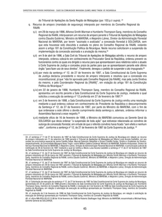 DIREITOS DOS POVOS INDÍGENAS - CASO DA COMUNIDADE MAYAGNA (SUMO) AWAS TINGNI VS. NICARÁGUA 
do Tribunal de Apelações da Sexta Região de Matagalpa (par. 103.p.ii supra); 34 
q. Recurso de amparo (mandado de segurança) interposto por membros do Conselho Regional da 
RAAN: 
q.i) em 29 de março de 1996, Alfonso Smith Warman e Humberto Thompson Sang, membros do Conselho 
Regional da RAAN, interpuseram um recurso de amparo perante o Tribunal de Apelações de Matagalpa 
contra Claudio Gutiérrez, Ministro do MARENA, e Alejandro Láinez, Diretor da Administração Florestal 
Nacional do MARENA, por terem “assinado e avalizado” a concessão fl orestal à SOLCARSA, sem 
que esta houvesse sido discutida e avaliada no pleno do Conselho Regional da RAAN, violando 
assim o artigo 181 da Constituição Política da Nicarágua. Neste recurso solicitaram a suspensão da 
implementação da concessão assinada e a anulação da mesma;35 
q.ii) em 9 de abril de 1996, a Sala Civil do Tribunal de Apelações de Matagalpa admitiu o recurso de amparo 
interposto, ordenou colocá-lo em conhecimento do Procurador Geral da República, ordenou prevenir os 
funcionários contra os quais era dirigido o recurso para que apresentassem seus relatórios sobre o atuado 
à Corte Suprema de Justiça e concedeu prazo às partes para que se apresentassem perante este último 
órgão “para fazer uso de seus direitos”. Finalmente, denegou o pedido de suspender o ato impugnado;36 
q.iii) por meio da sentença nº 12, de 27 de fevereiro de 1997, a Sala Constitucional da Corte Suprema 
de Justiça declarou procedente o recurso de amparo interposto e resolveu que a concessão era 
inconstitucional, já que “não foi aprovada pelo Conselho Regional [da RAAN], mas pela Junta Diretiva 
do mesmo, e pelo Coordenador Regional da [RAAN]”, em violação do artigo 181 da Constituição 
Política da Nicarágua;37 
q.iv) em 22 de janeiro de 1998, Humberto Thompson Sang, membro do Conselho Regional da RAAN, 
apresentou um escrito perante a Sala Constitucional da Corte Suprema de Justiça, mediante o qual 
solicitou a execução da sentença nº 12 proferida em 27 de fevereiro de 1997;38 
q.v) em 3 de fevereiro de 1998, a Sala Constitucional da Corte Suprema de Justiça emitiu uma resolução 
mediante a qual ordenou colocar em conhecimento do Presidente da República o descumprimento 
da Sentença nº 12, de 27 de fevereiro de 1997, por parte do Ministro do MARENA, com o fi m de 
que ordenasse a este último o devido cumprimento desta sentença e, ademais, ordenou informar a 
Assembleia Nacional a esse respeito;39 
q.vi) mediante ofício de 16 de fevereiro de 1998, o Ministro do MARENA comunicou ao Gerente Geral da 
SOLCARSA que devia ordenar “a suspensão de toda ação” que estivesse relacionada ao convênio de 
outorga de concessão fl orestal, em virtude de que o referido convênio havia fi cado “sem efeito e nenhum 
valor”, conforme a sentença nº 12, de 27 de fevereiro de 1997 da Corte Suprema de Justiça; 40 
34. cf. sentença nº 11 de 27 de fevereiro de 1997 da Sala Constitucional da Corte Suprema de Justiça da Nicarágua em relação ao recurso 
de amparo interposto em 11 de setembro de 1995 perante o Tribunal de Apelações de Matagalpa por María Luisa Acosta Castellón, em seu 
caráter de procuradora especial de Jaime Castillo Felipe, Marcial Salomón Sebastián e Siriaco Castillo Fenley, Síndico e Suplentes do Síndico, 
respectivamente, da Comunidade Mayagna Awas Tingni, contra Milton Caldera Cardenal, Ministro do MARENA, Roberto Araquistain, Diretor do 
Serviço Florestal Nacional do MARENA, e Alejandro Láinez, Direção de Administração Florestal Nacional do MARENA; e comunicação judicial de 
notifi cação de 28 de fevereiro de 1997 mediante a qual se notifi ca a María Luisa Acosta Castellón a sentença nº 11 de 27 de fevereiro de 1997 
da Sala Constitucional da Corte Suprema de Justiça da Nicarágua. 
35. cf. sentença nº 12, de 27 de fevereiro de 1997 da Sala Constitucional da Corte Suprema de Justiça da Nicarágua em relação ao recurso de 
amparo interposto em 29 de março de 1997 perante o Tribunal de Apelações de Matagalpa por Alfonso Smith Warman e Humberto Thompson 
Sang, membros do Conselho Regional da RAAN, contra Claudio Gutiérrez, Ministro do MARENA, e Alejandro Láinez, Direção de Administração 
Florestal Nacional do MARENA. 
36. cf. sentença nº 12, de 27 de fevereiro de 1997 da Sala Constitucional da Corte Suprema de Justiça da Nicarágua em relação ao recurso de 
amparo interposto em 29 de março de 1997 perante o Tribunal de Apelações de Matagalpa por Alfonso Smith Warman e Humberto Thompson 
Sang, membros do Conselho Regional da RAAN, contra Claudio Gutiérrez, Ministro do MARENA, e Alejandro Láinez, Direção de Administração 
Florestal Nacional do MARENA. 
37. cf. sentença nº 12, de 27 de fevereiro de 1997 da Sala Constitucional da Corte Suprema de Justiça da Nicarágua em relação ao recurso de 
amparo interposto em 29 de março de 1997 perante o Tribunal de Apelações de Matagalpa por Alfonso Smith Warman e Humberto Thompson 
Sang, membros do Conselho Regional da RAAN, contra Claudio Gutiérrez, Ministro do MARENA, e Alejandro Láinez, Direção de Administração 
Florestal Nacional do MARENA. 
38. cf. Solicitação de execução da sentença nº 12, de 27 de fevereiro de 1997 da Sala Constitucional da Corte Suprema de Justiça da Nicarágua, 
apresentada em 22 de janeiro de 1998 perante a Secretaria da Sala Constitucional da Corte Suprema de Justiça da Nicarágua por Humberto 
Thompson Sang, membro do Conselho Regional da RAAN; e resolução de 3 de fevereiro de 1998 da Sala Constitucional da Corte Suprema de 
Justiça da Nicarágua, em relação à solicitação de execução de sentença apresentada por Humberto Thompson Sang, membro do Conselho 
Regional da RAAN. 
39. cf. resolução de 3 de fevereiro de 1998 da Sala Constitucional da Corte Suprema de Justiça da Nicarágua, em relação à solicitação de 
execução de sentença apresentada por Humberto Thompson Sang, membro do Conselho Regional da RAAN. 
40. cf. ofício MN-RSV-02-0113.98 de 16 de fevereiro de 1998 de Roberto Stadhagen Vogl, Ministro do MARENA, encaminhado a Michael Kang, 
Gerente General da SOLCARSA. 
45 
 