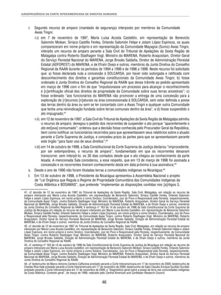 JURISPRUDÊNCIA DA CORTE INTERAMERICANA DE DIREITOS HUMANOS 
r. Segundo recurso de amparo (mandado de segurança) interposto por membros da Comunidade 
Awas Tingni: 
r.i) em 7 de novembro de 1997, María Luisa Acosta Castellón, em representação de Benevicto 
Salomón Mclean, Siriaco Castillo Fenley, Orlando Salomón Felipe e Jotam López Espinoza, os quais 
compareceram em nome próprio e em representação da Comunidade Mayagna (Sumo) Awas Tingni, 
interpôs um recurso de amparo perante a Sala Civil do Tribunal de Apelações da Sexta Região de 
Matagalpa contra Roberto Stadhagen Vogl, Ministro do MARENA, Roberto Araquistain, Diretor Geral 
do Serviço Florestal Nacional do MARENA, Jorge Brooks Saldaña, Diretor de Administração Florestal 
Estatal (ADFOREST) do MARENA, e de Efraín Osejo e outros, membros da Junta Diretiva do Conselho 
Regional da RAAN durante os períodos de 1994 a 1996 e de 1996 a 1998. Neste recurso foi solicitado 
que: a) fosse declarada nula a concessão à SOLCARSA, por haver sido outorgada e ratifi cada com 
desconhecimento dos direitos e garantias constitucionais da Comunidade Awas Tingni; b) fosse 
ordenado à Junta Diretiva do Conselho Regional da RAAN que desse trâmite ao pedido apresentado 
em março de 1996 com o fi m de que “impulsionasse um processo para alcançar o reconhecimento 
e [c]ertifi cação ofi cial dos direitos de propriedade da Comunidade sobre suas terras ancestrais”; c) 
fosse ordenado “aos funcionários do MARENA não promover a entrega de uma concessão para a 
exploração de [r]ecursos [n]aturais na área concessionada à SOLCARSA, sem estar defi nida a posse 
das terras dentro da área ou sem se ter concertado com a Awas Tingni e qualquer outra Comunidade 
que tenha uma reivindicação fundada sobre terras comunais dentro da área”, e d) fosse suspendido o 
ato impugnado;41 
r.ii) em 12 de novembro de 1997, a Sala Civil do Tribunal de Apelações da Sexta Região de Matagalpa admitiu 
o recurso de amparo; denegou o pedido dos recorrentes de suspender o ato porque “aparentemente o 
ato est[ava] consumado”; ordenou que a decisão fosse conhecida pelo Procurador Geral da República, 
bem como notifi car os funcionários recorridos para que apresentassem seus relatórios sobre o atuado 
perante a Corte Suprema de Justiça, e concedeu prazo às partes para que se apresentassem perante 
este órgão “para fazer uso de seus direitos”;42 
r.iii) em 14 de outubro de 1998, a Sala Constitucional da Corte Suprema de Justiça declarou “improcedente, 
por ser extemporâneo, o recurso de amparo”, fundamentado em que os recorrentes deixaram 
transcorrer, sem interpô-lo, os 30 dias contados desde que o ato chegou ao conhecimento da parte 
lesada. A mencionada Sala considerou, a esse respeito, que em 13 de março de 1996 foi assinada a 
concessão e os recorrentes tiveram conhecimento desta em data próxima à sua assinatura;43 
s. Desde o ano de 1990 não foram tituladas terras a comunidades indígenas na Nicarágua;44 
t. Em 13 de outubro de 1998, o Presidente da Nicarágua apresentou à Assembleia Nacional o projeto 
de “Lei Orgânica que Regula o Regime de Propriedade Comunitária das Comunidades Indígenas da 
Costa Atlântica e BOSAWAS”, que pretende “implementar as disposições contidas nos [a]rtigos 5, 
41. cf. decisão de 12 de novembro de 1997 do Tribunal de Apelações da Sexta Região, Sala Civil, Matagalpa, em relação ao recurso de 
amparo interposto por María Luisa Acosta Castellón, em representação de Benevicto Salomón, Siriaco Castillo Fenley, Orlando Salomón 
Felipe e Jotam López Espinoza, em nome próprio e como Síndico, Coordenador, Juiz do Povo e Responsável pela Floresta, respectivamente, 
da Comunidade Awas Tingni, contra Roberto Stadhagen Vogl, Ministro do MARENA, Roberto Araquistain, Diretor Geral do Serviço Florestal 
Nacional do MARENA, Jorge Brooks Saldaña, Direção de Administração Florestal Estatal do MARENA; e de Efraín Osejo e outros, membros 
da Junta Diretiva do Conselho Regional da RAAN; e sentença nº 163 de 14 de outubro de 1998 da Sala Constitucional da Corte Suprema de 
Justiça da Nicarágua em relação ao recurso de amparo interposto por María Luisa Acosta Castellón, em representação de Benevicto Salomón 
Mclean, Siriaco Castillo Fenley, Orlando Salomón Felipe e Jotam López Espinoza, em nome próprio e como Síndico, Coordenador, Juiz do Povo 
e Responsável pela Floresta, respectivamente, da Comunidade Awas Tingni, contra Roberto Stadhagen Vogl, Ministro do MARENA, Roberto 
Araquistain, Diretor Geral do Serviço Florestal Nacional do MARENA, Jorge Brooks Saldaña, Direção de Administração Florestal Estatal do 
MARENA, e de Efraín Osejo e outros, membros da Junta Diretiva do Conselho Regional da RAAN. 
42. cf. decisão de 12 de novembro de 1997 do Tribunal de Apelações da Sexta Região, Sala Civil, Matagalpa, em relação ao recurso de amparo 
interposto por María Luisa Acosta Castellón, em representação de Benevicto Salomón, Siriaco Castillo Fenley, Orlando Salomón Felipe e Jotam 
López Espinoza, em nome próprio e como Síndico, Coordenador, Juiz do Povo e Responsável pela Floresta, respectivamente, da Comunidade 
Awas Tingni, contra Roberto Stadhagen Vogl, Ministro do MARENA, Roberto Araquistain, Diretor Geral do Serviço Florestal Nacional do 
MARENA, Jorge Brooks Saldaña, Direção de Administração Florestal Estatal do MARENA, e de Efraín Osejo e outros, membros da Junta 
Diretiva do Conselho Regional da RAAN. 
43. cf. sentença nº 163 de 14 de outubro de 1998 da Sala Constitucional da Corte Suprema de Justiça da Nicarágua em relação ao recurso de 
amparo interposto por María Luisa Acosta Castellón, em representação de Benevicto Salomón Mclean, Siriaco Castillo Fenley, Orlando Salomón 
Felipe e Jotam López Espinoza, em nome próprio e como Síndico, Coordenador, Juiz do Povo e Responsável pela Floresta, respectivamente, 
da Comunidade Awas Tingni, contra Roberto Stadhagen Vogl, Ministro do MARENA; Roberto Araquistain, Diretor Geral do Serviço Florestal 
Nacional do MARENA, Jorge Brooks Saldaña, Direção de Administração Florestal Estatal do MARENA, e de Efraín Osejo e outros, membros da 
Junta Diretiva do Conselho Regional da RAAN. 
44. cf. testemunho de Marco Antonio Centeno Caffarena prestado perante a Corte Interamericana em 17 de novembro de 2000; testemunho de 
Charles Rice Hale prestado perante a Corte Interamericana em 17 de novembro de 2000; testemunho de Galio Claudio Enrique Gurdián Gurdián 
prestado perante a Corte Interamericana em 17 de novembro de 2000; e “Diagnóstico geral sobre a posse da terra nas comunidades indígenas 
da Costa Atlântica. Contexto geral”, de março de 1998, realizado pelo Central American and Caribbean Research Council. 
46 
 