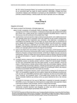 DIREITOS DOS POVOS INDÍGENAS - CASO DA COMUNIDADE MAYAGNA (SUMO) AWAS TINGNI VS. NICARÁGUA 
89, 107 e 180 da Constituição Política” por considerar que estas disposições “requerem a existência 
de um instrumento legal, que regule de maneira específi ca a delimitação e titulação das terras 
comunitárias indígenas, para materializar os princípios por elas estabelecidos”.45 À data em que é 
proferida a presente Sentença, o referido projeto de lei não foi aprovado como lei na Nicarágua. 
VIII 
Violação do Artigo 25 
Proteção Judicial 
Alegações da Comissão 
104. Quanto ao artigo 25 da Convenção, a Comissão alegou que: 
apesar de estar consagrada na Constituição Política da Nicarágua (artigos 45 e 188) e na legislação 
nicaraguense (Lei nº 49 ou Lei de Amparo), a instituição do amparo tem sido absolutamente inefi caz 
para prevenir que o Estado permita que a empresa estrangeira SOLCARSA destrua e explore as 
terras que por anos têm pertencido à Comunidade Awas Tingni; 
b) os peticionários recorreram perante o órgão jurisdicional previsto pela lei, com o objetivo de procurar 
uma reparação judicial que os amparasse contra atos violatórios de seus direitos constitucionais. 
O órgão jurisdicional deve fundamentar suas conclusões e deve determinar a procedência ou 
improcedência da pretensão jurídica que dá origem ao recurso judicial após um procedimento de 
prova e debate sobre essa alegação. O recurso judicial foi inefi caz, já que não reconheceu a violação 
de direitos, não amparou o reclamante em seu direito afetado, nem lhe proveu uma reparação 
adequada. O tribunal judicial evitou decidir sobre os direitos do peticionário e lhe impediu gozar do 
direito a uma reparação judicial nos termos do artigo 25 da Convenção; 
c) quase um ano depois de ter sido admitido o segundo recurso de amparo, a Corte Suprema de Justiça 
decidiu contra o recurso sem se pronunciar sobre o mérito, já que considerou que os peticionários se 
limitavam a impugnar a outorga inicial da concessão, concluindo em relação a isso que o recurso era 
extemporâneo, quando na verdade este recurso impugnava a falta de resposta à demanda territorial 
por parte da Comunidade e a “suposta” ratifi cação da concessão pelo Conselho Regional da RAAN 
em 1997; 
d) a proteção judicial se relaciona com a obrigação dos Estados partes de garantir que as autoridades 
competentes cumpram as decisões judiciais, conforme o artigo 25.2.c da Convenção. Entretanto, 
no único caso compreendido dentro dos fatos deste processo, no qual foi decidido o recurso de 
amparo, o Estado ignorou a decisão judicial emitida a favor das comunidades indígenas, violando 
o mencionado artigo da Convenção. Ademais, a decisão da Corte Suprema de Justiça se baseou na 
omissão do requisito processual estabelecido no artigo 181 da Constituição Política e não amparou 
os direitos de propriedade referentes à área objeto da concessão; 
e) as autoridades nicaraguenses deveriam cumprir oportunamente a sentença de 27 de fevereiro de 
1997 e, em consequência, suspender de forma urgente e rápida todo ato declarado inconstitucional, 
a fi m de evitar que a SOLCARSA perpetrasse danos irreparáveis nas terras da Comunidade Awas 
Tingni. Entretanto, não procederam assim. A Comunidade sofreu durante dois anos a vigência 
de uma concessão madeireira que atentava contra sua posse tradicional da terra e dos recursos 
naturais; 
f) a Comissão foi informada em 6 de maio de 1998 sobre a suspensão da concessão outorgada à 
SOLCARSA, um ano e meio depois de a Corte Suprema de Justiça ordenar esta suspensão e depois 
a aprovação do Relatório, pela Convenção, conforme o artigo 50 da Convenção; 
g) a resposta da Nicarágua ao Relatório da Comissão constitui uma aceitação de responsabilidade 
internacional, enquanto reconhece suas obrigações, ao indicar que está em processo de dar 
cumprimento às recomendações apresentadas nesse relatório; 
45. cf. escrito de 13 de outubro de 1998 de Arnoldo Alemán Lacayo, Presidente da República da Nicarágua, encaminhado a Noel Pereira Majano, 
Secretário da Assembleia Nacional; projeto de lei de 13 de outubro de 1998 intitulado “Lei Orgânica que Regula o Regime de Propriedade 
Comunal das Comunidades Indígenas da Costa Atlântica e BOSAWAS”; e ofício DSP-E-9200-10-98 de 13 de outubro de 1998 do Secretário da 
Presidência da República da Nicarágua, encaminhado a Noel Pereira Majano, Secretário da Assembleia Nacional. 
47 
 