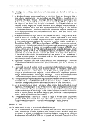 JURISPRUDÊNCIA DA CORTE INTERAMERICANA DE DIREITOS HUMANOS 
h) a Nicarágua não permite que os indígenas tenham acesso ao Poder Judicial, de modo que os 
48 
discrimina; 
i) na Nicarágua não existe nenhum procedimento ou mecanismo efetivo para demarcar e titular a 
terra indígena, especifi camente a das comunidades da Costa Atlântica. A inexistência de um 
mecanismo efetivo para a titulação e demarcação das terras indígenas se vê claramente no caso 
de Awas Tingni. A complexidade do assunto de nenhuma maneira dá justifi cativa ao Estado para 
não cumprir por anos com o que é seu dever, de acordo com a Convenção Americana, nem para 
considerar as terras indígenas não tituladas como terras estatais, nem para entregar concessões a 
companhias estrangeiras nessas terras. Ainda depois que em sua “Constituição de 1986”, o Estado 
se comprometeu a garantir a propriedade comunal das comunidades indígenas, transcorreu um 
período extenso sem que isso tenha sido implementado em relação a Awas Tingni e muitas outras 
comunidades indígenas; 
j) os representantes de Awas Tingni tomaram várias medidas em relação à titulação de suas terras 
perante as autoridades do Estado que tinham alguma competência pertinente, inclusive perante 
o INRA, instituição que foi indicada pela Nicarágua como a autoridade que tinha a faculdade 
de titular terras comunitárias indígenas. Por outro lado, no contrato tripartite assinado entre a 
Comunidade, o MARENA e a MADENSA, se dispunha que o MARENA se comprometia a reconhecer 
provisoriamente o direito de propriedade da Comunidade sobre a área de aproveitamento fl orestal 
e a facilitar um processo de titulação em favor da Comunidade. Entretanto, o MARENA não o 
cumpriu. Ademais, em março de 1996, a Comunidade apresentou um pedido de titulação perante 
o Conselho Regional da RAAN, mas nunca obteve resposta e, pelo contrário, no ano seguinte 
o Conselho deu seu aval à concessão à empresa SOLCARSA sem tê-la consultado. Finalmente, 
a Comunidade se reuniu com o Presidente da Nicarágua em fevereiro de 1997, para se opor à 
concessão e solicitar ajuda para os mesmos fi ns; entretanto, desta reunião não resultou nenhum 
ato concreto que benefi ciasse a Comunidade; 
k) ao promover a concessão à SOLCARSA, o Estado se recusou a levar em consideração a Comunidade 
e a posse tradicional da terra que ela exercia; a Nicarágua considerou que a área da concessão era 
terra estatal; 
l) a Comunidade não goza de um título formal, ou outro instrumento de reconhecimento de um direito 
sobre a terra onde vive e desenvolve suas atividades culturais e de subsistência, apesar de que 
o solicitou durante anos ao Estado. Desde o ano de 1987, a Nicarágua não concedeu nenhuma 
titulação em favor de comunidades indígenas. A situação da Comunidade tem persistido apesar dos 
esforços realizados desde 1991 para alcançar a demarcação e a titulação de sua terra tradicional. O 
Estado tem sido negligente e arbitrário diante dos pedidos de titulação da Comunidade; 
m) o princípio do estoppel impede que o Estado alegue que a Comunidade não tem nenhuma reivindicação 
legítima baseada na posse tradicional ou histórica, já que essa alegação é contrária às posições 
sustentadas por ele perante a Comissão e perante a Comunidade em várias oportunidades; 
n) para os povos indígenas, o acesso a um recurso judicial simples, rápido e efetivo é de especial 
importância, em relação ao gozo de seus direitos humanos, dadas as condições de vulnerabilidade 
em que normalmente estão, por razões históricas e por suas circunstâncias sociais atuais. Neste 
caso foi violado o artigo 25 da Convenção em três sentidos: a demora injustifi cada dos processos 
perante os tribunais; a recusa dos recursos interpostos pela Comunidade, e o descumprimento da 
sentença que declarou inconstitucional a concessão; e 
ñ) a outorga da concessão à SOLCARSA e a omissão da adoção de medidas estatais que permitam 
garantir os direitos da Comunidade Awas Tingni sobre a terra e os recursos naturais, de acordo com 
seus padrões tradicionais de uso e ocupação, violaram os artigos 1 e 2 da Convenção. 
Alegações do Estado 
105. Por sua vez, quanto ao artigo 25 da Convenção, o Estado alegou que: 
a) não se pode estabelecer que no direito nicaraguense tenha operado um silêncio legislativo que 
impeça a reivindicação do direito reconhecido pela Constituição Política. Existe um marco legal 
para conduzir o processo de titulação das comunidades indígenas no país perante o Instituto 
Nicaraguense de Reforma Agrária (INRA), que foi ignorado pela Comunidade. Este contexto jurídico 
 