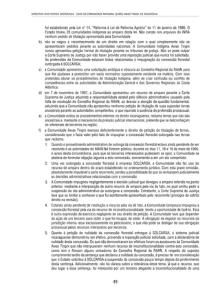 DIREITOS DOS POVOS INDÍGENAS - CASO DA COMUNIDADE MAYAGNA (SUMO) AWAS TINGNI VS. NICARÁGUA 
foi estabelecido pela Lei nº 14, “Reforma à Lei de Reforma Agrária” de 11 de janeiro de 1986. O 
Estado titulou 28 comunidades indígenas ao amparo desta lei. Não consta nos arquivos do INRA 
nenhum pedido de titulação apresentado pela Comunidade; 
b) não se negou o reconhecimento de um direito em relação com o qual simplesmente não se 
apresentaram pedidos perante as autoridades nacionais. A Comunidade Indígena Awas Tingni 
nunca apresentou petição formal de titulação perante os tribunais de justiça. Não se pode culpar 
a Corte Suprema de Justiça por não haver provido uma reparação judicial que nunca foi solicitada. 
As pretensões da Comunidade estavam todas relacionadas à impugnação da concessão fl orestal 
outorgada à SOLCARSA; 
c) a Comunidade apresentou uma solicitação ambígua e obscura ao Conselho Regional da RAAN para 
que lhe ajudasse a preencher um vazio normativo supostamente existente na matéria. Com isso 
pretendeu obviar os procedimentos de titulação indígena, além de criar confusão ou confl ito de 
competências entre as autoridades da Administração Central e dos Governos Regionais da Costa 
Atlântica; 
d) em 7 de novembro de 1997, a Comunidade apresentou um recurso de amparo perante a Corte 
Suprema de Justiça aduzindo a responsabilidade estatal pelo silêncio administrativo causado pela 
falta de resolução do Conselho Regional da RAAN, ao desviar a atenção da questão fundamental, 
aduzindo que a Comunidade não apresentou nenhuma petição de titulação de suas supostas terras 
ancestrais perante as autoridades competentes, o que equivale à ausência de pretensão processual; 
e) a Comunidade evitou os procedimentos internos no direito nicaraguense, reclama terras que não são 
ancestrais e, mediante o mecanismo da pressão judicial internacional, pretende que se desconheçam 
os interesses de terceiros na região; 
f) a Comunidade Awas Tingni exerceu defi cientemente o direito de petição de titulação de terras, 
considerando que o fazia valer pelo fato de impugnar a concessão fl orestal outorgada nas terras 
que reclama: 
1. Quando o procedimento administrativo de outorga da concessão fl orestal estava ainda pendente de ser 
resolvido e as autoridades do MARENA fi zeram público, durante os dias 17, 18 e 19 de maio de 1995, 
o aviso desta circunstância, para que os terceiros interessados pudessem se opor, a Comunidade se 
absteve de formular objeção alguma a esta concessão, convertendo-a em um ato consentido. 
2. Uma vez outorgada a concessão fl orestal à empresa SOLCARSA, a Comunidade não fez uso do 
recurso de amparo dentro do prazo estabelecido no ordenamento jurídico. Com esta grave omissão, 
absolutamente imputável à parte recorrente, perdeu a possibilidade de que se revisassem judicialmente 
as decisões administrativas relacionadas com a concessão. 
3. A Comunidade impugnou negligentemente a decisão judicial que denegou o amparo referido no ponto 
anterior, mediante a interposição de outro recurso de amparo pela via de fato, no qual omitiu pedir a 
suspensão do ato administrativo se outorgava a concessão. Entretanto, a Corte Suprema de Justiça 
teve que se limitar a conhecer o que foi estritamente apresentado pelo recorrente (princípio de estrito 
direito na revisão). 
4. Estando ainda pendente de resolução o recurso pela via de fato, a Comunidade tampouco impugnou a 
concessão fl orestal pela via do recurso de inconstitucionalidade, tendo a oportunidade de fazê-lo. Esta 
é outra expressão de exercício negligente de seu direito de petição. A Comunidade teve que depender 
da ação de um terceiro para obter o que foi incapaz de obter. A obrigação de esgotar os recursos da 
jurisdição interna recai exclusivamente no peticionário, o que não pode se desligar de sua obrigação 
processual pelos recursos interpostos por terceiros; 
5. Quanto à petição de nulidade da concessão fl orestal entregue à SOLCARSA, o sistema judicial 
nicaraguense demonstrou ser efetivo, provendo a reparação judicial solicitada, com a declaratória de 
nulidade desta concessão. Os que não demonstraram ser efetivos foram os assessores da Comunidade 
Awas Tingni que não interpuseram nenhum recurso de inconstitucionalidade contra esta concessão, 
como sim o fi zeram alguns vereadores do Conselho Regional da RAAN. A respeito do suposto 
cumprimento tardio da sentença que declarou a nulidade da concessão, é preciso ter em consideração 
que o Estado solicitou à SOLCARSA a suspensão da concessão pouco tempo depois do proferimento 
desta sentença. Adicionalmente, não há clareza sobre a relevância deste tema, já que o recurso, que 
deu lugar a essa sentença, foi interposto por um terceiro alegando a inconstitucionalidade de uma 
49 
 