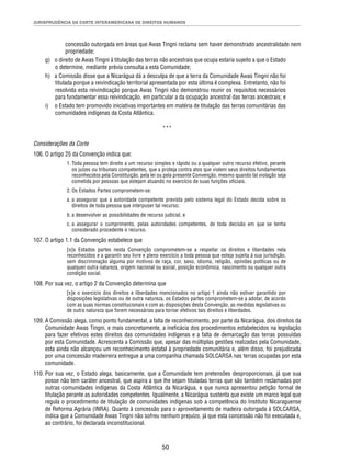JURISPRUDÊNCIA DA CORTE INTERAMERICANA DE DIREITOS HUMANOS 
concessão outorgada em áreas que Awas Tingni reclama sem haver demonstrado ancestralidade nem 
propriedade; 
g) o direito de Awas Tingni à titulação das terras não ancestrais que ocupa estaria sujeito a que o Estado 
o determine, mediante prévia consulta a esta Comunidade; 
h) a Comissão disse que a Nicarágua dá a desculpa de que a terra da Comunidade Awas Tingni não foi 
titulada porque a reivindicação territorial apresentada por esta última é complexa. Entretanto, não foi 
resolvida esta reivindicação porque Awas Tingni não demonstrou reunir os requisitos necessários 
para fundamentar essa reivindicação, em particular a da ocupação ancestral das terras ancestrais; e 
i) o Estado tem promovido iniciativas importantes em matéria de titulação das terras comunitárias das 
50 
comunidades indígenas da Costa Atlântica. 
*** 
Considerações da Corte 
106. O artigo 25 da Convenção indica que: 
1. Toda pessoa tem direito a um recurso simples e rápido ou a qualquer outro recurso efetivo, perante 
os juízes ou tribunais competentes, que a proteja contra atos que violem seus direitos fundamentais 
reconhecidos pela Constituição, pela lei ou pela presente Convenção, mesmo quando tal violação seja 
cometida por pessoas que estejam atuando no exercício de suas funções ofi ciais. 
2. Os Estados Partes comprometem-se: 
a. a assegurar que a autoridade competente prevista pelo sistema legal do Estado decida sobre os 
direitos de toda pessoa que interpuser tal recurso; 
b. a desenvolver as possibilidades de recurso judicial, e 
c. a assegurar o cumprimento, pelas autoridades competentes, de toda decisão em que se tenha 
considerado procedente o recurso. 
107. O artigo 1.1 da Convenção estabelece que 
[o]s Estados partes nesta Convenção comprometem-se a respeitar os direitos e liberdades nela 
reconhecidos e a garantir seu livre e pleno exercício a toda pessoa que esteja sujeita à sua jurisdição, 
sem discriminação alguma por motivos de raça, cor, sexo, idioma, religião, opiniões políticas ou de 
qualquer outra natureza, origem nacional ou social, posição econômica, nascimento ou qualquer outra 
condição social. 
108. Por sua vez, o artigo 2 da Convenção determina que 
[s]e o exercício dos direitos e liberdades mencionados no artigo 1 ainda não estiver garantido por 
disposições legislativas ou de outra natureza, os Estados partes comprometem-se a adotar, de acordo 
com as suas normas constitucionais e com as disposições desta Convenção, as medidas legislativas ou 
de outra natureza que forem necessárias para tornar efetivos tais direitos e liberdades. 
109. A Comissão alega, como ponto fundamental, a falta de reconhecimento, por parte da Nicarágua, dos direitos da 
Comunidade Awas Tingni, e mais concretamente, a inefi cácia dos procedimentos estabelecidos na legislação 
para fazer efetivos estes direitos das comunidades indígenas e a falta de demarcação das terras possuídas 
por esta Comunidade. Acrescenta a Comissão que, apesar das múltiplas gestões realizadas pela Comunidade, 
esta ainda não alcançou um reconhecimento estatal à propriedade comunitária e, além disso, foi prejudicada 
por uma concessão madeireira entregue a uma companhia chamada SOLCARSA nas terras ocupadas por esta 
comunidade. 
110. Por sua vez, o Estado alega, basicamente, que a Comunidade tem pretensões desproporcionais, já que sua 
posse não tem caráter ancestral, que aspira a que lhe sejam tituladas terras que são também reclamadas por 
outras comunidades indígenas da Costa Atlântica da Nicarágua, e que nunca apresentou petição formal de 
titulação perante as autoridades competentes. Igualmente, a Nicarágua sustenta que existe um marco legal que 
regula o procedimento de titulação de comunidades indígenas sob a competência do Instituto Nicaraguense 
de Reforma Agrária (INRA). Quanto à concessão para o aproveitamento de madeira outorgada à SOLCARSA, 
indica que a Comunidade Awas Tingni não sofreu nenhum prejuízo, já que esta concessão não foi executada e, 
ao contrário, foi declarada inconstitucional. 
 