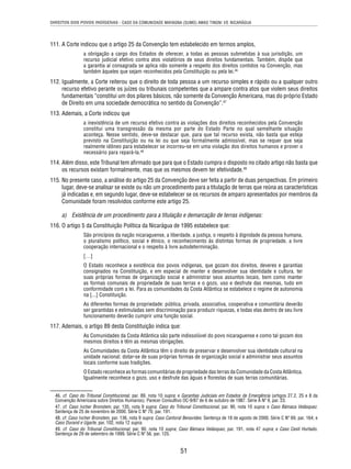 DIREITOS DOS POVOS INDÍGENAS - CASO DA COMUNIDADE MAYAGNA (SUMO) AWAS TINGNI VS. NICARÁGUA 
111. A Corte indicou que o artigo 25 da Convenção tem estabelecido em termos amplos, 
a obrigação a cargo dos Estados de oferecer, a todas as pessoas submetidas à sua jurisdição, um 
recurso judicial efetivo contra atos violatórios de seus direitos fundamentais. Também, dispõe que 
a garantia aí consagrada se aplica não somente a respeito dos direitos contidos na Convenção, mas 
também àqueles que sejam reconhecidos pela Constituição ou pela lei.46 
112. Igualmente, a Corte reiterou que o direito de toda pessoa a um recurso simples e rápido ou a qualquer outro 
recurso efetivo perante os juízes ou tribunais competentes que a ampare contra atos que violem seus direitos 
fundamentais “constitui um dos pilares básicos, não somente da Convenção Americana, mas do próprio Estado 
de Direito em uma sociedade democrática no sentido da Convenção”.47 
51 
113. Ademais, a Corte indicou que 
a inexistência de um recurso efetivo contra as violações dos direitos reconhecidos pela Convenção 
constitui uma transgressão da mesma por parte do Estado Parte no qual semelhante situação 
aconteça. Nesse sentido, deve-se destacar que, para que tal recurso exista, não basta que esteja 
previsto na Constituição ou na lei ou que seja formalmente admissível, mas se requer que seja 
realmente idôneo para estabelecer se incorreu-se em uma violação dos direitos humanos e prover o 
necessário para repará-la.48 
114. Além disso, este Tribunal tem afi rmado que para que o Estado cumpra o disposto no citado artigo não basta que 
os recursos existam formalmente, mas que os mesmos devem ter efetividade.49 
115. No presente caso, a análise do artigo 25 da Convenção deve ser feita a partir de duas perspectivas. Em primeiro 
lugar, deve-se analisar se existe ou não um procedimento para a titulação de terras que reúna as características 
já indicadas e, em segundo lugar, deve-se estabelecer se os recursos de amparo apresentados por membros da 
Comunidade foram resolvidos conforme este artigo 25. 
a) Existência de um procedimento para a titulação e demarcação de terras indígenas: 
116. O artigo 5 da Constituição Política da Nicarágua de 1995 estabelece que: 
São princípios da nação nicaraguense, a liberdade, a justiça, o respeito à dignidade da pessoa humana, 
o pluralismo político, social e étnico, o reconhecimento às distintas formas de propriedade, a livre 
cooperação internacional e o respeito à livre autodeterminação. 
[…] 
O Estado reconhece a existência dos povos indígenas, que gozam dos direitos, deveres e garantias 
consignados na Constituição, e em especial de manter e desenvolver sua identidade e cultura, ter 
suas próprias formas de organização social e administrar seus assuntos locais, bem como manter 
as formas comunais de propriedade de suas terras e o gozo, uso e desfrute das mesmas, tudo em 
conformidade com a lei. Para as comunidades da Costa Atlântica se estabelece o regime de autonomia 
na [...] Constituição. 
As diferentes formas de propriedade: pública, privada, associativa, cooperativa e comunitária deverão 
ser garantidas e estimuladas sem discriminação para produzir riquezas, e todas elas dentro de seu livre 
funcionamento deverão cumprir uma função social. 
117. Ademais, o artigo 89 desta Constituição indica que: 
As Comunidades da Costa Atlântica são parte indissolúvel do povo nicaraguense e como tal gozam dos 
mesmos direitos e têm as mesmas obrigações. 
As Comunidades da Costa Atlântica têm o direito de preservar e desenvolver sua identidade cultural na 
unidade nacional; dotar-se de suas próprias formas de organização social e administrar seus assuntos 
locais conforme suas tradições. 
O Estado reconhece as formas comunitárias de propriedade das terras da Comunidade da Costa Atlântica. 
Igualmente reconhece o gozo, uso e desfrute das águas e fl orestas de suas terras comunitárias. 
46. cf. Caso do Tribunal Constitucional, par. 89, nota 10 supra; e Garantias Judiciais em Estados de Emergência (artigos 27.2, 25 e 8 da 
Convenção Americana sobre Direitos Humanos). Parecer Consultivo OC-9/87 de 6 de outubro de 1987. Série A Nº 9, par. 23. 
47. cf. Caso Ivcher Bronstein, par. 135, nota 9 supra; Caso do Tribunal Constitucional, par. 90, nota 10 supra; e Caso Bámaca Velásquez. 
Sentença de 25 de novembro de 2000. Série C Nº 70, par. 191. 
48. cf. Caso Ivcher Bronstein, par. 136, nota 9 supra; Caso Cantoral Benavides. Sentença de 18 de agosto de 2000. Série C Nº 69, par. 164; e 
Caso Durand e Ugarte, par. 102, nota 12 supra. 
49. cf. Caso do Tribunal Constitucional, par. 90, nota 10 supra; Caso Bámaca Velásquez, par. 191, nota 47 supra; e Caso Cesti Hurtado. 
Sentença de 29 de setembro de 1999. Série C Nº 56, par. 125. 
 