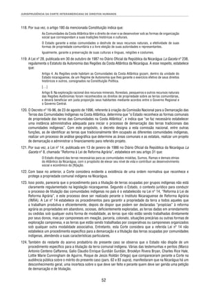 JURISPRUDÊNCIA DA CORTE INTERAMERICANA DE DIREITOS HUMANOS 
118. Por sua vez, o artigo 180 da mencionada Constituição indica que: 
As Comunidades da Costa Atlântica têm o direito de viver e se desenvolver sob as formas de organização 
social que correspondam a suas tradições históricas e culturais. 
O Estado garante a estas comunidades o desfrute de seus recursos naturais, a efetividade de suas 
formas de propriedade comunitária e a livre eleição de suas autoridades e representantes. 
Igualmente, garante a preservação de suas culturas e línguas, religiões e costumes. 
119. A Lei nº 28, publicada em 30 de outubro de 1987 no Diário Ofi cial da República da Nicarágua La Gaceta nº 238, 
regulamenta o Estatuto da Autonomia das Regiões da Costa Atlântica da Nicarágua. A esse respeito, estabelece 
que: 
Artigo 4. As Regiões onde habitam as Comunidades da Costa Atlântica gozam, dentro da unidade do 
Estado nicaraguense, de um Regime de Autonomia que lhes garante o exercício efetivo de seus direitos 
históricos e outros, consignados na Constituição Política. 
[…] 
Artigo 9. Na exploração racional dos recursos minerais, fl orestais, pesqueiros e outros recursos naturais 
das Regiões Autônomas foram reconhecidos os direitos de propriedade sobre as terras comunitárias, 
e deverá benefi ciar em justa proporção seus habitantes mediante acordos entre o Governo Regional e 
o Governo Central. 
120. O Decreto nº 16-96, de 23 de agosto de 1996, referente à criação da Comissão Nacional para a Demarcação das 
Terras das Comunidades Indígenas na Costa Atlântica, determina que “o Estado reconhece as formas comunais 
de propriedade das terras das Comunidades na Costa Atlântica”, e indica que “se faz necessário estabelecer 
uma instância administrativa adequada para iniciar o processo de demarcação das terras tradicionais das 
comunidades indígenas”. Com este propósito, o decreto designa a esta comissão nacional, entre outras 
funções, as de identifi car as terras que tradicionalmente têm ocupado as diferentes comunidades indígenas, 
realizar um processo de análise geográfi ca que determine as áreas comunais e as estatais, realizar um projeto 
de demarcação e administrar o fi nanciamento para referido projeto. 
121. Por sua vez, a Lei nº 14, publicada em 13 de janeiro de 1986 no Diário Ofi cial da República da Nicarágua La 
Gaceta nº 8, chamada “Reforma à Lei de Reforma Agrária”, estabelece em seu artigo 31 que: 
O Estado disporá das terras necessárias para as comunidades miskitas, Sumos, Ramas e demais etnias 
do Atlântico da Nicarágua, com o propósito de elevar seu nível de vida e contribuir ao desenvolvimento 
social e econômico da [N]ação. 
122. Com base no anterior, a Corte considera evidente a existência de uma ordem normativa que reconhece e 
protege a propriedade comunal indígena na Nicarágua. 
123. Isso posto, pareceria que o procedimento para a titulação de terras ocupadas por grupos indígenas não está 
claramente regulamentado na legislação nicaraguense. Segundo o Estado, o contexto jurídico para conduzir 
o processo de titulação das comunidades indígenas no país é o estabelecido na Lei nº 14, “Reforma à Lei de 
Reforma Agrária”, e este processo deve ser realizado perante o Instituto Nicaraguense de Reforma Agrária 
(INRA). A Lei nº 14 estabelece os procedimentos para garantir a propriedade da terra a todos aqueles que 
a trabalham produtiva e efi cientemente, depois de dispor que podem ser declaradas “propícias” à reforma 
agrária as propriedades em abandono, ociosas, defi cientemente exploradas, as terras dadas em arrendamento 
ou cedidas sob qualquer outra forma de modalidade, as terras que não estão sendo trabalhadas diretamente 
por seus donos, mas por camponeses em meação, parceria, colonato, situações precárias ou outras formas de 
exploração camponesa, e as terras que estão sendo trabalhadas por cooperativas ou camponeses organizados 
sob qualquer outra modalidade associativa. Entretanto, esta Corte considera que a referida Lei nº 14 não 
estabelece um procedimento específi co para a demarcação e a titulação das terras ocupadas por comunidades 
indígenas, atendendo a suas características particulares. 
124. Também do restante do acervo probatório do presente caso se observa que o Estado não dispõe de um 
procedimento específi co para a titulação da terra comunal indígena. Várias das testemunhas e peritos (Marco 
Antonio Centeno Caffarena, Galio Claudio Enrique Gurdián Gurdián, Brooklyn Rivera Bryan, Charles Rice Hale, 
Lottie Marie Cunningham de Aguirre, Roque de Jesús Roldán Ortega) que compareceram perante a Corte na 
audiência pública sobre o mérito do presente caso (pars. 62 e 83 supra), manifestaram que na Nicarágua há um 
desconhecimento geral, uma incerteza sobre o que deve ser feito e perante quem deve ser gerida uma petição 
de demarcação e de titulação. 
52 
 
