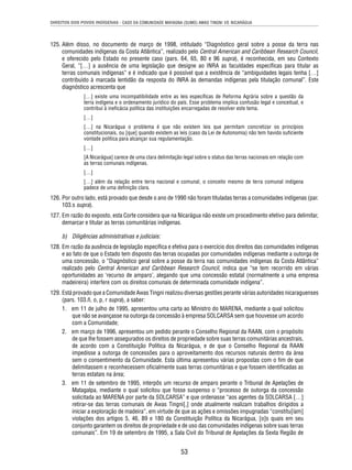 DIREITOS DOS POVOS INDÍGENAS - CASO DA COMUNIDADE MAYAGNA (SUMO) AWAS TINGNI VS. NICARÁGUA 
125. Além disso, no documento de março de 1998, intitulado “Diagnóstico geral sobre a posse da terra nas 
comunidades indígenas da Costa Atlântica”, realizado pelo Central American and Caribbean Research Council, 
e oferecido pelo Estado no presente caso (pars. 64, 65, 80 e 96 supra), é reconhecida, em seu Contexto 
Geral, “[…] a ausência de uma legislação que designe ao INRA as faculdades específi cas para titular as 
terras comunais indígenas” e é indicado que é possível que a existência de “ambiguidades legais tenha […] 
contribuído à marcada lentidão da resposta do INRA às demandas indígenas pela titulação comunal”. Este 
diagnóstico acrescenta que 
[…] existe uma incompatibilidade entre as leis específi cas de Reforma Agrária sobre a questão da 
terra indígena e o ordenamento jurídico do país. Esse problema implica confusão legal e conceitual, e 
contribui à inefi cácia política das instituições encarregadas de resolver este tema. 
[…] 
[…] na Nicarágua o problema é que não existem leis que permitam concretizar os princípios 
constitucionais, ou [que] quando existem as leis (caso da Lei de Autonomia) não tem havido sufi ciente 
vontade política para alcançar sua regulamentação. 
[…] 
[A Nicarágua] carece de uma clara delimitação legal sobre o status das terras nacionais em relação com 
as terras comunais indígenas. 
[…] 
[…] além da relação entre terra nacional e comunal, o conceito mesmo de terra comunal indígena 
padece de uma defi nição clara. 
126. Por outro lado, está provado que desde o ano de 1990 não foram tituladas terras a comunidades indígenas (par. 
53 
103.s supra). 
127. Em razão do exposto, esta Corte considera que na Nicarágua não existe um procedimento efetivo para delimitar, 
demarcar e titular as terras comunitárias indígenas. 
b) Diligências administrativas e judiciais: 
128. Em razão da ausência de legislação específi ca e efetiva para o exercício dos direitos das comunidades indígenas 
e ao fato de que o Estado tem disposto das terras ocupadas por comunidades indígenas mediante a outorga de 
uma concessão, o “Diagnóstico geral sobre a posse da terra nas comunidades indígenas da Costa Atlântica” 
realizado pelo Central American and Caribbean Research Council, indica que “se tem recorrido em várias 
oportunidades ao ‘recurso de amparo’, alegando que uma concessão estatal (normalmente a uma empresa 
madeireira) interfere com os direitos comunais de determinada comunidade indígena”. 
129. Está provado que a Comunidade Awas Tingni realizou diversas gestões perante várias autoridades nicaraguenses 
(pars. 103.ñ, o, p, r supra), a saber: 
1. em 11 de julho de 1995, apresentou uma carta ao Ministro do MARENA, mediante a qual solicitou 
que não se avançasse na outorga da concessão à empresa SOLCARSA sem que houvesse um acordo 
com a Comunidade; 
2. em março de 1996, apresentou um pedido perante o Conselho Regional da RAAN, com o propósito 
de que lhe fossem assegurados os direitos de propriedade sobre suas terras comunitárias ancestrais, 
de acordo com a Constituição Política da Nicarágua, e de que o Conselho Regional da RAAN 
impedisse a outorga de concessões para o aproveitamento dos recursos naturais dentro da área 
sem o consentimento da Comunidade. Esta última apresentou várias propostas com o fi m de que 
delimitassem e reconhecessem ofi cialmente suas terras comunitárias e que fossem identifi cadas as 
terras estatais na área; 
3. em 11 de setembro de 1995, interpôs um recurso de amparo perante o Tribunal de Apelações de 
Matagalpa, mediante o qual solicitou que fosse suspenso o “processo de outorga da concessão 
solicitada ao MARENA por parte da SOLCARSA” e que ordenasse “aos agentes da SOLCARSA […] 
retirar-se das terras comunais de Awas Tingni[,] onde atualmente realizam trabalhos dirigidos a 
iniciar a exploração de madeira”, em virtude de que as ações e omissões impugnadas “constitu[íam] 
violações dos artigos 5, 46, 89 e 180 da Constituição Política da Nicarágua, [o]s quais em seu 
conjunto garantem os direitos de propriedade e de uso das comunidades indígenas sobre suas terras 
comunais”. Em 19 de setembro de 1995, a Sala Civil do Tribunal de Apelações da Sexta Região de 
 