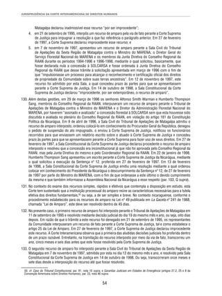 JURISPRUDÊNCIA DA CORTE INTERAMERICANA DE DIREITOS HUMANOS 
Matagalpa declarou inadmissível esse recurso “por ser improcedente”; 
4. em 21 de setembro de 1995, interpôs um recurso de amparo pela via de fato perante a Corte Suprema 
de Justiça para impugnar a resolução a que faz referência o parágrafo anterior. Em 27 de fevereiro 
de 1997, a Corte Suprema declarou improcedente esse recurso; e 
5. em 7 de novembro de 1997, apresentou um recurso de amparo perante a Sala Civil do Tribunal 
de Apelações da Sexta Região de Matagalpa contra o Ministro do MARENA, o Diretor Geral do 
Serviço Florestal Nacional do MARENA e os membros da Junta Diretiva do Conselho Regional da 
RAAN durante os períodos 1994-1996 e 1996-1998, mediante o qual solicitou, basicamente, que 
fosse declarada nula a concessão à SOLCARSA e fosse ordenada à Junta Diretiva do Conselho 
Regional da RAAN que desse trâmite à solicitação apresentada em março de 1996 com o fi m de 
que “impulsionasse um processo para alcançar o reconhecimento e certifi cação ofi cial dos direitos 
de propriedade da Comunidade sobre suas terras ancestrais”. Em 12 de novembro de 1997, este 
recurso foi admitido por esta Sala, a qual concedeu prazo às partes para que se apresentassem 
perante a Corte Suprema de Justiça. Em 14 de outubro de 1998, a Sala Constitucional da Corte 
Suprema de Justiça declarou “improcedente, por ser extemporâneo, o recurso de amparo”. 
130. Além destas gestões, em 29 de março de 1996 os senhores Alfonso Smith Warman e Humberto Thompson 
Sang, membros do Conselho Regional da RAAN, interpuseram um recurso de amparo perante o Tribunal de 
Apelações de Matagalpa contra o Ministro do MARENA e o Diretor da Administração Florestal Nacional do 
MARENA, por haverem “assinado e avalizado” a concessão fl orestal à SOLCARSA sem que esta houvesse sido 
discutida e avaliada no plenário do Conselho Regional da RAAN, em violação do artigo 181 da Constituição 
Política da Nicarágua. Em 9 de abril de 1996, a Sala Civil do Tribunal de Apelações de Matagalpa admitiu o 
recurso de amparo interposto, ordenou colocá-lo em conhecimento do Procurador Geral da República, denegou 
o pedido de suspensão do ato impugnado, o enviou à Corte Suprema de Justiça, notifi cou os funcionários 
recorridos para que enviassem um relatório escrito sobre o atuado à Corte Suprema de Justiça e concedeu 
prazo às partes para que se apresentassem perante a Corte Suprema para fazer uso de seus direitos. Em 27 de 
fevereiro de 1997, a Sala Constitucional da Corte Suprema de Justiça declarou procedente o recurso de amparo 
interposto e resolveu que a concessão era inconstitucional já que não foi aprovada pelo Conselho Regional da 
RAAN, mas pela Junta Diretiva do mesmo e pelo Coordenador Regional da RAAN. Em 22 de janeiro de 1998, 
Humberto Thompson Sang apresentou um escrito perante a Corte Suprema de Justiça da Nicarágua, mediante 
o qual solicitou a execução da Sentença nº 12. proferida em 27 de fevereiro de 1997. Em 13 de fevereiro 
de 1998, a Sala Constitucional da Corte Suprema de Justiça emitiu uma resolução mediante a qual ordenou 
colocar em conhecimento do Presidente da Nicarágua o descumprimento da Sentença nº 12, de 27 de fevereiro 
de 1997 por parte do Ministro do MARENA, com o fi m de que ordenasse a este último o devido cumprimento 
da mesma e que também informasse a Assembleia Nacional da Nicarágua a esse respeito (par. 103. Q supra). 
131. No contexto do exame dos recursos simples, rápidos e efetivos que contempla a disposição em estudo, esta 
Corte tem sustentado que a instituição processual do amparo reúne as características necessárias para a tutela 
efetiva dos direitos fundamentais,50 ou seja, a de ser simples e breve. No contexto nicaraguense, conforme o 
procedimento estabelecido para os recursos de amparo na Lei nº 49 publicada em La Gaceta nº 241 de 1988, 
chamada “Lei de Amparo”, este deve ser resolvido dentro de 45 dias. 
132. No presente caso, o primeiro recurso de amparo foi interposto perante o Tribunal de Apelações de Matagalpa em 
11 de setembro de 1995 e resolvido mediante decisão judicial do dia 19 do mesmo mês e ano, ou seja, oito dias 
depois. Em razão de que o trâmite a este recurso foi denegado em 21 de setembro de 1995, os representantes 
da Comunidade interpuseram um recurso de fato perante a Corte Suprema de Justiça, tal e como estabelece o 
artigo 25 da Lei de Amparo. Em 27 de fevereiro de 1997, a Corte Suprema de Justiça declarou improcedente 
este recurso. A Corte Interamericana observa que a primeira das aludidas decisões judiciais foi proferida dentro 
de um prazo razoável. Entretanto, na tramitação do recurso interposto por meio da via de fato, transcorreu um 
ano, cinco meses e seis dias antes que este fosse resolvido pela Corte Suprema de Justiça. 
133. O segundo recurso de amparo foi interposto perante a Sala Civil do Tribunal de Apelações da Sexta Região de 
Matagalpa em 7 de novembro de 1997, admitido por esta no dia 12 do mesmo mês e ano, e resolvido pela Sala 
Constitucional da Corte Suprema de Justiça em 14 de outubro de 1998. Ou seja, transcorreram onze meses e 
sete dias desde a interposição do recurso até que fosse resolvido. 
50. cf. Caso do Tribunal Constitucional, par. 91, nota 10 supra, e Garantias Judiciais em Estados de Emergência (artigos 27.2, 25 e 8 da 
Convenção Americana sobre Direitos Humanos), par. 23, nota 46 supra. 
54 
 