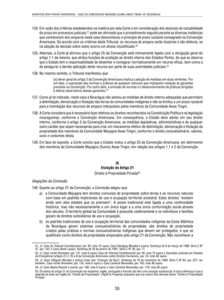 DIREITOS DOS POVOS INDÍGENAS - CASO DA COMUNIDADE MAYAGNA (SUMO) AWAS TINGNI VS. NICARÁGUA 
134. Em razão dos critérios estabelecidos na matéria por esta Corte e em consideração dos alcances da razoabilidade 
do prazo em processos judiciais,51 pode ser afi rmado que o procedimento seguido perante as diversas instâncias 
que conheceram dos amparos neste caso desconheceu o princípio de prazo razoável consagrado na Convenção 
Americana. De acordo com os critérios deste Tribunal, os recursos de amparo serão ilusórios e não efetivos, se 
na adoção da decisão sobre estes ocorra um atraso injustifi cado.52 
135. Ademais, a Corte já afi rmou que o artigo 25 da Convenção está intimamente ligado com a obrigação geral do 
artigo 1.1 da mesma, que atribui funções de proteção ao direito interno dos Estados Partes, do que se observa 
que o Estado tem a responsabilidade de desenhar e consagrar normativamente um recurso efi caz, bem como a 
de assegurar a devida aplicação deste recurso por parte de suas autoridades judiciais.53 
55 
136. No mesmo sentido, o Tribunal manifestou que 
[o] dever geral do artigo 2 da Convenção Americana implica a adoção de medidas em duas vertentes. Por 
um lado, a supressão das normas e práticas de qualquer natureza que impliquem violação às garantias 
previstas na Convenção. Por outro lado, a emissão de normas e o desenvolvimento de práticas dirigidas 
à efetiva observância destas garantias.54 
137. Como já foi indicado, neste caso a Nicarágua não adotou as medidas de direito interno adequadas que permitam 
a delimitação, demarcação e titulação das terras de comunidades indígenas e não se limitou a um prazo razoável 
para a tramitação dos recursos de amparo interpostos pelos membros da Comunidade Awas Tingni. 
138. A Corte considera que é necessário fazer efetivos os direitos reconhecidos na Constituição Política e na legislação 
nicaraguense, conforme a Convenção Americana. Em consequência, o Estado deve adotar em seu direito 
interno, conforme o artigo 2 da Convenção Americana, as medidas legislativas, administrativas e de qualquer 
outro caráter que sejam necessárias para criar um mecanismo efetivo de delimitação, demarcação e titulação da 
propriedade dos membros da Comunidade Mayagna Awas Tingni, conforme o direito consuetudinário, valores, 
usos e costumes desta. 
139. Em face do exposto, a Corte conclui que o Estado violou o artigo 25 da Convenção Americana, em detrimento 
dos membros da Comunidade Mayagna (Sumo) Awas Tingni, em relação aos artigos 1.1 e 2 da Convenção. 
IX 
Violação do Artigo 21 
Direito à Propriedade Privada55 
Alegações da Comissão 
140. Quanto ao artigo 21 da Convenção, a Comissão alegou que: 
a) a Comunidade Mayagna tem direitos comunais de propriedade sobre terras e os recursos naturais 
com base em padrões tradicionais de uso e ocupação territorial ancestral. Estes direitos “existem 
ainda sem atos estatais que os precisem”. A posse tradicional está ligada a uma continuidade 
histórica, mas não necessariamente a um único lugar e a uma única conformação social através 
dos séculos. O território global da Comunidade é possuído coletivamente e os indivíduos e famílias 
gozam de direitos subsidiários de uso e ocupação; 
b) os padrões tradicionais de uso e ocupação territorial das comunidades indígenas da Costa Atlântica 
da Nicarágua geram sistemas consuetudinários de propriedade, são direitos de propriedade 
criados pelas práticas e normas consuetudinárias indígenas que devem ser protegidos, e que se 
qualifi cam como direitos de propriedade amparados pelo artigo 21 da Convenção. Não reconhecer a 
51. cf. Caso do Tribunal Constitucional, par. 93, nota 10 supra; Caso Paniagua Morales e outros. Sentença de 8 de março de 1998. Série C Nº 
37, par. 152; e Caso Genie Lacayo. Sentença de 29 de janeiro de 1997. Série C Nº 30, par. 77. 
52. cf. Caso Ivcher Bronstein, par. 137, nota 9 supra; Caso do Tribunal Constitucional, par. 93, nota 10 supra; e Garantias Judiciais em Estados 
de Emergência (artigos 27.2, 25 e 8 da Convenção Americana sobre Direitos Humanos), par. 24, nota 46 supra. 
53. cf. Caso Villagrán Morales e outros (Caso das “Crianças de Rua”). Sentença de 19 de novembro de 1999. Série C Nº 63, par. 237; ver 
também, Caso Ivcher Bronstein, par. 135, nota 9 supra; e Caso Cantoral Benavides, par. 163, nota 48 supra. 
54. cf. Caso Baena Ricardo e outros, par. 180, nota 9 supra; e Caso Cantoral Benavides, par. 178, nota 48 supra. 
55. Os textos do artigo 21 da Convenção em espanhol, inglês, português e francês não têm uma variação substancial. A única diferença é que a 
epígrafe do texto em inglês diz “Direito de Propriedade” (Right to Property) enquanto que nos outros três idiomas dizem “Direito à Propriedade 
Privada”. 
 