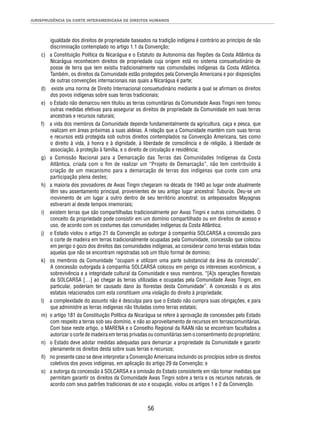 JURISPRUDÊNCIA DA CORTE INTERAMERICANA DE DIREITOS HUMANOS 
igualdade dos direitos de propriedade baseados na tradição indígena é contrário ao princípio de não 
discriminação contemplado no artigo 1.1 da Convenção; 
c) a Constituição Política da Nicarágua e o Estatuto da Autonomia das Regiões da Costa Atlântica da 
Nicarágua reconhecem direitos de propriedade cuja origem está no sistema consuetudinário de 
posse de terra que tem existiu tradicionalmente nas comunidades indígenas da Costa Atlântica. 
Também, os direitos da Comunidade estão protegidos pela Convenção Americana e por disposições 
de outras convenções internacionais nas quais a Nicarágua é parte; 
d) existe uma norma de Direito Internacional consuetudinário mediante a qual se afi rmam os direitos 
dos povos indígenas sobre suas terras tradicionais; 
e) o Estado não demarcou nem titulou as terras comunitárias da Comunidade Awas Tingni nem tomou 
outras medidas efetivas para assegurar os direitos de propriedade da Comunidade em suas terras 
ancestrais e recursos naturais; 
f) a vida dos membros da Comunidade depende fundamentalmente da agricultura, caça e pesca, que 
realizam em áreas próximas a suas aldeias. A relação que a Comunidade mantém com suas terras 
e recursos está protegida sob outros direitos contemplados na Convenção Americana, tais como 
o direito à vida, à honra e à dignidade, à liberdade de consciência e de religião, à liberdade de 
associação, à proteção à família, e o direito de circulação e residência; 
g) a Comissão Nacional para a Demarcação das Terras das Comunidades Indígenas da Costa 
Atlântica, criada com o fi m de realizar um “Projeto de Demarcação”, não tem contribuído à 
criação de um mecanismo para a demarcação de terras dos indígenas que conte com uma 
participação plena destes; 
h) a maioria dos povoadores de Awas Tingni chegaram na década de 1940 ao lugar onde atualmente 
têm seu assentamento principal, provenientes de seu antigo lugar ancestral: Tuburús. Deu-se um 
movimento de um lugar a outro dentro de seu território ancestral; os antepassados Mayagnas 
estiveram aí desde tempos imemoriais; 
i) existem terras que são compartilhadas tradicionalmente por Awas Tingni e outras comunidades. O 
conceito da propriedade pode consistir em um domínio compartilhado ou em direitos de acesso e 
uso, de acordo com os costumes das comunidades indígenas da Costa Atlântica; 
j) o Estado violou o artigo 21 da Convenção ao outorgar à companhia SOLCARSA a concessão para 
o corte de madeira em terras tradicionalmente ocupadas pela Comunidade, concessão que colocou 
em perigo o gozo dos direitos das comunidades indígenas, ao considerar como terras estatais todas 
aquelas que não se encontram registradas sob um título formal de domínio; 
k) os membros da Comunidade “ocupam e utilizam uma parte substancial da área da concessão”. 
A concessão outorgada à companhia SOLCARSA colocou em perigo os interesses econômicos, a 
sobrevivência e a integridade cultural da Comunidade e seus membros. “[A]s operações fl orestais 
da SOLCARSA […] ao chegar às terras utilizadas e ocupadas pela Comunidade Awas Tingni, em 
particular, poderiam ter causado dano às fl orestas desta Comunidade”. A concessão e os atos 
estatais relacionados com esta constituem uma violação do direito à propriedade; 
l) a complexidade do assunto não é desculpa para que o Estado não cumpra suas obrigações, e para 
que administre as terras indígenas não tituladas como terras estatais; 
m) o artigo 181 da Constituição Política da Nicarágua se refere à aprovação de concessões pelo Estado 
com respeito a terras sob seu domínio, e não ao aproveitamento de recursos em terrascomunitárias. 
Com base neste artigo, o MARENA e o Conselho Regional da RAAN não se encontram facultados a 
autorizar o corte de madeira em terras privadas ou comunitárias sem o consentimento do proprietário; 
n) o Estado deve adotar medidas adequadas para demarcar a propriedade da Comunidade e garantir 
plenamente os direitos desta sobre suas terras e recursos; 
ñ) no presente caso se deve interpretar a Convenção Americana incluindo os princípios sobre os direitos 
coletivos dos povos indígenas, em aplicação do artigo 29 da Convenção; e 
o) a outorga da concessão à SOLCARSA e a omissão do Estado consistente em não tomar medidas que 
permitam garantir os direitos da Comunidade Awas Tingni sobre a terra e os recursos naturais, de 
acordo com seus padrões tradicionais de uso e ocupação, violou os artigos 1 e 2 da Convenção. 
56 
 