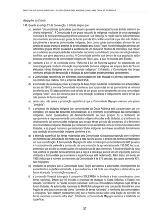DIREITOS DOS POVOS INDÍGENAS - CASO DA COMUNIDADE MAYAGNA (SUMO) AWAS TINGNI VS. NICARÁGUA 
Alegações do Estado 
141. Quanto ao artigo 21 da Convenção, o Estado alegou que: 
a) existem “circunstâncias particulares que situam a presente reivindicação fora do âmbito ordinário do 
direito indigenista”. A Comunidade é um grupo reduzido de indígenas resultante de uma segregação 
comunal e de deslocamentos geográfi cos sucessivos; sua presença na região não foi sufi cientemente 
documentada; encontra-se em posse de terras que não têm caráter ancestral e que têm sido tituladas 
parcialmente a terceiras comunidades indígenas, bem como outras comunidades afi rmam ter um 
direito de posse ancestral anterior ao direito alegado pela Awas Tingni. As reivindicações de terras de 
diferentes grupos étnicos causaram a existência de um complexo confl ito de interesses, que requer 
um cuidadoso exame por parte das autoridades nacionais e um delicado processo de solução desses 
confl itos que gere segurança jurídica. A Comunidade admitiu que dentro de sua população estão 
pessoas procedentes da comunidade indígena de Tilba-Lupia, a qual foi titulada pelo Estado; 
b) mediante a Lei nº 14 conhecida como “Reforma à Lei de Reforma Agrária” foi estabelecido um 
marco legal para conduzir a titulação da propriedade comunal indígena. Ao amparo desta lei “foram 
efetuadas várias titulações de terras comunais indígenas”. Entretanto, a Comunidade não dirigiu 
nenhuma petição de demarcação e titulação às autoridades governamentais competentes; 
c) a Comunidade reconheceu em diferentes oportunidades ter sido titulada e o afi rmou expressamente 
no contrato que realizou com a empresa MADENSA; 
d) a Comissão não conseguiu provar a presença de Awas Tingni nas terras reclamadas com anterioridade 
ao ano de 1945; a mesma Comunidade reconheceu que a posse das terras que reclama se remonta 
ao referido ano. O Estado considera que se trata de um grupo que se desprendeu de uma comunidade 
indígena “mãe”, mas que reclama para si uma titulação separada e independente sobre terras que 
não possuiu de forma ancestral; 
e) neste caso, não opera a prescrição aquisitiva já que a Comunidade Mayagna exerceu uma posse 
57 
“precária”; 
f) o processo de titulação indígena das comunidades da Costa Atlântica está caracterizado por ser 
complexo, em razão das seguintes circunstâncias: a) o fenômeno de proliferação das comunidades 
indígenas, como consequência do desmembramento de seus grupos; b) o fenômeno de 
agrupamento e reagrupamento de comunidades indígenas tituladas e não tituladas; c) o fenômeno do 
deslocamento das comunidades indígenas para ocupar terras que não são ancestrais; d) o fenômeno 
de comunidades indígenas tituladas que reclamam terras ancestrais como se nunca houvessem sido 
tituladas, e e) grupos humanos que reclamam títulos indígenas sem haver acreditado formalmente 
sua condição de comunidade indígena conforme a lei; 
g) a extensão superfi cial das terras reclamadas pela Comunidade não guarda proporção com o número 
de membros da Comunidade, de modo que a esta não lhe assiste o direito nos termos apresentados 
em sua reivindicação. A Comunidade Mayagna diz estar formada por aproximadamente 600 pessoas 
e irracionalmente pretende a concessão de uma extensão de aproximadamente 150.000 hectares, 
pretensão que excede as necessidades de subsistência de seus membros. A biodiversidade da zona 
não justifi ca os grandes deslocamentos para a caça e a pesca que parece ser um argumento que está 
utilizando a Comunidade para aumentar a superfície que está reclamando. Além disso, um censo de 
1995 indica que o número de membros da Comunidade é de 576 pessoas, das quais somente 43% 
são mayagnas; 
h) mediante as petições que a Comunidade Awas Tingni apresentou a autoridades incompetentes foi 
aumentando a superfície reclamada, o que evidenciou a má fé de suas atuações e obstaculizou que 
fosse alcançada “uma solução expressa”; 
i) a concessão fl orestal outorgada à companhia SOLCARSA foi limitada a áreas consideradas como 
terras nacionais. Desde que foi iniciado o processo de titulação na Costa Atlântica, o Estado tem 
deixado “corredores” ou “zonas de bens nacionais” entre as comunidades indígenas cujas terras já 
foram tituladas. As autoridades nacionais do MARENA outorgaram uma concessão fl orestal em uma 
fração de uma área considerada como “corredor de terras nacionais”, e nenhuma das comunidades 
a impugnou “por estarem conscientes [de] que a mesma recaía sobre uma fração do corredor de 
terras nacionais existente entre elas”. Entretanto, a Comunidade Mayagna reclama a totalidade da 
superfície; 
 