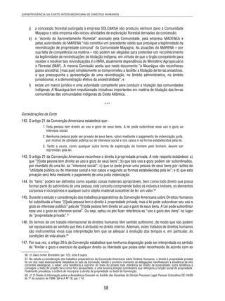 JURISPRUDÊNCIA DA CORTE INTERAMERICANA DE DIREITOS HUMANOS 
j) a concessão fl orestal outorgada à empresa SOLCARSA não produziu nenhum dano à Comunidade 
Mayagna e esta empresa não iniciou atividades de exploração fl orestal derivadas da concessão; 
k) o “Acordo de Aproveitamento Florestal” assinado pela Comunidade, pela empresa MADENSA e 
pelas autoridades do MARENA “não constitui um precedente válido que prejulgue a legitimidade da 
reivindicação de propriedade comunal” da Comunidade Mayagna. As atuações do MARENA – por 
sua falta de competência na matéria – não podem ser alegadas para pretender um reconhecimento 
da legitimidade de reivindicações de titulação indígena, em virtude de que o órgão competente para 
receber e resolver tais reivindicações é o INRA, atualmente dependência do Ministério Agropecuário 
e Florestal (MAF). A mesma Comissão aceita que neste documento “a Nicarágua não reconheceu 
posse ancestral, [mas que] simplesmente se comprometeu a facilitar a titulação de terras ancestrais, 
o que pressupunha a apresentação de uma reivindicação, no âmbito administrativo, no âmbito 
jurisdicional, e a demonstração efetiva da ancestralidade”; e 
l) existe um marco jurídico e uma autoridade competente para conduzir a titulação das comunidades 
indígenas. A Nicarágua tem impulsionado iniciativas importantes em matéria de titulação das terras 
comunitárias das comunidades indígenas da Costa Atlântica. 
*** 
Considerações da Corte 
142. O artigo 21 da Convenção Americana estabelece que: 
1. Toda pessoa tem direito ao uso e gozo de seus bens. A lei pode subordinar esse uso e gozo ao 
interesse social. 
2. Nenhuma pessoa pode ser privada de seus bens, salvo mediante o pagamento de indenização justa, 
por motivo de utilidade pública ou de interesse social e nos casos e na forma estabelecidos pela lei. 
3. Tanto a usura, como qualquer outra forma de exploração do homem pelo homem, devem ser 
reprimidas pela lei. 
143. O artigo 21 da Convenção Americana reconhece o direito à propriedade privada. A este respeito estabelece: a) 
que “[t]oda pessoa tem direito ao uso e gozo de seus bens”; b) que tais uso e gozo podem ser subordinados, 
por mandato de uma lei, ao “interesse social”; c) que se pode privar uma pessoa de seus bens por razões de 
“utilidade pública ou de interesse social e nos casos e segundo as formas estabelecidas pela lei”; e d) que esta 
privação será feita mediante o pagamento de uma justa indenização. 
144. Os “bens” podem ser defi nidos como aquelas coisas materiais apropriáveis, bem como todo direito que possa 
formar parte do patrimônio de uma pessoa; este conceito compreende todos os móveis e imóveis, os elementos 
corporais e incorpóreos e qualquer outro objeto imaterial suscetível de ter um valor.56 
145. Durante o estudo e consideração dos trabalhos preparatórios da Convenção Americana sobre Direitos Humanos 
foi substituída a frase “[t]oda pessoa tem o direito à propriedade privada, mas a lei pode subordinar seu uso e 
gozo ao interesse público” pela de “[t]oda pessoa tem direito ao uso e gozo de seus bens. A Lei pode subordinar 
esse uso e gozo ao interesse social”. Ou seja, optou-se por fazer referência ao “uso e gozo dos bens” no lugar 
de “propriedade privada”.57 
146. Os termos de um tratado internacional de direitos humanos têm sentido autônomo, de modo que não podem 
ser equiparados ao sentido que lhes é atribuído no direito interno. Ademais, estes tratados de direitos humanos 
são instrumentos vivos cuja interpretação tem que se adequar à evolução dos tempos e, em particular, às 
condições de vida atuais.58 
147. Por sua vez, o artigo 29.b da Convenção estabelece que nenhuma disposição pode ser interpretada no sentido 
de “limitar o gozo e exercício de qualquer direito ou liberdade que possa estar reconhecido de acordo com as 
56. cf. Caso Ivcher Bronstein, par. 122, nota 9 supra. 
57. No estudo e consideração dos trabalhos preparatórios da Convenção Americana sobre Direitos Humanos, o direito à propriedade privada 
foi um dos mais extensamente debatidos no seio da Comissão. Desde o primeiro momento as delegações manifestaram a existência de três 
correntes ideológicas, a saber: uma tendência a suprimir do texto do projeto toda referência ao direito de propriedade; outra tendência a 
consagrar o texto do projeto tal e como fora apresentado, e uma terceira posição conciliadora que reforçaria a função social da propriedade. 
Finalmente prevaleceu o critério de incorporar o direito de propriedade no texto da Convenção. 
58. cf. O Direito à Informação sobre a Assistência Consular no Âmbito das Garantias do Devido Processo Legal. Parecer Consultivo OC-16/99 
de 1° de outubro de 1999. Série A Nº 16, par. 114. 
58 
 