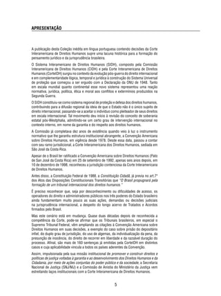 A publicação desta Coleção inédita em língua portuguesa contendo decisões da Corte 
Interamericana de Direitos Humanos supre uma lacuna histórica para a formação do 
pensamento jurídico e da jurisprudência brasileira. 
O Sistema Interamericano de Direitos Humanos (SIDH), composto pela Comissão 
Interamericana de Direitos Humanos (CIDH) e pela Corte Interamericana de Direitos 
Humanos (CorteIDH) surgiu no contexto da evolução pós-guerra do direito internacional 
e em complementaridade lógica, temporal e jurídica à construção do Sistema Universal 
de proteção que começou a ser erguido com a Declaração da ONU de 1948. Tanto 
em escala mundial quanto continental esse novo sistema representou uma reação 
normativa, jurídica, política, ética e moral aos confl itos e extermínios produzidos na 
Segunda Guerra. 
O SIDH constituiu-se como sistema regional de proteção e defesa dos direitos humanos, 
contribuindo para a difusão regional da ideia de que o Estado não é o único sujeito de 
direito internacional, passando-se a aceitar o indivíduo como pleiteador de seus direitos 
em escala internacional. Tal movimento deu início à revisão do conceito de soberania 
estatal pós-Westphalia, admitindo-se um certo grau de intervenção internacional no 
contexto interno, em nome da garantia e do respeito aos direitos humanos. 
A Comissão já completava dez anos de existência quando veio à luz o instrumento 
normativo que lhe garantiu estrutura institucional abrangente, a Convenção Americana 
sobre Direitos Humanos, em vigência desde 1978. Desde essa data, passou a contar 
com seu ramo jurisdicional, a Corte Interamericana dos Direitos Humanos, sediada em 
São José da Costa Rica. 
Apesar de o Brasil ter ratifi cado a Convenção Americana sobre Direitos Humanos (Pato 
de San José da Costa Rica) em 25 de setembro de 1992, apenas seis anos depois, em 
10 de dezembro de 1998, reconheceu a jurisdição contenciosa da Corte Interamericana 
de Direitos Humanos. 
Antes disso, a Constituição Federal de 1988, a Constituição Cidadã, já previa no art.7º 
dos Atos das Disposições Constitucionais Transitórias que “O Brasil propugnará pela 
formação de um tribunal internacional dos direitos humanos.” 
É preciso reconhecer que, seja por desconhecimento ou difi culdades de acesso, os 
operadores do direito e administradores públicos nos três poderes do Estado brasileiro 
ainda fundamentam muito pouco as suas ações, demandas ou decisões judiciais 
na jurisprudência internacional, a despeito do longo acervo de Tratados e Acordos 
fi rmados pelo Brasil. 
Mas este cenário está em mudança. Quase duas décadas depois de reconhecida a 
competência da Corte, pode-se afi rmar que os Tribunais brasileiros, em especial o 
Supremo Tribunal Federal, vêm ampliando as citações à Convenção Americana sobre 
Direitos Humanos em suas decisões, a exemplo do caso sobre prisão do depositário 
infi el, do duplo grau de jurisdição, do uso de algemas, da individualização da pena, da 
presunção de inocência, do direito de recorrer em liberdade e da razoável duração do 
processo. Afi nal, são mais de 160 sentenças já emitidas pela CorteIDH em distintos 
casos e cuja aplicabilidade vincula a todos os países aderentes da Convenção. 
Assim, impulsionada pela sua missão institucional de promover e construir direitos e 
políticas de justiça voltadas à garantia e ao desenvolvimento dos Direitos Humanos e da 
Cidadania, por meio de ações conjuntas do poder público e da sociedade, a Secretaria 
Nacional de Justiça (SNJ/MJ) e a Comissão de Anistia do Ministério da Justiça vem 
estreitando laços institucionais com a Corte Interamericana de Direitos Humanos. 
5 
APRESENTAÇÃO 
 