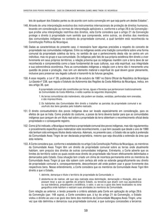 DIREITOS DOS POVOS INDÍGENAS - CASO DA COMUNIDADE MAYAGNA (SUMO) AWAS TINGNI VS. NICARÁGUA 
leis de qualquer dos Estados partes ou de acordo com outra convenção em que seja parte um destes Estados”. 
148. Através de uma interpretação evolutiva dos instrumentos internacionais de proteção de direitos humanos, 
levando em consideração as normas de interpretação aplicáveis e, conforme o artigo 29.b da Convenção– 
que proíbe uma interpretação restritiva dos direitos, esta Corte considera que o artigo 21 da Convenção 
protege o direito à propriedade num sentido que compreende, entre outros, os direitos dos membros 
das comunidades indígenas no contexto da propriedade comunal, a qual também está reconhecida na 
Constituição Política da Nicarágua. 
149. Dadas as características do presente caso, é necessário fazer algumas precisões a respeito do conceito de 
propriedade nas comunidades indígenas. Entre os indígenas existe uma tradição comunitária sobre uma forma 
comunal da propriedade coletiva da terra, no sentido de que o pertencimento desta não se centra em um 
indivíduo, mas no grupo e sua comunidade. Os indígenas pelo fato de sua própria existência têm direito a viver 
livremente em seus próprios territórios; a relação próxima que os indígenas mantêm com a terra deve de ser 
reconhecida e compreendida como a base fundamental de suas culturas, sua vida espiritual, sua integridade 
e sua sobrevivência econômica. Para as comunidades indígenas a relação com a terra não é meramente uma 
questão de posse e produção, mas sim um elemento material e espiritual do qual devem gozar plenamente, 
inclusive para preservar seu legado cultural e transmiti-lo às futuras gerações. 
150. A esse respeito, a Lei nº 28, publicada em 30 de outubro de 1987 no Diário Ofi cial da República da Nicarágua 
La Gaceta nº 238, que regula o Estatuto da Autonomia das Regiões da Costa Atlântica da Nicarágua, indica, em 
seu artigo 36, que: 
A propriedade comunal são constituídas por terras, águas e fl orestas que pertenceram tradicionalmente 
às Comunidades da Costa Atlântica, e estão sujeitas às seguintes disposições: 
1. As terras comunitárias são inalienáveis; não podem ser doadas, vendidas, penhoradas nem oneradas, 
e são imprescritíveis. 
2. Os habitantes das Comunidades têm direito a trabalhar as parcelas da propriedade comunal e ao 
usufruto dos bens gerados pelo trabalho realizado. 
151. O direito consuetudinário dos povos indígenas deve ser levado especialmente em consideração, para os 
efeitos de que se trata. Como produto do costume, a posse da terra deveria bastar para que as comunidades 
indígenas que careçam de um título real sobre a propriedade da terra obtenham o reconhecimento ofi cial desta 
propriedade e o consequente registro. 
152. Como já foi indicado, a Nicarágua reconhece a propriedade comunal dos povos indígenas, mas não regulamentou 
o procedimento específi co para materializar este reconhecimento, o que tem causado que desde o ano de 1990 
não tenham sido entregues títulos desta natureza. Ademais, no presente caso, o Estado não se opôs à pretensão 
da Comunidade Awas Tingni de ser declarada proprietária, mesmo que seja discutida a extensão da área que 
esta reclama. 
153. A Corte considera que, conforme o estabelecido no artigo 5 da Constituição Política da Nicarágua, os membros 
da Comunidade Awas Tingni têm um direito de propriedade comunal sobre as terras onde atualmente 
habitam, sem prejuízo dos direitos de outras comunidades indígenas. Entretanto, a Corte adverte que os 
limites do território sobre os quais existe esse direito de propriedade não foram efetivamente delimitados e 
demarcados pelo Estado. Essa situação tem criado um clima de incerteza permanente entre os membros da 
Comunidade Awas Tingni já que não sabem com certeza até onde se estende geografi camente seu direito 
de propriedade comunal e, consequentemente, desconhecem até onde podem usar e gozar livremente dos 
respectivos bens. Nesse entendimento, a Corte considera que os membros da Comunidade Awas Tigni têm 
direito a que o Estado, 
1. delimite, demarque e titule o território de propriedade da Comunidade; e 
2. abstenha-se de realizar, até que seja realizada essa delimitação, demarcação e titulação, atos que 
possam levar a que os agentes do próprio Estado, ou terceiros que atuem com sua aquiescência 
ou sua tolerância, prejudiquem a existência, o valor, o uso ou o gozo dos bens localizados na zona 
geográfi ca onde habitam e realizam suas atividades os membros da Comunidade. 
Com relação ao anterior, e tendo presente o critério adotado pela Corte em aplicação do artigo 29.b 
da Convenção (par. 148 supra), a Corte considera que, à luz do artigo 21 da Convenção, o Estado 
violou o direito ao uso e ao gozo dos bens dos membros da Comunidade Mayagna Awas Tingni, uma 
vez que não delimitou e demarcou sua propriedade comunal, e que outorgou concessões a terceiros 
59 
 