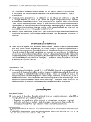 JURISPRUDÊNCIA DA CORTE INTERAMERICANA DE DIREITOS HUMANOS 
para a exploração de bens e recursos localizados em uma área que pode chegar a corresponder, total 
ou parcialmente, aos terrenos sobre os quais deverá recair a delimitação, demarcação e titulação 
correspondentes. 
154. Somado ao anterior, deve-se lembrar o já estabelecido por este Tribunal, com fundamento no artigo 1.1 
da Convenção Americana, no sentido de que o Estado está obrigado a respeitar os direitos e liberdades 
reconhecidos na Convenção e a organizar o poder público para garantir às pessoas sob sua jurisdição o livre 
e pleno exercício dos direitos humanos. Segundo as regras do direito da responsabilidade internacional do 
Estado aplicáveis no Direito Internacional dos Direitos Humanos, a ação ou omissão de qualquer autoridade 
pública, independentemente de sua hierarquia, constitui um fato imputável ao Estado que compromete sua 
responsabilidade nos termos previstos pela Convenção Americana.59 
155. Por todo o exposto anteriormente, a Corte conclui que o Estado violou o artigo 21 da Convenção Americana, 
em detrimento dos membros da Comunidade Mayagna (Sumo) Awas Tingni, em relação aos artigos 1.1 e 2 da 
Convenção. 
X 
Outros Artigos da Convenção Americana 
156. Em seu escrito de alegações fi nais, a Comissão alegou que dada a natureza da relação que a Comunidade 
Awas Tingni mantém com sua terra tradicional e os recursos naturais, o Estado é responsável pela violação 
de outros direitos protegidos pela Convenção Americana. A Comissão manifestou que, ao ignorar e recusar 
a demanda territorial da Comunidade e ao outorgar uma concessão para aproveitamento fl orestal dentro da 
terra tradicional da Comunidade sem consultar seu parecer, “o Estado violou uma combinação” dos seguintes 
artigos consagrados na Convenção: 4 (Direito à Vida), 11 (Proteção da Honra e da Dignidade); 12 (Liberdade de 
Consciência e de Religião), 16 (Liberdade de Associação); 17 (Proteção da Família); 22 (Direito de Circulação e 
de Residência); e 23 (Direitos Políticos). 
*** 
Considerações da Corte 
157. Com respeito à alegada violação dos artigos 4, 11, 12, 16, 17, 22 e 23 da Convenção apresentada pela Comissão 
em seu escrito de alegações fi nais, a Corte considerou ainda que a violação de algum artigo da Convenção não 
tenha sido alegada no escrito da demanda, isso não impede que a mesma seja declarada pela Corte, se dos 
fatos provados resulte que, de fato, foi produzida a referida violação.60 Entretanto, no presente caso, a Corte se 
remete ao resolvido nesta mesma Sentença em relação ao direito à propriedade e ao direito à proteção judicial 
dos membros da Comunidade Awas Tingni e, ademais, desconsidera a violação dos direitos consagrados nos 
artigos mencionados, já que em seu escrito de alegações fi nais a Comissão não os fundamentou. 
XI 
Aplicação do Artigo 63.1 
Alegações da Comissão 
158. Em seu escrito de demanda, a Comissão solicitou à Corte que, em conformidade com o artigo 63.1 da 
Convenção, declarasse que o Estado está obrigado a: 
1. Estabelecer um procedimento jurídico, conforme as normas legais internacionais e nacionais 
pertinentes, que tenha como resultado a rápida demarcação e reconhecimento ofi cial específi co dos 
direitos da Comunidade Awas Tingni sobre seus direitos e recursos naturais comunais; 
59. cf. Caso Ivcher Bronstein, par. 168, nota 9 supra; Caso do Tribunal Constitucional, par. 109, nota 10 supra; e Caso Bámaca Velásquez, par. 
210, nota 47 supra. 
60. cf. Caso Durand e Ugarte, par. 84, nota 12 supra; Caso Castillo Petruzzi e Outros. Sentença de 30 de maio de 1999. Série C Nº 52, par. 178; 
e Caso Blake. Sentença de 24 de janeiro de 1998. Série C Nº 36, par. 112. 
60 
 