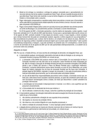 DIREITOS DOS POVOS INDÍGENAS - CASO DA COMUNIDADE MAYAGNA (SUMO) AWAS TINGNI VS. NICARÁGUA 
2. Abster-se de entregar ou considerar a entrega de qualquer concessão para o aproveitamento de 
recursos naturais nas terras usadas e ocupadas por Awas Tingni, até que a questão da posse da terra 
que afeta Awas Tingni tenha sido resolvida, ou que se tenha chegado a um acordo específi co entre o 
Estado e a Comunidade sobre o assunto; 
3. Pagar indenização compensatória e equitativa pelos danos pecuniários e morais que a Comunidade 
sofreu pela falta de reconhecimento estatal específi co de seus direitos a terras e recursos naturais e 
pela concessão à SOLCARSA;[e] 
4. Pagar a Comunidade Indígena pelos custos em que esta incorreu para defender seus direitos perante 
as Cortes da Nicarágua e os procedimentos perante a Comissão e a Corte Interamericana. 
159. Em 22 de agosto de 2001, a Comissão apresentou o escrito relativo às reparações, custas e gastos, o qual 
havia sido solicitado em 31 de julho de 2001 pela Secretaria. O prazo para a apresentação deste escrito venceu em 
10 de agosto de 2001, portanto recebido 12 dias depois de vencido o prazo. A esse respeito, a Corte considera 
que o tempo transcorrido não pode ser considerado razoável, segundo o critério seguido em sua jurisprudência.61 
Nas circunstâncias do presente caso, o atraso não foi devido a um simples erro de cálculo do prazo. Ademais, os 
imperativos de segurança jurídica e equidade processual exigem que os prazos sejam observados,62 salvo quando 
circunstâncias excepcionais o impeçam, o que não aconteceu no presente caso. Em consequência, a Corte recusa 
o escrito da Comissão de 22 de agosto de 2001 por ter sido apresentado extemporaneamente, e se abstém de se 
pronunciar sobre seu conteúdo. 
Alegações do Estado 
160. Por sua vez, o Estado afi rmou, em seus escritos de contestação da demanda e de alegações fi nais, que: 
a) é improcedente qualquer reivindicação indenizatória derivada da falta de titulação ou da outorga da 
concessão fl orestal à empresa SOLCARSA, em virtude de que: 
i) a concessão à SOLCARSA não produziu nenhum dano à Comunidade. Em sua exposição de fatos a 
Comissão reconhece que não está claro se foi produzido o dano fl orestal nas áreas reclamadas por 
ela. Não foi iniciada a execução de atividade fl orestal derivada da concessão outorgada à SOLCARSA, 
devido a que o Estado não aprovou o Plano de Manejo Florestal para a exploração madeireira. 
Entretanto, a empresa efetivamente causou danos fl orestais na zona do Cerro Wakambay, por cortes 
ilegais de madeira realizados fora da área de concessão fl orestal que lhe havia sido concedida. A 
atuação ilegal da SOLCARSA, originada à margem da concessão, é uma ação de particulares alheia a 
toda permissividade governamental, que foi sancionada pelas autoridades estatais; 
ii) em seu afã de determinar responsabilidades pecuniárias contra o Estado, a Comissão conclui que, em 
todo caso, estes danos foram causados a terceiras pessoas, as quais não constituem parte neste caso 
nem formularam reivindicações contra o Estado, de modo que desconhece o caráter subsidiário da 
jurisdição internacional; 
iii) a reivindicação da Comunidade é desproporcional e irracional, e se refere a uma superfície que não 
61 
possuíram ancestralmente; 
iv) a Comunidade não foi deslocada das terras que reclama; e 
v) não foi alterado o sistema de vida, crenças, costumes e padrões de produção da Comunidade; 
b) é improcedente qualquer reivindicação indenizatória derivada da atuação dos tribunais de justiça, em 
razão de que a Comunidade: 
i) não solicitou judicialmente a titulação de suas supostas terras ancestrais; 
ii) não esgotou os recursos da jurisdição interna; 
iii) não observou uma conduta diligente em suas atuações processuais; e 
iv) obteve a nulidade da concessão fl orestal, “a única reparação judicial solicitada”; 
c) a alegada demora judicial que se imputa aos tribunais nacionais não se traduziu em nenhum tipo de 
dano moral ou patrimonial em detrimento da Comunidade, em virtude de que: 
61. cf. Caso Baena Ricardo e outros, par. 50, nota 9 supra; Caso “A Última Tentação de Cristo”(Olmedo Bustos e outros). Resolução da Corte 
Interamericana de Direitos Humanos de 9 de novembro de 1999, considerando nº 4; Caso Castillo Páez, Exceções Preliminares. Sentença de 30 
de janeiro de 1996. Série C Nº 24, par. 34; Caso Paniagua Morales e Outros, Exceções Preliminares. Sentença de 25 de janeiro de 1996. Série 
C Nº 23, pars. 38, 40-42; e Caso Cayara, Exceções Preliminares. Sentença de 3 de fevereiro de 1993. Série C Nº 14, pars. 42 e 63. 
62. cf. Caso “A Última Tentação de Cristo”, considerando nº 4, nota 61 supra. 
 