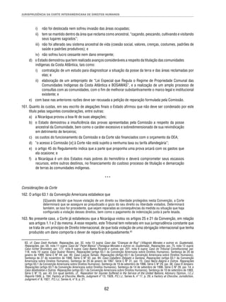 JURISPRUDÊNCIA DA CORTE INTERAMERICANA DE DIREITOS HUMANOS 
i) não foi deslocada nem sofreu invasão das áreas ocupadas; 
ii) tem se mantido dentro da área que reclama como ancestral, “caçando, pescando, cultivando e visitando 
62 
seus lugares sagrados”; 
iii) não foi alterado seu sistema ancestral de vida (coesão social, valores, crenças, costumes, padrões de 
saúde e padrões produtivos); e 
iv) não sofreu lucro cessante nem dano emergente; 
d) o Estado demostrou que tem realizado avanços consideráveis a respeito da titulação das comunidades 
indígenas da Costa Atlântica, tais como: 
i) contratação de um estudo para diagnosticar a situação da posse da terra e das áreas reclamadas por 
elas; e 
ii) elaboração de um anteprojeto de “Lei Especial que Regula o Regime de Propriedade Comunal das 
Comunidades Indígenas da Costa Atlântica e BOSAWAS”, e a realização de um amplo processo de 
consultas com as comunidades, com o fi m de melhorar substantivamente o marco legal e institucional 
existente; e 
e) com base nas anteriores razões deve ser recusada a petição de reparação formulada pela Comissão. 
161. Quanto às custas, em seu escrito de alegações fi nais o Estado afi rmou que não deve ser condenado por este 
título pelas seguintes considerações, entre outras: 
a) a Nicarágua provou a boa-fé de suas alegações; 
b) o Estado demostrou a insufi ciência das provas apresentadas pela Comissão a respeito da posse 
ancestral da Comunidade, bem como o caráter excessivo e sobredimensionado de sua reivindicação 
em detrimento de terceiros; 
c) os custos do funcionamento da Comissão e da Corte são fi nanciados com o orçamento da OEA; 
d) “o acesso à Comissão [e] à Corte não está sujeito a nenhuma taxa ou tarifa alfandegária”; 
e) o artigo 45 do Regulamento indica que a parte que proponha uma prova arcará com os gastos que 
ela ocasione; e 
f) a Nicarágua é um dos Estados mais pobres do hemisfério e deverá comprometer seus escassos 
recursos, entre outros destinos, no fi nanciamento do custoso processo de titulação e demarcação 
de terras às comunidades indígenas. 
*** 
Considerações da Corte 
162. O artigo 63.1 da Convenção Americana estabelece que 
[Q]uando decidir que houve violação de um direito ou liberdade protegidos nesta Convenção, a Corte 
determinará que se assegure ao prejudicado o gozo do seu direito ou liberdade violados. Determinará 
também, se isso for procedente, que sejam reparadas as consequências da medida ou situação que haja 
confi gurado a violação desses direitos, bem como o pagamento de indenização justa à parte lesada. 
163. No presente caso, a Corte já estabeleceu que a Nicarágua violou os artigos 25 e 21 da Convenção, em relação 
aos artigos 1.1 e 2 da mesma. A esse respeito, este Tribunal tem reiterado em sua jurisprudência constante que 
se trata de um princípio de Direito Internacional, de que toda violação de uma obrigação internacional que tenha 
produzido um dano comporta o dever de repará-lo adequadamente.63 
63. cf. Caso Cesti Hurtado. Reparações, par. 32, nota 13 supra; Caso das “Crianças de Rua” (Villagrán Morales e outros vs. Guatemala). 
Reparações, par. 59, nota 11 supra; Caso da” Panel Blanca” (Paniagua Morales e outros vs. Guatemala). Reparações, par. 75, nota 13 supra; 
Caso Ivcher Bronstein, par. 177, nota 9 supra; Caso Baena Ricardo e outros, par. 201, nota 9 supra; Caso do Tribunal Constitucional, par. 
118, nota 10 supra; Caso Suárez Rosero. Reparações (artigo 63.1 da Convenção Americana sobre Direitos Humanos). Sentença de 20 de 
janeiro de 1999. Série C Nº 44, par. 40; Caso Loayza Tamaio. Reparações (Artigo 63.1 da Convenção Americana sobre Direitos Humanos), 
Sentença de 27 de novembro de 1998. Série C Nº 42, par. 84; Caso Caballero Delgado e Santana. Reparações (artigo 63.1 da Convenção 
Americana sobre Direitos Humanos). Sentença de 29 de janeiro de 1997. Série C Nº 31, par. 15; Caso Neira Alegría e Outros. Reparações 
(artigo 63.1 da Convenção Americana sobre Direitos Humanos). Sentença de 19 de setembro de 1996. Série C Nº 29, par. 36; Caso El Amparo. 
Reparações (artigo 63.1 da Convenção Americana sobre Direitos Humanos). Sentença de 14 de setembro de 1996. Série C Nº 28, par. 14; e 
Caso Aloeboetoe e Outros. Reparações (artigo 63.1 da Convenção Americana sobre Direitos Humanos). Sentença de 10 de setembro de 1993. 
Série C Nº 15, par. 43. Em igual sentido, cf., Reparation for Injuries Suffered in the Service of the United Nations, Advisory Opinion, I.C.J. 
Reports 1949, p. 184; Factory at Chorzów, Merits, Judgment nº 13, 1928, P.C.I.J., Series A, nº 17, p. 29; e Factory at Chorzów, Jurisdiction, 
Judgment nº 8, 1927, P.C.I.J., Series A, nº 9, p. 21. 
 