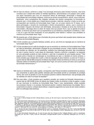 DIREITOS DOS POVOS INDÍGENAS - CASO DA COMUNIDADE MAYAGNA (SUMO) AWAS TINGNI VS. NICARÁGUA 
164. Em face do anterior, conforme o artigo 2 da Convenção Americana sobre Direitos Humanos, esta Corte 
considera que o Estado deve adotar as medidas legislativas, administrativas e de qualquer outro caráter 
que sejam necessárias para criar um mecanismo efetivo de delimitação, demarcação e titulação das 
propriedades das comunidades indígenas, conforme seu direito consuetudinário, valores, usos e costumes. 
Igualmente, como consequência das violações indicadas dos direitos consagrados na Convenção no 
presente caso, a Corte dispõe que o Estado deverá proceder a delimitar, demarcar e titular as terras que 
correspondem aos membros da Comunidade Awas Tingni, em um prazo máximo de 15 meses, com a 
plena participação, e levando em consideração o direito consuetudinário, valores, usos e costumes da 
Comunidade. Enquanto não tenham sido delimitadas, demarcadas e tituladas as terras dos membros da 
Comunidade, a Nicarágua deve se abster de realizar atos que possam levar a que os agentes do próprio 
Estado, ou terceiros que atuem com sua aquiescência ou sua tolerância, prejudiquem a existência, o valor, 
o uso ou o gozo dos bens localizados na zona geográfi ca onde habitam e realizam suas atividades os 
membros da Comunidade Awas Tingni. 
165. No presente caso, a Corte observa que a Comissão não provou que tenham sido causados danos materiais aos 
63 
membros da Comunidade Mayagna. 
166. A Corte considera que a presente Sentença constitui, per se, uma forma de reparação para os membros da 
Comunidade Awas Tingni.64 
167. A Corte considera que em razão da situação em que se encontram os membros da Comunidade Awas Tingni 
por falta de delimitação, demarcação e titulação de sua propriedade comunal, o dano imaterial ocasionado 
deve também ser reparado, por via substitutiva, mediante uma indenização pecuniária. Nas circunstâncias 
do caso é preciso recorrer a esta classe de indenização, fi xando-a conforme a equidade e se baseando 
em uma apreciação prudente do dano imaterial, o qual não é susceptível de uma taxação precisa.65 Pelo 
exposto acima e levando em consideração as circunstâncias do caso e o decidido em outros similares, a 
Corte considera que o Estado deve investir, a título de reparação do dano imaterial, no prazo de 12 meses, a 
quantia total de US$ 50.000 (cinquenta mil dólares dos Estados Unidos da América) em obras ou serviços de 
interesse coletivo em benefício da Comunidade Awas Tingni, em comum acordo com esta e sob a supervisão 
da Comissão Interamericana. 66 
*** 
168. Quanto ao reembolso das custas e gastos, corresponde a este Tribunal considerar prudentemente seu alcance, 
que compreende os gastos pelas gestões realizadas pela Comunidade perante as autoridades da jurisdição 
interna, bem como os gerados no curso do processo perante o sistema interamericano. Esta apreciação pode 
ser realizada com base no princípio de equidade.67 
169. Para esse efeito, a Corte considera que é equitativo conceder, por conduto da Comissão Interamericana, a 
quantia total de US$ 30.000 (trinta mil dólares dos Estados Unidos da América) a título de gastos e custas 
em que incorreram os membros da Comunidade Awas Tingni e seus representantes, ambos causados 
nos processos internos e no processo internacional perante o sistema interamericano de proteção. Para o 
cumprimento do anterior, o Estado deverá efetuar o respectivo pagamento num prazo de seis meses contado a 
partir da notifi cação desta Sentença. 
*** 
64. cf. Caso “A Última Tentação de Cristo” (Olmedo Bustos e outros), par. 99, nota 9 supra; e Caso Suárez Rosero. Reparações, par. 72, nota 
63 supra. 
65. cf. Caso Cesti Hurtado. Reparações, par. 51, nota 13 supra; Caso da” Panel Blanca” (Paniagua Morales e outros vs. Guatemala). Reparações, 
par. 105, nota 13 supra; Caso Ivcher Bronstein, par. 183, nota 9 supra; Caso Baena Ricardo e outros, par. 206, nota 9 supra; e Caso Castillo 
Páez, Reparações (Artigo 63.1 da Convenção Americana sobre Direitos Humanos). Sentença de 27 de novembro de 1998. Série C Nº 43, par. 
84. Também, cf., inter alia, Eur. Court H.R., Wiesinger Judgment of 30 October 1991, Series A nº 213, para. 85; Eur. Court H.R., Kenmmache 
v. France (Article 50) judgment of 2 November 1993, Series A nº 270-B, para. 11; Eur. Court H.R., Mats Jacobsson judgment of 28 June 1990, 
Series A nº 180-A, para. 44; e Eur. Court H.R., Ferraro judgment of 19 February 1991, Series A nº 197-A, para. 21. 
66. cf., inter alia, Caso das “Crianças de Rua” (Villagrán Morales e outros vs. Guatemala). Reparações, par. 103, nota 11 supra; Caso Benavides 
Cevallos. Sentença de 19 de junho de 1998. Série C Nº 38, par. 48.5; e Caso Aloeboetoe e outros. Reparações, pars. 54 a 65, 81 a 84 e 96, 
nota 63 supra. 
67. cf. Caso Cesti Hurtado. Reparações, par. 72, nota 13 supra; Caso das “Crianças de Rua” (Villagrán Morales e outros vs. Guatemala). 
Reparações, par. 109, nota 11 supra; e Caso da” Panel Blanca” (Paniagua Morales e outros vs. Guatemala). Reparações, par. 213, nota 13 
supra. 
 