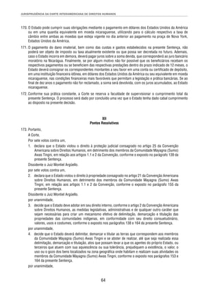 JURISPRUDÊNCIA DA CORTE INTERAMERICANA DE DIREITOS HUMANOS 
170. O Estado pode cumprir suas obrigações mediante o pagamento em dólares dos Estados Unidos da América 
ou em uma quantia equivalente em moeda nicaraguense, utilizando para o cálculo respectivo a taxa de 
câmbio entre ambas as moedas que esteja vigente no dia anterior ao pagamento na praça de Nova York, 
Estados Unidos da América. 
171. O pagamento do dano imaterial, bem como das custas e gastos estabelecidos na presente Sentença, não 
poderá ser objeto de imposto ou taxa atualmente existente ou que possa ser decretada no futuro. Ademais, 
caso o Estado incorra em demora, deverá pagar juros sobre a soma devida, que corresponderá ao juro bancário 
moratório na Nicarágua. Finalmente, se por algum motivo não for possível que os benefi ciários recebam os 
respectivos pagamentos ou se benefi ciem das respectivas prestações dentro do prazo indicado de 12 meses, o 
Estado deverá consignar os correspondentes montantes a seu favor em uma conta ou certifi cado de depósito, 
em uma instituição fi nanceira idônea, em dólares dos Estados Unidos da América ou seu equivalente em moeda 
nicaraguense, nas condições fi nanceiras mais favoráveis que permitam a legislação e prática bancárias. Se ao 
fi nal de dez anos o pagamento não for reclamado, a soma será devolvida, com os juros acumulados, ao Estado 
nicaraguense. 
172. Conforme sua prática constante, a Corte se reserva a faculdade de supervisionar o cumprimento total da 
presente Sentença. O processo será dado por concluído uma vez que o Estado tenha dado cabal cumprimento 
ao disposto na presente decisão. 
XII 
Pontos Resolutivos 
64 
173. Portanto, 
A Corte, 
Por sete votos contra um, 
1. declara que o Estado violou o direito à proteção judicial consagrado no artigo 25 da Convenção 
Americana sobre Direitos Humanos, em detrimento dos membros da Comunidade Mayagna (Sumo) 
Awas Tingni, em relação aos artigos 1.1 e 2 da Convenção, conforme o exposto no parágrafo 139 da 
presente Sentença. 
Dissidente o Juiz Montiel Argüello. 
por sete votos contra um, 
2. declara que o Estado violou o direito à propriedade consagrado no artigo 21 da Convenção Americana 
sobre Direitos Humanos, em detrimento dos membros da Comunidade Mayagna (Sumo) Awas 
Tingni, em relação aos artigos 1.1 e 2 da Convenção, conforme o exposto no parágrafo 155 da 
presente Sentença. 
Dissidente o Juiz Montiel Argüello. 
por unanimidade, 
3. decide que o Estado deve adotar em seu direito interno, conforme o artigo 2 da Convenção Americana 
sobre Direitos Humanos, as medidas legislativas, administrativas e de qualquer outro caráter que 
sejam necessárias para criar um mecanismo efetivo de delimitação, demarcação e titulação das 
propriedades das comunidades indígenas, em conformidade com seu direito consuetudinário, 
valores, usos e costumes, conforme o exposto nos parágrafos 138 e 164 da presente Sentença. 
por unanimidade, 
4. decide que o Estado deverá delimitar, demarcar e titular as terras que correspondem aos membros 
da Comunidade Mayagna (Sumo) Awas Tingni e se abster de realizar, até que seja realizada essa 
delimitação, demarcação e titulação, atos que possam levar a que os agentes do próprio Estado, ou 
terceiros que atuem com sua aquiescência ou sua tolerância, prejudiquem a existência, o valor, o 
uso ou o gozo dos bens localizados na zona geográfi ca onde habitam e realizam suas atividades os 
membros da Comunidade Mayagna (Sumo) Awas Tingni, conforme o exposto nos parágrafos 153 e 
164 da presente Sentença. 
por unanimidade, 
 