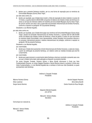 DIREITOS DOS POVOS INDÍGENAS - CASO DA COMUNIDADE MAYAGNA (SUMO) AWAS TINGNI VS. NICARÁGUA 
5. declara que a presente Sentença constitui, per se, uma forma de reparação para os membros da 
65 
Comunidade Mayagna (Sumo) Awas Tingni. 
por sete votos contra um, 
6. decide, por equidade, que o Estado deve investir, a título de reparação do dano imaterial, no prazo de 
12 meses, a quantia total de US$ 50.000 (cinquenta mil dólares dos Estados Unidos da América) em 
obras ou serviços de interesse coletivo em benefício da Comunidade Mayagna (Sumo) Awas Tingni, 
de comum acordo com esta e sob a supervisão da Comissão Interamericana de Direitos Humanos, 
conforme o exposto no parágrafo 167 da presente Sentença. 
Dissidente o Juiz Montiel Argüello. 
por sete votos contra um, 
7. decide, por equidade, que o Estado deve pagar aos membros da Comunidade Mayagna (Sumo) Awas 
Tingni, através da Comissão Interamericana de Direitos Humanos, a quantia total de US$ 30.000 
(trinta mil dólares dos Estados Unidos da América) a título de gastos e custas em que incorreram 
os membros desta Comunidade e seus representantes, ambos causados nos processos internos e 
no processo internacional perante o sistema interamericano de proteção, conforme o exposto no 
parágrafo 169 da presente Sentença. 
Dissidente o Juiz Montiel Argüello. 
por unanimidade, 
8. decide que o Estado deve apresentar à Corte Interamericana de Direitos Humanos, a cada seis meses, 
a partir da notifi cação da presente Sentença, um relatório sobre as medidas tomadas para dar-lhe 
cumprimento. 
por unanimidade, 
9. decide que supervisionará o cumprimento desta Sentença e dará por concluído o presente caso uma 
vez que o Estado tenha dado cabal aplicação ao disposto na presente decisão. 
Os Juízes Cançado Trindade, Pacheco Gómez e Abreu Burelli informaram à Corte seu Voto 
Fundamentado Conjunto, os Juízes Salgado Pesantes e García Ramírez deram a conhecer à Corte seus 
Votos Fundamentados, e o Juiz Montiel Argüello deu a conhecer à Corte seu Voto Dissidente, os quais 
acompanham esta Sentença. 
Antônio A. Cançado Trindade 
Presidente 
Máximo Pacheco Gómez Hernán Salgado Pesantes 
Oliver Jackman Alirio Abreu Burelli 
Sergio García Ramírez Carlos Vicente de Roux Rengifo 
Alejandro Montiel Argüello 
Juiz ad hoc 
Manuel E. Ventura Robles 
Secretário 
Comunique-se e execute-se, 
Antônio A. Cançado Trindade 
Presidente 
Manuel E. Ventura Robles 
Secretário 
 