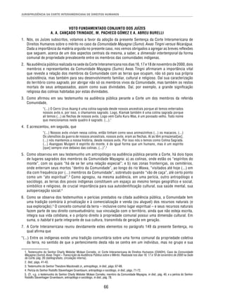 JURISPRUDÊNCIA DA CORTE INTERAMERICANA DE DIREITOS HUMANOS 
VOTO FUNDAMENTADO CONJUNTO DOS JUÍZES 
A. A. CANÇADO TRINDADE, M. PACHECO GÓMEZ E A. ABREU BURELLI 
1. Nós, os Juízes subscritos, votamos a favor da adoção da presente Sentença da Corte Interamericana de 
Direitos Humanos sobre o mérito no caso da Comunidade Mayagna (Sumo) Awas Tingni versus Nicarágua. 
Dada a importância da matéria arguida no presente caso, nos vemos obrigados a agregar as breves refl exões 
que seguem, acerca de um dos aspectos centrais da mesma, a saber, a dimensão intertemporal da forma 
comunal de propriedade prevalecente entre os membros das comunidades indígenas. 
2. Na audiência pública realizada na sede da Corte Interamericana nos dias 16, 17 e 18 de novembro de 2000, dois 
membros e representantes da Comunidade Mayagna (Sumo) Awas Tingni afi rmaram a importância vital 
que reveste a relação dos membros da Comunidade com as terras que ocupam, não só para sua própria 
subsistência, mas também para seu desenvolvimento familiar, cultural e religioso. Daí sua caracterização 
do território como sagrado, por abrigar não só os membros vivos da Comunidade, mas também os restos 
mortais de seus antepassados, assim como suas divindades. Daí, por exemplo, a grande signifi cação 
religiosa das colinas habitadas por estas divindades. 
3. Como afi rmou em seu testemunho na audiência pública perante a Corte um dos membros da referida 
66 
Comunidade, 
“(...) O Cerro Urus Asang é uma colina sagrada desde nossos ancestrais porque ali temos enterrados 
nossos avós e, por isso, o chamamos sagrado. Logo, Kiamak também é uma colina sagrada porque 
ali temos (...) as fl echas de nossos avós. Logo vem Caño Kuru Was, é um povoado velho. Todo nome 
que mencionamos neste quadro é sagrado. (...).1 
4. E acrescentou, em seguida, que 
“(...) Nossos avós viviam nessa colina, então tinham como seus animaizinhos (...) os macacos. (...) 
Os utensílios da guerra de nossos ancestrais, nossos avós, eram as fl echas. Aí as têm armazenad[as]. 
(...) nós mantemos a nossa história, desde nossos avós. Por isso nós o temos como Colina Sagrada. 
(...) Asangpas Muigeni é espírito do monte, é de igual forma que um humano, mas é um espírito 
[que] sempre vive debaixo das colinas. (...)”.2 
5. Como observou em seu testemunho um antropólogo na audiência pública perante a Corte, há dois tipos 
de lugares sagrados dos membros da Comunidade Mayagna: a) as colinas, onde estão os “espíritos do 
monte”, com os quais “há de se ter uma relação especial”; e b) nas zonas fronteiriças, os cemitérios, 
onde enterram seus mortos “dentro da Comunidade”, ao longo do rio Wawa, “visitados até hoje (...) em 
dia com frequência por (...) membros da Comunidade”, sobretudo quando “vão de caça”, até certo ponto 
como um “ato espiritual”.3 Como agregou, na mesma audiência, em uma perícia, outro antropólogo e 
sociólogo, as terras dos povos indígenas constituem um espaço ao mesmo tempo geográfico e social, 
simbólico e religioso, de crucial importância para sua autoidentificação cultural, sua saúde mental, sua 
autopercepção social.4 
6. Como se observa dos testemunhos e perícias prestados na citada audiência pública, a Comunidade tem 
uma tradição contrária à privatização e à comercialização e venda (ou aluguel) dos recursos naturais (e 
sua exploração).5 O conceito comunal da terra – inclusive como lugar espiritual – e seus recursos naturais 
fazem parte de seu direito consuetudinário; sua vinculação com o território, ainda que não esteja escrita, 
integra sua vida cotidiana, e o próprio direito à propriedade comunal possui uma dimensão cultural. Em 
suma, o habitat é parte integrante de sua cultura, transmitida de geração em geração. 
7. A Corte Interamericana reuniu devidamente estes elementos no parágrafo 149 da presente Sentença, no 
qual afi rma que 
“(...) Entre os indígenas existe uma tradição comunitária sobre uma forma comunal da propriedade coletiva 
da terra, no sentido de que o pertencimento desta não se centra em um indivíduo, mas no grupo e sua 
1. Testemunho do Senhor Charly Webster Mclean Cornelio, in: Corte Interamericana de Direitos Humanos (CtIADH), Caso da Comunidade 
Mayagna (Sumo) Awas Tingni – Transcrição da Audiência Pública sobre o Mérito. Realizada nos dias 16, 17 e 18 de novembro de 2000 na Sede 
da Corte, pág. 26 (datilografado, circulação interna). 
2. Ibid., págs. 41-43. 
3. Testemunho do Senhor Theodore Macdonald Jr., antropólogo, in ibid., págs. 67-68. 
4. Perícia do Senhor Rodolfo Stavenhagen Gruenbaum, antropólogo e sociólogo, in ibid., págs. 71-72. 
5. Cf., v.g., o testemunho do Senhor Charly Webster Mclean Cornelio, membro da Comunidade Mayagna, in ibid., pág. 40, e a perícia do Senhor 
Rodolfo Stavenhagen Gruenbaum, antropólogo e sociólogo, in ibid., pág. 78. 
 