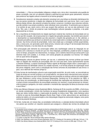 DIREITOS DOS POVOS INDÍGENAS - CASO DA COMUNIDADE MAYAGNA (SUMO) AWAS TINGNI VS. NICARÁGUA 
comunidade. (...) Para as comunidades indígenas a relação com a terra não é meramente uma questão de 
posse e produção, mas sim um elemento material e espiritual do qual devem gozar plenamente, inclusive 
para preservar seu legado cultural e transmiti-lo às futuras gerações”. 
8. Consideramos necessário ampliar este elemento conceitual com uma ênfase na dimensão intertemporal do 
que nos parece caracterizar a relação dos indígenas da Comunidade com suas terras. Sem o uso e gozo 
efetivos destas últimas, eles estariam privados de praticar, conservar e revitalizar seus costumes culturais, 
que dão sentido à sua própria existência, tanto individual como comunitária. O sentimento que se observa 
é no sentido de que, assim como a terra que ocupam lhes pertence, por sua vez eles pertencem à sua 
terra. Têm, pois, o direito de preservar suas manifestações culturais passadas e presentes, e de poder 
desenvolvê-las no futuro. 
9. Daí a importância do fortalecimento da relação espiritual e material dos membros da Comunidade com as 
terras que têm ocupado, não só para preservar o legado das gerações passadas, mas também para assumir 
e desempenhar as responsabilidades que eles assumem a respeito das gerações por vir. Daí, ademais, a 
necessária prevalência que atribuem ao elemento da conservação sobre a simples exploração dos recursos 
naturais. Sua forma comunal de propriedade, muito mais ampla que a concepção civilista (jusprivatista), 
deve, a nosso juízo, ser apreciada a partir deste prisma, inclusive sob o artigo 21 da Convenção Americana 
de Direitos Humanos, à luz dos fatos do cas d’espèce. 
10. A preocupação pelo elemento da conservação refl ete uma manifestação cultural da integração do ser 
humano com a natureza e o mundo em que vive. Esta integração, acreditamos, projeta-se tanto no espaço 
como no tempo, porquanto nos relacionamos, no espaço, com o sistema natural de que somos parte e que 
devemos tratar com cuidado, e, no tempo, com outras gerações (as passadas e as futuras),6 em relação 
com as quais temos obrigações. 
11. Manifestações culturais do gênero formam, por sua vez, o substratum das normas jurídicas que devem 
reger as relações dos membros da comunidade inter se e com seus bens. Como oportunamente recorda 
a presente Sentença, a própria Constituição Política vigente da Nicarágua dispõe sobre a preservação e o 
desenvolvimento da identidade cultural (na unidade nacional), e as formas próprias de organização social 
dos povos indígenas, assim como a manutenção das formas comunais de propriedade de suas terras e o 
gozo, uso e desfrute das mesmas (artigo 5).7 
12. Estas formas de manifestação cultural e auto-organização social têm, de certo modo, se concretizado ao 
longo do tempo em normas jurídicas e em jurisprudência, nos planos tanto internacional como nacional. 
Não é esta a primeira vez que a Corte Interamericana teve presentes as práticas culturais de coletividades. 
No caso Aloebotoe e outros versus Suriname (Reparações, Sentença de 10 de setembro de 1993), a 
Corte levou em consideração, na determinação do montante das reparações aos familiares das vítimas, 
o próprio direito consuetudinário da comunidade saramaca (os maroons,–à qual pertenciam as vítimas), 
onde prevalecia a poligamia, de modo a estender o montante das reparações de danos às diversas viúvas 
e seus filhos.8 
13. No caso Bámaca Velasquez versus Guatemala (Mérito, Sentença de 25 de novembro de 2000), a Corte levou 
em devida consideração o direito dos familiares da pessoa forçadamente desaparecida a uma sepultura 
digna aos restos mortais desta e a repercussão da questão na cultura maia.9 Mas, nesta Sentença sobre 
o mérito no caso da Comunidade Mayagna (Sumo) Awas Tingni, a Corte, pela primeira vez, aprofunda na 
análise da matéria, em uma aproximação a uma interpretação integral da cosmovisão indígena, como ponto 
central da presente Sentença. 
14. De fato, muitas são, em nossos dias, as sociedades multiculturais, e a atenção devida à diversidade cultural 
nos parece que constitui um requisito essencial para assegurar a efi cácia das normas de proteção dos 
6. As gerações futuras começam a atrair a atenção da doutrina contemporânea do Direito Internacional: cf., v.g., A.-Ch. Kiss, “La notion 
de patrimoine commun de l’humanité”, 175 Recueil des Cours de l’Académie de Droit International de La Haye (1982) págs. 109-253; 
E. Brown Weiss, In Fairness to Future Generations: International Law, Common Patrimony and Intergenerational Equity, Tokyo/Dobbs 
Ferry N.Y., United Nations University/Transnational Publs., 1989, págs. 1-351; E. Agius y S. Busuttil et alii (eds.), Future Generations and 
International Law, London, Earthscan, 1998, págs. 3-197; J. Symonides (ed.), Human Rights: New Dimensions and Challenges, Paris/ 
Aldershot, UNESCO/Dartmouth, 1998, págs. 1-153. 
7. Cf. também os artigos 89 e 180 da Constituição Política vigente da Nicarágua. 
8. CtIADH, Caso Aloeboetoe e outros versus Suriname (Reparações), Série C No 15, Sentença de 10 de setembro de 1993, págs. 3-49, pars. 1-116. 
9. CtIADH, Caso Bámaca Velásquez versus Guatemala (Mérito), Série C No 70, Sentença de 25 de novembro de 2000, págs. 3-149, pars. 1-230. 
67 
 