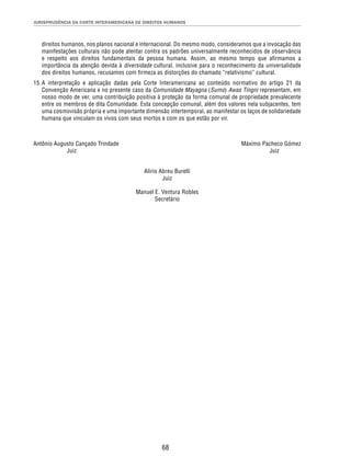 JURISPRUDÊNCIA DA CORTE INTERAMERICANA DE DIREITOS HUMANOS 
direitos humanos, nos planos nacional e internacional. Do mesmo modo, consideramos que a invocação das 
manifestações culturais não pode atentar contra os padrões universalmente reconhecidos de observância 
e respeito aos direitos fundamentais da pessoa humana. Assim, ao mesmo tempo que afi rmamos a 
importância da atenção devida à diversidade cultural, inclusive para o reconhecimento da universalidade 
dos direitos humanos, recusamos com fi rmeza as distorções do chamado “relativismo” cultural. 
15. A interpretação e aplicação dadas pela Corte Interamericana ao conteúdo normativo do artigo 21 da 
Convenção Americana e no presente caso da Comunidade Mayagna (Sumo) Awas Tingni representam, em 
nosso modo de ver, uma contribuição positiva à proteção da forma comunal de propriedade prevalecente 
entre os membros de dita Comunidade. Esta concepção comunal, além dos valores nela subjacentes, tem 
uma cosmovisão própria e uma importante dimensão intertemporal, ao manifestar os laços de solidariedade 
humana que vinculam os vivos com seus mortos e com os que estão por vir. 
Antônio Augusto Cançado Trindade Máximo Pacheco Gómez 
Juiz Juiz 
Alirio Abreu Burelli 
Juiz 
Manuel E. Ventura Robles 
Secretário 
68 
 