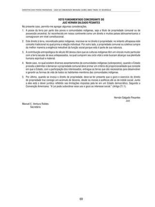 DIREITOS DOS POVOS INDÍGENAS - CASO DA COMUNIDADE MAYAGNA (SUMO) AWAS TINGNI VS. NICARÁGUA 
VOTO FUNDAMENTADO CONCORDANTE DO 
JUIZ HERNÁN SALGADO PESANTES 
No presente caso, permito-me agregar algumas considerações. 
1. A posse da terra por parte dos povos e comunidades indígenas, seja a título de propriedade comunal ou de 
possessão ancestral, foi reconhecida em nosso continente como um direito e muitos países latinoamericanos o 
consagraram em nível constitucional. 
2. Este direito à terra, reivindicado pelos indígenas, inscreve-se no direito à propriedade; no entanto ultrapassa este 
conceito tradicional no qual prima a relação individual. Por outro lado, a propriedade comunal ou coletiva cumpre 
da melhor maneira a exigência ineludível da função social porque esta é parte de sua natureza. 
3. A contribuição antropológica do século XX deixou claro que as culturas indígenas têm um vínculo muito particular 
com a terra secular de seus antepassados, na qual cumprem seu ciclo vital e onde buscam alcançar sua plenitude 
humana espiritual e material. 
4. Neste caso, no qual existem diversos assentamentos de comunidades indígenas (sobrepostos), quando o Estado 
proceda a delimitar e demarcar a propriedade comunal deve primar um critério de proporcionalidade que consiste 
em que o Estado, com a participação dos interessados, entregue as terras que são necessárias para desenvolver 
e garantir as formas de vida de todos os habitantes-membros das comunidades indígenas. 
5. Por último, quando se invoca o direito de propriedade, deve-se ter presente que o gozo e exercício do direito 
de propriedade traz consigo um acúmulo de deveres, desde os morais e políticos até os de índole social. Junto 
a eles está o dever jurídico refl etido nas limitações impostas pela lei em um Estado democrático. Segundo a 
Convenção Americana: “A Lei pode subordinar esse uso e gozo ao interesse social.” (Artigo 21.1). 
69 
Hernán Salgado Pesantes 
Juiz 
Manuel E. Ventura Robles 
Secretário 
 