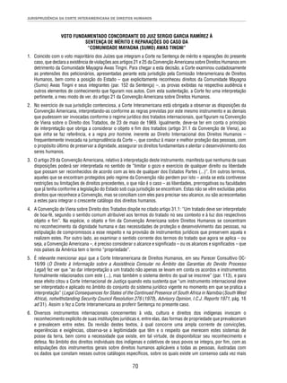 JURISPRUDÊNCIA DA CORTE INTERAMERICANA DE DIREITOS HUMANOS 
VOTO FUNDAMENTADO CONCORDANTE DO JUIZ SERGIO GARCIA RAMÍREZ À 
SENTENÇA DE MÉRITO E REPARAÇÕES DO CASO DA 
“COMUNIDADE MAYAGNA (SUMO) AWAS TINGNI” 
1. Coincido com o voto majoritário dos Juízes que integram a Corte na Sentença de mérito e reparações do presente 
caso, que declara a existência de violações aos artigos 21 e 25 da Convenção Americana sobre Direitos Humanos em 
detrimento da Comunidade Mayagna Awas Tingni. Para chegar a esta decisão, a Corte examinou cuidadosamente 
as pretensões dos peticionários, apresentadas perante esta jurisdição pela Comissão Interamericana de Direitos 
Humanos, bem como a posição do Estado – que explicitamente reconheceu direitos da Comunidade Mayagna 
(Sumo) Awas Tingni e seus integrantes (par. 152 da Sentença) –, as provas exibidas na respectiva audiência e 
outros elementos de conhecimento que fi guram nos autos. Com esta sustentação, a Corte fez uma interpretação 
pertinente, a meu modo de ver, do artigo 21 da Convenção Americana sobre Direitos Humanos. 
2. No exercício de sua jurisdição contenciosa, a Corte Interamericana está obrigada a observar as disposições da 
Convenção Americana, interpretando-as conforme as regras previstas por este mesmo instrumento e as demais 
que pudessem ser invocadas conforme o regime jurídico dos tratados internacionais, que fi guram na Convenção 
de Viena sobre o Direito dos Tratados, de 23 de maio de 1969. Igualmente, deve-se ter em conta o princípio 
de interpretação que obriga a considerar o objeto e fi m dos tratados (artigo 31.1 da Convenção de Viena), ao 
que infra se faz referência, e a regra pro homine, inerente ao Direito Internacional dos Direitos Humanos – 
frequentemente invocada na jurisprudência da Corte –, que conduz à maior e melhor proteção das pessoas, com 
o propósito último de preservar a dignidade, assegurar os direitos fundamentais e alentar o desenvolvimento dos 
seres humanos. 
3. O artigo 29 da Convenção Americana, relativo à interpretação deste instrumento, manifesta que nenhuma de suas 
disposições poderá ser interpretada no sentido de “limitar o gozo e exercício de qualquer direito ou liberdade 
que possam ser reconhecidos de acordo com as leis de qualquer dos Estados Partes (...)”. Em outros termos, 
aqueles que se encontram protegidos pelo regime da Convenção não perdem por isto – ainda se esta contivesse 
restrições ou limitações de direitos precedentes, o que não é o caso – as liberdades, prerrogativas ou faculdades 
que já tenha conforme a legislação do Estado sob cuja jurisdição se encontram. Estas não se vêm excluídas pelos 
direitos que reconhece a Convenção, mas se conciliam com eles para precisar seu alcance, ou são acrescentadas 
a estes para integrar o crescente catálogo dos direitos humanos. 
4. A Convenção de Viena sobre Direito dos Tratados dispõe no citado artigo 31.1: “Um tratado deve ser interpretado 
de boa-fé, segundo o sentido comum atribuível aos termos do tratado no seu contexto e à luz dos respectivos 
objeto e fi m”. Na espécie, o objeto e fi m da Convenção Americana sobre Direitos Humanos se concentram 
no reconhecimento da dignidade humana e das necessidades de proteção e desenvolvimento das pessoas, na 
estipulação de compromissos a esse respeito e na provisão de instrumentos jurídicos que preservem aquela e 
realizem estes. Por outro lado, ao examinar o sentido corrente dos termos do tratado que agora se aplica – ou 
seja, a Convenção Americana –, é preciso considerar o alcance e signifi cado – ou os alcances e signifi cados – que 
nos países da América tem o termo “propriedade”. 
5. É relevante mencionar aqui que a Corte Interamericana de Direitos Humanos, em seu Parecer Consultivo OC- 
16/99 (O Direito à Informação sobre a Assistência Consular no Âmbito das Garantias do Devido Processo 
Legal) fez ver que “ao dar interpretação a um tratado não apenas se levam em conta os acordos e instrumentos 
formalmente relacionados com este (...), mas também o sistema dentro do qual se inscreve” (par. 113), e para 
esse efeito citou a Corte Internacional de Justiça quando esta sustenta que “um instrumento internacional deve 
ser interpretado e aplicado no âmbito do conjunto do sistema jurídico vigente no momento em que se pratica a 
interpretação” (Legal Consequences for States of the Continued Presence of South Africa in Namibia (South West 
Africa), notwithstanding Security Council Resolution 276 (1970), Advisory Opinion, I.C.J. Reports 1971, pág. 16 
ad 31). Assim o fez a Corte Interamericana ao proferir Sentença no presente caso. 
6. Diversos instrumentos internacionais concernentes à vida, cultura e direitos dos indígenas invocam o 
reconhecimento explícito de suas instituições jurídicas e, entre elas, das formas de propriedade que prevaleceram 
e prevalecem entre estes. Da revisão destes textos, à qual concorre uma ampla corrente de convicções, 
experiências e exigências, observa-se a legitimidade que têm e o respeito que merecem estes sistemas de 
posse da terra, bem como a necessidade que existe, em tal virtude, de disponibilizar seu reconhecimento e 
defesa. No âmbito dos direitos individuais dos indígenas e coletivos de seus povos se integra, por fi m, com as 
estipulações dos instrumentos gerais sobre direitos humanos aplicáveis a todas as pessoas, ilustradas com 
os dados que constam nesses outros catálogos específi cos, sobre os quais existe um consenso cada vez mais 
70 
 