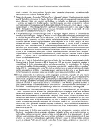 DIREITOS DOS POVOS INDÍGENAS - CASO DA COMUNIDADE MAYAGNA (SUMO) AWAS TINGNI VS. NICARÁGUA 
amplo e resolvido. Estes dados constituem elementos úteis – mais ainda, indispensáveis – para a interpretação 
das normas convencionais que deve aplicar a Corte. 
7. Nesta ordem de ideias, a Convenção nº 169 sobre Povos Indígenas e Tribais em Países Independentes, adotada 
pela 76ª Conferência Internacional do Trabalho (Genebra, 1989), animada pela ideia da existência perdurável dos 
povos indígenas e tribais – com respeito à sua identidade e às instituições que são produto e resguardo desta 
-, sustentou que “os governos deverão respeitar a importância especial que possui, para as culturas e valores 
espirituais dos povos interessados, a sua relação com as terras ou territórios, ou com ambos, segundo os casos, 
que eles ocupam ou utilizam de alguma maneira e, particularmente, os aspectos coletivos dessa relação” (artigo 
13.1); e afi rmou também: “Dever-se-á reconhecer aos povos interessados os direitos de propriedade e de posse 
sobre as terras que tradicionalmente ocupam” (artigo 14.1). 
8. O Projeto de Declaração sobre Discriminação contra as Populações Indígenas, emanado da Subcomissão de 
Prevenção de Discriminações e Proteção às Minorias da Comissão de Direitos Humanos do Conselho Econômico 
e Social das Nações Unidas (E/CN.4/Sub.2/1994/2/Add.1, 20 de abril de 1994) se refere claramente a estas 
mesmas questões e contribui a fi xar, dessa maneira, o critério da comunidade jurídica internacional ao redor 
dos temas que dizem respeito aos grupos indígenas e seus integrantes. De fato, o artigo 2 estipula: “Os povos 
indígenas têm direito a conservar e reforçar (...) seus sistemas jurídicos (...)”. Adiante, o artigo 25 indica que 
esses povos “têm o direito de manter e de fortalecer sua própria relação espiritual e material com suas terras, 
territórios, águas, mares costeiros e outros recursos que tradicionalmente têm possuído ou ocupado ou utilizado 
de outra forma e de assumir as responsabilidades que a esse respeito incorrem em relação às gerações futuras”; e 
o artigo 26, que afi rma o direito desses povos a “possuir, desenvolver, controlar e utilizar suas terras e territórios” 
adverte que isto “inclui o direito ao pleno reconhecimento de suas leis, tradições e costumes, sistemas de posse 
da terra (...) e o direito a que os Estados adotem medidas efi cazes para prevenir toda ingerência, usurpação ou 
invasão em relação a estes direitos”. 
9. Por sua vez, o Projeto de Declaração Americana sobre os Direitos dos Povos Indígenas, aprovado pela Comissão 
Interamericana de Direitos Humanos em 27 de fevereiro de 1997, que se refere à existência, relevância e 
respeitabilidade de direitos individuais e coletivos dos indígenas, estabelece: “Os povos indígenas têm direito ao 
reconhecimento legal das distintas modalidades e formas de sua posse, domínio e gozo de territórios e propriedade” 
(artigo XVIII.1); e manifesta que estes povos “têm direito ao reconhecimento de sua propriedade e dos direitos de 
domínio sobre as terras, territórios e recursos que ocupem historicamente, bem como ao uso daqueles a que 
tenham tido igualmente acesso para realizar suas atividades tradicionais e de sustento (idem, par. 2). 
10. Diversos ordenamentos ibero-americanos contêm disposições semelhantes, inspiradas em uma mesma 
experiência histórica e cultural. Entre eles fi gura a Constituição da Nicarágua, país sob cuja jurisdição se encontra 
a Comunidade Mayagna (Sumo) Awas Tingni, localizada na região da Costa Atlântica deste país centro-americano. 
Esta constituição, sob o título “Direitos das comunidades da Costa Atlântica”, estabelece: “O Estado reconhece 
as formas comunais de propriedade das terras da Comunidade da Costa Atlântica. Igualmente reconhece o 
gozo, uso e desfrute das águas e fl orestas de suas terras comunais”. Este reconhecimento categórico deve ser 
considerado à hora de interpretar e aplicar a Convenção Americana, conforme o seu já citado artigo 29.A. 
11. No exame deste caso, o tribunal argumentou o alcance do artigo 21 da Convenção Americana, que sob a epígrafe 
“Direito à Propriedade Privada” reconhece que “(t)oda pessoa tem direito ao uso e gozo de seus bens”. No exame 
desta questão, tiveram-se em vista os trabalhos preparatórios da Convenção, dos que se observa o processo 
seguido até culminar na expressão que hoje contém o artigo 21. Em um primeiro momento foi proposto reunir 
neste preceito, explicitamente, o direito à propriedade privada. Posteriormente, variou a fórmula para fi car como 
atualmente aparece: direito ao uso e gozo de bens. São estes os elementos que caracterizam o direito dos 
sujeitos amparados pela Convenção. Obviamente, não existe só um modelo de uso e gozo de bens. Cada povo, 
conforme sua cultura, interesses, aspirações, costumes, características, crenças pode instituir certa versão do 
uso e gozo dos bens. Em suma, trata-se de conceitos históricos que devem ser examinados e entendidos sob 
esta mesma perspectiva. 
12. Em diversos países da América, os grupos étnicos indígenas, cujos antepassados – povoadores originais do 
Continente – construíram antes da conquista e colonização instituições jurídicas que se mantêm vigentes, em 
certa medida, estabeleceram especiais relações de fato e de direito a propósito da terra que possuíam e da qual 
obtinham seus meios de subsistência. Estas fi guras jurídicas, que traduzem o pensamento e o sentimento de seus 
criadores e se encontram revestidas de plena legitimidade, enfrentaram a erosão de múltiplas medidas adotadas 
a partir da conquista. Porém, sobreviveram até nossos dias. Diversas legislações nacionais as reassumiram e 
71 
 