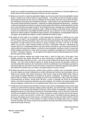 JURISPRUDÊNCIA DA CORTE INTERAMERICANA DE DIREITOS HUMANOS 
contam com o respaldo de respectivos instrumentos internacionais, que reivindicam os interesses legítimos e os 
direitos históricos dos primitivos habitantes da América e de seus sucessores. 
13. Neste caso se encontra o regime da propriedade indígena, que não exclui outras formas de propriedade ou posse 
da terra – produto de um processo histórico e cultural diferente –, mas contribui com elas na formação do amplo e 
plural espaço dos direitos com que contam os habitantes de diversos países americanos. Este conjunto de direitos, 
que se encontram comunicados por coincidências essenciais – a ideia nuclear do uso e aproveitamento dos bens –, 
mas mostram também diferenças importantes – sobretudo com relação à disposição fi nal desses bens –, constituem 
o sistema de propriedade que caracteriza a maioria de nossos países. Desconhecer as versões específi cas do direito 
ao uso e gozo dos bens que consagra o artigo 21 da Convenção Americana, e pretender que unicamente existe uma 
forma de usar e desfrutar dos bens, equivaleria a negar a milhões de pessoas a tutela desse preceito, subtraindo-os 
assim do reconhecimento e da proteção de direitos essenciais, que se oferecem, em troca, às demais pessoas. 
Desta forma, longe de assegurar a igualdade de todas as pessoas, seria estabelecida uma desigualdade contrária às 
convicções e aos propósitos que inspiram o sistema continental dos direitos humanos. 
14. Na análise do tema sujeito à sua jurisdição, a Corte Interamericana contemplou os direitos de uso e gozo 
reconhecidos no artigo 21 sob a perspectiva, perfeitamente válida, dos membros das comunidades indígenas. 
Em meu conceito, esta forma de analisar o tema, para os fi ns da presente Sentença, não implica de modo algum 
desconhecer ou negar direitos de outra natureza ou alcance vinculados com estes, como são os de caráter 
coletivo, aos que com a maior frequência aludem as normas e instrumentos nacionais e internacionais que 
invoquei neste voto. É indispensável observar que estes direitos comunitários, que formam parte profunda da 
cultura jurídica de muitos povos indígenas, e, portanto, de seus integrantes, constituem a fonte e o amparo dos 
direitos subjetivos individuais. Em suma, existe uma íntima e indissolúvel vinculação entre os direitos de ambas 
as ordens – individuais e coletivos –, de cuja vigência efetiva depende a genuína tutela das pessoas que formam 
parte dos grupos étnicos indígenas. 
15. No curso da audiência realizada para receber provas sobre o mérito do litígio que a Corte julgou, foram 
recebidos pareceres que aludem diretamente ao ponto mencionado no parágrafo anterior. Assim, o perito 
Rodolfo Stavenhagen Gruenbaum fez notar – como se lê na versão sintética de seu parecer verbal, reunido nesta 
Sentença – que “(e)m certos contextos históricos os direitos da pessoa humana são garantidos e podem ser 
exercidos plenamente somente se são reconhecidos os direitos da coletividade e da comunidade à qual pertence 
esta pessoa desde seu nascimento e da qual forma parte e a qual lhe dá os elementos necessários para poder se 
sentir plenamente realizado como ser humano, que signifi ca também ser social e cultural”. 
16. Na história dos países que hoje formam a América Latina, proliferou o assédio contra as expressões coletivas 
do direito indígena, que violam imediatamente os direitos individuais dos membros das comunidades, como os 
destas em seu conjunto. Outro perito cujo parecer a Corte escutou, Roque de Jesús Roldán Ortega, referiu-se 
a este aspecto da questão. Manifestou na emissão de seu parecer, verbalmente: “A experiência que existe na 
América Latina em relação ao tema da propriedade comunal é muito exemplifi cativa. Toda a política dos Estados 
Latino-Americanos se orientou, durante quase 180 anos, a buscar a supressão das formas de propriedade 
coletiva e das formas de governos autônomas dos povos indígenas. Isto contribuiu para liquidar grande parte 
dos povos indígenas, a levá-los não só a seu desaparecimento cultural, mas a seu desaparecimento físico”. 
17. A Sentença da Corte Interamericana de Direitos Humanos no Caso da Comunidade Mayagna (Sumo) Awas Tingni 
contribui ao reconhecimento de algumas relações jurídicas específi cas, que contribuem para integrar o estatuto 
característico de uma boa parte dos habitantes da América, cada vez melhor compreendido e reconhecido pelas 
legislações nacionais e os instrumentos internacionais. O tema desta Sentença, e por fi m ela mesma, situa-se em 
um ponto de convergência entre direitos civis e direitos econômicos, sociais e culturais; dito de outra maneira: 
encontra-se no ponto a que concorrem o direito civil e o direito social. A Convenção Americana, aplicada nos 
termos da interpretação que ela mesma autoriza, e que ademais fi gura nas regras da matéria conforme o Direito 
dos Tratados, deve signifi car e de fato signifi ca um sistema normativo de proteção seguro para os indígenas 
de nosso Continente, não menos que para outros povoadores dos países americanos aos que chega o sistema 
tutelar da Convenção Americana. 
72 
Sergio García Ramírez 
Juiz 
Manuel E. Ventura Robles 
Secretário 
 