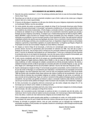 DIREITOS DOS POVOS INDÍGENAS - CASO DA COMUNIDADE MAYAGNA (SUMO) AWAS TINGNI VS. NICARÁGUA 
VOTO DISSIDENTE DO JUIZ MONTIEL ARGÜELLO 
1. Discordo dos pontos resolutivos 1, 2, 6 e 7 da sentença proferida pela Corte no caso da Comunidade Mayagna 
73 
(Sumo) Awas Tingni. 
2. Reconheço que se trata de um caso sumamente complexo e que a Corte e cada um dos Juízes que a integram 
atuaram nele com a maior equanimidade. 
3. O Governo da Nicarágua é respeitoso em alto grau dos direitos dos povos indígenas amplamente reconhecidos 
na Constituição Política e nas leis secundárias. 
4. Em minha opinião não existiu no presente caso violação do Artigo 25 da Convenção Americana sobre Direitos 
Humanos (doravante denominada “a Convenção”) que garante a existência de um recurso judicial efetivo contra 
atos violatórios dos direitos fundamentais. A Corte chegou a conclusão contrária, mas partindo da premissa que 
se distancia da realidade de que na Nicarágua não existe um procedimento claramente regulado que permita a 
titulação de terras indígenas comunitárias. A verdade é que o Instituto Nicaraguense de Reforma Agrária (INRA), 
depois MIDINRA e agora Escritório de Titulação Rural tiveram faculdades para fazer titulações e contra suas 
resoluções era procedente o recurso de amparo perante a Corte Suprema de Justiça. Que seja possível melhorar 
a legislação existente não signifi ca que essa legislação não exista. Como o reconhece a mesma sentença da Corte, 
o Governo da Nicarágua contratou uma consultoria para fazer um diagnóstico integral de todas as comunidades 
indígenas e apresentou à Assembleia Legislativa um projeto denominado “Lei Orgânica que Regula o Regime de 
Propriedade Comunal das Comunidades Indígenas da Costa Atlântica e Bosawas”. 
5. Em relação ao mesmo Artigo 25 da Convenção, a Corte leva em consideração vários recursos de amparo. O 
primeiro desses recursos foi apresentado pela Comunidade em setembro de 1995, mas nele não se pede a 
titulação de suas terras, mas se dirige contra a entrega de uma concessão madeireira que ela supõe afetar essas 
terras. O recurso foi declarado improcedente por ser extemporâneo. É certo que a resolução da Corte Suprema 
foi produzida mais de um ano depois da interposição, mas isso não causou nenhum prejuízo à Comunidade, pois 
sendo extemporâneo em nenhum momento pôde haver sido declarado procedente. 
6. O outro recurso considerado pela Corte foi de amparo por inconstitucionalidade interposto por dois membros do 
Conselho Regional da Região Autônoma Atlântico Norte (RAAN) no mês de março de 1996 e teve êxito, depois de 
várias incidências, em obter a declaração de nulidade e cancelamento da referida concessão madeireira. No entanto, a 
nulidade foi baseada somente na falta de aprovação da concessão pelo pleno do Conselho Regional, ou seja, que não 
tinha relação com a delimitação de terras da Comunidade e ademais o recurso não havia sido interposto por esta. 
7. Quanto à declaração de violação do Artigo 21 da Convenção que garante a propriedade, a Corte a fundamenta no fato 
de que não existe na Nicarágua um procedimento para materializar o reconhecimento da propriedade comunal dos 
povos indígenas, mas esse fundamento não é certo, como foi visto nos parágrafos anteriores. O fato de que desde 
1990 não tenham sido concedidos títulos dessa natureza não implica a ausência de tal procedimento, mas que se 
deriva da falta de interesse das comunidades indígenas em solicitar a titulação de suas terras; em particular, no 
caso concreto da Comunidade Awas Tingni, em nenhum momento foi feito pedido de titulação perante a autoridade 
competente, mas que todas suas gestões se limitaram a atacar a concessão madeireira antes referida. Somente no 
caso de que houvesse havido pedidos de titulação e estas houvessem sido recusadas, teria fundamento a alegação. 
8. Os fatos enumerados nos parágrafos anteriores comprovam que não existiu violação dos artigos 25 e 21 da 
Convenção que se indicam como violados na sentença da Corte. 
9. Com respeito às reparações acordadas pela Corte, devo indicar que ao não haver violação de um direito protegido 
pela Convenção, não cabe a aplicação do Artigo 63 da mesma. 
Ademais, não é procedente acordar indenização na ausência de dano e no presente caso ele não existiu, nem 
material por não ter havido cortes de madeira na área de concessão, nem moral porque a falta de delimitação das 
terras não afetou o sistema de vida tradicional dos indígenas da Comunidade Awas Tingni. 
Sobre a reintegração dos gastos gerados pelas gestões e a condenação em custas, em minha opinião só devem 
ser acordados nos casos em que o Estado não tenha tido motivos racionais para se opor à demanda. 
10. Apesar do afi rmado no parágrafo anterior, creio ser justo reconhecer que na indicação dos montantes das 
quantidades acordadas a Corte procedeu com equidade, levando em consideração a difícil situação econômica pela 
qual atravessa a Nicarágua. 
Alejandro Montiel Argüello 
Juiz ad hoc 
Manuel E. Ventura Robles 
Secretário 
 