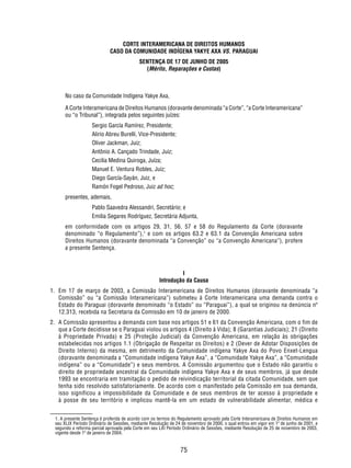 CORTE INTERAMERICANA DE DIREITOS HUMANOS 
CASO DA COMUNIDADE INDÍGENA YAKYE AXA VS. PARAGUAI 
SENTENÇA DE 17 DE JUNHO DE 2005 
(Mérito, Reparações e Custas) 
No caso da Comunidade Indígena Yakye Axa, 
A Corte Interamericana de Direitos Humanos (doravante denominada “a Corte”, “a Corte Interamericana” 
ou “o Tribunal”), integrada pelos seguintes juízes: 
75 
Sergio García Ramírez, Presidente; 
Alirio Abreu Burelli, Vice-Presidente; 
Oliver Jackman, Juiz; 
Antônio A. Cançado Trindade, Juiz; 
Cecilia Medina Quiroga, Juíza; 
Manuel E. Ventura Robles, Juiz; 
Diego García-Sayán, Juiz, e 
Ramón Fogel Pedroso, Juiz ad hoc; 
presentes, ademais, 
Pablo Saavedra Alessandri, Secretário; e 
Emilia Segares Rodríguez, Secretária Adjunta, 
em conformidade com os artigos 29, 31, 56, 57 e 58 do Regulamento da Corte (doravante 
denominado “o Regulamento”),1 e com os artigos 63.2 e 63.1 da Convenção Americana sobre 
Direitos Humanos (doravante denominada “a Convenção” ou “a Convenção Americana”), profere 
a presente Sentença. 
I 
Introdução da Causa 
1. Em 17 de março de 2003, a Comissão Interamericana de Direitos Humanos (doravante denominada “a 
Comissão” ou “a Comissão Interamericana”) submeteu à Corte Interamericana uma demanda contra o 
Estado do Paraguai (doravante denominado “o Estado” ou “Paraguai”), a qual se originou na denúncia nº 
12.313, recebida na Secretaria da Comissão em 10 de janeiro de 2000. 
2. A Comissão apresentou a demanda com base nos artigos 51 e 61 da Convenção Americana, com o fim de 
que a Corte decidisse se o Paraguai violou os artigos 4 (Direito à Vida); 8 (Garantias Judiciais); 21 (Direito 
à Propriedade Privada) e 25 (Proteção Judicial) da Convenção Americana, em relação às obrigações 
estabelecidas nos artigos 1.1 (Obrigação de Respeitar os Direitos) e 2 (Dever de Adotar Disposições de 
Direito Interno) da mesma, em detrimento da Comunidade indígena Yakye Axa do Povo Enxet-Lengua 
(doravante denominada a “Comunidade indígena Yakye Axa”, a “Comunidade Yakye Axa”, a “Comunidade 
indígena” ou a “Comunidade”) e seus membros. A Comissão argumentou que o Estado não garantiu o 
direito de propriedade ancestral da Comunidade indígena Yakye Axa e de seus membros, já que desde 
1993 se encontraria em tramitação o pedido de reivindicação territorial da citada Comunidade, sem que 
tenha sido resolvido satisfatoriamente. De acordo com o manifestado pela Comissão em sua demanda, 
isso significou a impossibilidade da Comunidade e de seus membros de ter acesso à propriedade e 
à posse de seu território e implicou mantê-la em um estado de vulnerabilidade alimentar, médica e 
1. A presente Sentença é proferida de acordo com os termos do Regulamento aprovado pela Corte Interamericana de Direitos Humanos em 
seu XLIX Período Ordinário de Sessões, mediante Resolução de 24 de novembro de 2000, o qual entrou em vigor em 1º de junho de 2001, e 
segundo a reforma parcial aprovada pela Corte em seu LXI Período Ordinário de Sessões, mediante Resolução de 25 de novembro de 2003, 
vigente desde 1º de janeiro de 2004. 
 