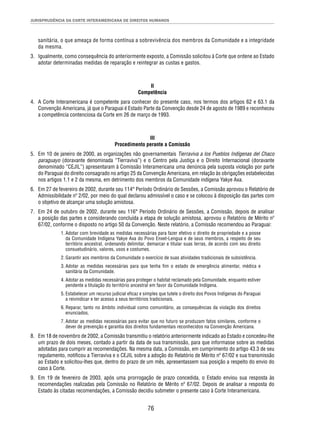JURISPRUDÊNCIA DA CORTE INTERAMERICANA DE DIREITOS HUMANOS 
sanitária, o que ameaça de forma contínua a sobrevivência dos membros da Comunidade e a integridade 
da mesma. 
3. Igualmente, como consequência do anteriormente exposto, a Comissão solicitou à Corte que ordene ao Estado 
adotar determinadas medidas de reparação e reintegrar as custas e gastos. 
II 
Competência 
4. A Corte Interamericana é competente para conhecer do presente caso, nos termos dos artigos 62 e 63.1 da 
Convenção Americana, já que o Paraguai é Estado Parte da Convenção desde 24 de agosto de 1989 e reconheceu 
a competência contenciosa da Corte em 26 de março de 1993. 
III 
Procedimento perante a Comissão 
5. Em 10 de janeiro de 2000, as organizações não governamentais Tierraviva a los Pueblos Indígenas del Chaco 
paraguayo (doravante denominada “Tierraviva”) e o Centro pela Justiça e o Direito Internacional (doravante 
denominado “CEJIL”) apresentaram à Comissão Interamericana uma denúncia pela suposta violação por parte 
do Paraguai do direito consagrado no artigo 25 da Convenção Americana, em relação às obrigações estabelecidas 
nos artigos 1.1 e 2 da mesma, em detrimento dos membros da Comunidade indígena Yakye Axa. 
6. Em 27 de fevereiro de 2002, durante seu 114° Período Ordinário de Sessões, a Comissão aprovou o Relatório de 
Admissibilidade nº 2/02, por meio do qual declarou admissível o caso e se colocou à disposição das partes com 
o objetivo de alcançar uma solução amistosa. 
7. Em 24 de outubro de 2002, durante seu 116° Período Ordinário de Sessões, a Comissão, depois de analisar 
a posição das partes e considerando concluída a etapa de solução amistosa, aprovou o Relatório de Mérito nº 
67/02, conforme o disposto no artigo 50 da Convenção. Neste relatório, a Comissão recomendou ao Paraguai: 
1. Adotar com brevidade as medidas necessárias para fazer efetivo o direito de propriedade e a posse 
da Comunidade Indígena Yakye Axa do Povo Enxet-Lengua e de seus membros, a respeito de seu 
território ancestral, ordenando delimitar, demarcar e titular suas terras, de acordo com seu direito 
consuetudinário, valores, usos e costumes. 
2. Garantir aos membros da Comunidade o exercício de suas atividades tradicionais de subsistência. 
3. Adotar as medidas necessárias para que tenha fi m o estado de emergência alimentar, médica e 
sanitária da Comunidade. 
4. Adotar as medidas necessárias para proteger o habitat reclamado pela Comunidade, enquanto estiver 
pendente a titulação do território ancestral em favor da Comunidade Indígena. 
5. Estabelecer um recurso judicial efi caz e simples que tutele o direito dos Povos Indígenas do Paraguai 
a reivindicar e ter acesso a seus territórios tradicionais. 
6. Reparar, tanto no âmbito individual como comunitário, as consequências da violação dos direitos 
enunciados. 
7. Adotar as medidas necessárias para evitar que no futuro se produzam fatos similares, conforme o 
dever de prevenção e garantia dos direitos fundamentais reconhecidos na Convenção Americana. 
8. Em 18 de novembro de 2002, a Comissão transmitiu o relatório anteriormente indicado ao Estado e concedeu-lhe 
um prazo de dois meses, contado a partir da data de sua transmissão, para que informasse sobre as medidas 
adotadas para cumprir as recomendações. Na mesma data, a Comissão, em cumprimento do artigo 43.3 de seu 
regulamento, notifi cou a Tierraviva e o CEJIL sobre a adoção do Relatório de Mérito nº 67/02 e sua transmissão 
ao Estado e solicitou-lhes que, dentro do prazo de um mês, apresentassem sua posição a respeito do envio do 
caso à Corte. 
9. Em 19 de fevereiro de 2003, após uma prorrogação de prazo concedida, o Estado enviou sua resposta às 
recomendações realizadas pela Comissão no Relatório de Mérito nº 67/02. Depois de analisar a resposta do 
Estado às citadas recomendações, a Comissão decidiu submeter o presente caso à Corte Interamericana. 
76 
 