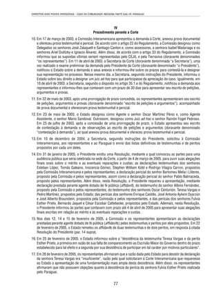 DIREITOS DOS POVOS INDÍGENAS - CASO DA COMUNIDADE INDÍGENA YAKYE AXA VS. PARAGUAI 
IV 
Procedimento perante a Corte 
10. Em 17 de março de 2003, a Comissão Interamericana apresentou a demanda à Corte, anexou prova documental 
e ofereceu prova testemunhal e pericial. De acordo com o artigo 22 do Regulamento, a Comissão designou como 
Delegados os senhores José Zalaquett e Santiago Canton e, como assessores, a senhora Isabel Madariaga e os 
senhores Ariel Dulitzky e Ignacio Álvarez. Além disso, de acordo com o artigo 33 do Regulamento, a Comissão 
informou que as supostas vítimas seriam representadas pelo CEJIL e pela Tierraviva (doravante denominados 
“os representantes”). Em 11 de abril de 2003, a Secretaria da Corte (doravante denominada “a Secretaria”), uma 
vez realizado o exame preliminar da demanda pelo Presidente da Corte (doravante denominado “o Presidente”), 
notifi cou o Estado sobre a demanda e seus anexos e informou-lhe sobre os prazos para contestá-la e designar 
sua representação no processo. Nesse mesmo dia, a Secretaria, seguindo instruções do Presidente, informou o 
Estado sobre seu direito a designar um juiz ad hoc para que participasse da apreciação do caso. Igualmente, em 
10 de abril de 2003, a Secretaria, segundo o disposto no artigo 35.1.e do Regulamento, notifi cou a demanda aos 
representantes e informou-lhes que contavam com um prazo de 30 dias para apresentar seu escrito de petições, 
argumentos e provas. 
11. Em 22 de maio de 2003, após uma prorrogação de prazo concedida, os representantes apresentaram seu escrito 
de petições, argumentos e provas (doravante denominado “escrito de petições e argumentos”), acompanhado 
de prova documental e ofereceram prova testemunhal e pericial. 
12. Em 23 de maio de 2003, o Estado designou como Agente o senhor Oscar Martínez Pérez e, como Agente 
Assistente, o senhor Mario Sandoval. Outrossim, designou como Juiz ad hoc o senhor Ramón Fogel Pedroso. 
Em 23 de julho de 2003, após a concessão de uma prorrogação de prazo, o Estado apresentou seu escrito 
de contestação à demanda e de observações ao escrito de petições e argumentos (doravante denominado 
“contestação à demanda”), ao qual anexou prova documental e ofereceu prova testemunhal e pericial. 
13. Em 10 de dezembro de 2004, a Secretaria, seguindo instruções do Presidente, solicitou à Comissão 
Interamericana, aos representantes e ao Paraguai o envio das listas defi nitivas de testemunhas e de peritos 
propostos por cada um deles. 
14. Em 31 de janeiro de 2005, o Presidente emitiu uma Resolução, mediante a qual convocou as partes para uma 
audiência pública que seria celebrada na sede da Corte, a partir de 4 de março de 2005, para ouvir suas alegações 
fi nais orais sobre o mérito e as eventuais reparações e custas; as declarações testemunhais dos senhores 
Esteban López, Tomás Galeano, Inocencia Gómez, Stephen William Kidd e Rodrigo Vilagra Carron, propostos 
pela Comissão Interamericana e pelos representantes; a declaração pericial do senhor Bartomeu Melia i Lliteres, 
proposto pela Comissão e pelos representantes, assim como a declaração pericial do senhor Pablo Balmaceda, 
proposto pelos representantes. Além disso, nesta Resolução, o Presidente requereu a apresentação, mediante 
declaração prestada perante agente dotado de fé pública (affi davit), do testemunho do senhor Albino Fernández, 
proposto pela Comissão e pelos representantes; do testemunho dos senhores Oscar Centurión, Teresa Vargas e 
Pedro Martínez, propostos pelo Estado; das perícias dos senhores Enrique Castillo, José Antonio Aylwin Oyarzún 
e José Alberto Braunstein, propostos pela Comissão e pelos representantes, e das perícias dos senhores Fulvia 
Esther Prieto, Bernardo Jaquet e César Escobar Cattebecke, propostos pelo Estado. Ademais, nesta Resolução, 
o Presidente informou às partes que contavam com prazo até 4 de abril de 2005 para apresentar suas alegações 
fi nais escritas em relação ao mérito e às eventuais reparações e custas. 
15. Nos dias 12, 14 e 15 de fevereiro de 2005, a Comissão e os representantes apresentaram as declarações 
prestadas perante agente dotado de fé pública (affi davits) pelas testemunhas e peritos por eles propostos. Em 22 
de fevereiro de 2005, o Estado remeteu os affi davits de duas testemunhas e de dois peritos, em resposta à citada 
Resolução do Presidente (par. 14 supra). 
16. Em 25 de fevereiro de 2005, o Estado informou sobre a “desistência da testemunha Teresa Vargas e da perita 
Esther Prieto, a primeira em razão de sua falta de comparecimento ao Escrivão Maior do Governo dentro do prazo 
estabelecido para tal efeito e a segunda por sua desistência de participar em tal caráter por motivos particulares”. 
17. Em 28 de fevereiro de 2005, os representantes afi rmaram que a razão dada pelo Estado para desistir da declaração 
da senhora Teresa Vargas era “insufi ciente”, razão pela qual solicitaram à Corte Interamericana que requeresse 
ao Estado a apresentação de uma fundamentação mais ampla desta desistência. Além disso, os representantes 
afi rmaram que não possuem objeções quanto à desistência da perícia da senhora Fulvia Esther Prieto realizada 
pelo Paraguai. 
77 
 
