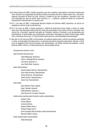 JURISPRUDÊNCIA DA CORTE INTERAMERICANA DE DIREITOS HUMANOS 
18. Em 28 de fevereiro de 2005, o Estado apresentou uma nota, mediante a qual solicitou a inclusão da testemunha 
Oscar Centurión na programação da audiência pública convocada pela Corte. Nesse mesmo dia, a Secretaria, 
seguindo instruções do Pleno da Corte, informou o Estado de que não considerava “necessário ouvir uma 
nova declaração por parte do senhor Oscar Centurión, e […] rejeit[ou] o pedido do Estado por considerá-lo 
extemporâneo e desnecessário no presente caso”. 
19. Em 1º de março de 2005, a Organização Nacional Indígena da Colômbia (ONIC) apresentou um escrito em 
78 
qualidade de amicus curiae no presente caso. 
20. Em 2 de março de 2005, o Estado apresentou o affi davit da testemunha Teresa Vargas e indicou as razões 
pelas quais esta declaração testemunhal não havia sido apresentada à Corte dentro do prazo concedido. Esse 
mesmo dia, a Secretaria, seguindo instruções do Presidente, solicitou à Comissão e aos representantes que 
apresentassem as observações que considerassem pertinentes à declaração da senhora Teresa Vargas. Nesta 
nota, a Secretaria afi rmou que “o Tribunal avaliará oportunamente a admissibilidade desta declaração”. 
21. Nos dias 4 e 5 de março de 2005, a Corte recebeu, em audiência pública sobre o mérito e as eventuais reparações 
e custas, as declarações das testemunhas e os pareceres dos peritos propostos pelas partes. Ademais, a Corte 
ouviu as alegações fi nais orais da Comissão, dos representantes e do Estado. Durante esta audiência, o perito 
Bartomeu Meliá i Lliteres e o Estado apresentaram documentação diversa. 
Compareceram perante a Corte: 
pela Comissão Interamericana: 
Isabel Madariaga, Assessora; 
Víctor H. Madrigal Borloz, Assessor; 
Lilly Ching, Assessora, e 
Juan Pablo Albán, Assessor. 
pelos representantes: 
Andrés Dejesús Ramírez, Representante; 
Oscar Ayala Amarilla, Representante; 
Viviana Krsticevic, Representante; 
Tatiana Rincón, Representante, e 
Liliana Tojo, Representante. 
pelo Estado: 
Oscar Martínez Pérez, Agente; 
Edgar Taboada, Assessor; 
Felipe Mendoza, Assessor, e 
Julio Duarte Van Humbeck, Assessor. 
testemunhas propostas pela Comissão e pelos representantes: 
Esteban López, 
Tomás Galeano, 
Inocencia Gómez, 
Stephen Willia m Kidd, e 
Rodrigo Vilagra Carron. 
perito proposto pela Comissão e pelos representantes: 
Bartomeu Melia i Lliteres. 
perito proposto pelos representantes: 
Pablo Balmaceda. 
 