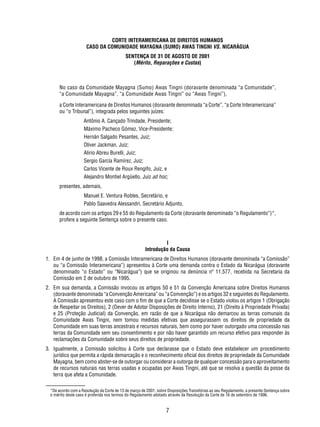 CORTE INTERAMERICANA DE DIREITOS HUMANOS 
CASO DA COMUNIDADE MAYAGNA (SUMO) AWAS TINGNI VS. NICARÁGUA 
SENTENÇA DE 31 DE AGOSTO DE 2001 
(Mérito, Reparações e Custas) 
No caso da Comunidade Mayagna (Sumo) Awas Tingni (doravante denominada “a Comunidade”, 
“a Comunidade Mayagna”, “a Comunidade Awas Tingni” ou “Awas Tingni”), 
a Corte Interamericana de Direitos Humanos (doravante denominada “a Corte”, “a Corte Interamericana” 
ou “o Tribunal”), integrada pelos seguintes juízes: 
Antônio A. Cançado Trindade, Presidente; 
Máximo Pacheco Gómez, Vice-Presidente; 
Hernán Salgado Pesantes, Juiz; 
Oliver Jackman, Juiz; 
Alirio Abreu Burelli, Juiz; 
Sergio García Ramírez, Juiz; 
Carlos Vicente de Roux Rengifo, Juiz, e 
Alejandro Montiel Argüello, Juiz ad hoc; 
7 
presentes, ademais, 
Manuel E. Ventura Robles, Secretário, e 
Pablo Saavedra Alessandri, Secretário Adjunto, 
de acordo com os artigos 29 e 55 do Regulamento da Corte (doravante denominado “o Regulamento”)*, 
profere a seguinte Sentença sobre o presente caso. 
I 
Introdução da Causa 
1. Em 4 de junho de 1998, a Comissão Interamericana de Direitos Humanos (doravante denominada “a Comissão” 
ou “a Comissão Interamericana”) apresentou à Corte uma demanda contra o Estado da Nicarágua (doravante 
denominado “o Estado” ou “Nicarágua”) que se originou na denúncia nº 11.577, recebida na Secretaria da 
Comissão em 2 de outubro de 1995. 
2. Em sua demanda, a Comissão invocou os artigos 50 e 51 da Convenção Americana sobre Direitos Humanos 
(doravante denominada “a Convenção Americana” ou “a Convenção”) e os artigos 32 e seguintes do Regulamento. 
A Comissão apresentou este caso com o fi m de que a Corte decidisse se o Estado violou os artigos 1 (Obrigação 
de Respeitar os Direitos), 2 (Dever de Adotar Disposições de Direito Interno), 21 (Direito à Propriedade Privada) 
e 25 (Proteção Judicial) da Convenção, em razão de que a Nicarágua não demarcou as terras comunais da 
Comunidade Awas Tingni, nem tomou medidas efetivas que assegurassem os direitos de propriedade da 
Comunidade em suas terras ancestrais e recursos naturais, bem como por haver outorgado uma concessão nas 
terras da Comunidade sem seu consentimento e por não haver garantido um recurso efetivo para responder às 
reclamações da Comunidade sobre seus direitos de propriedade. 
3. Igualmente, a Comissão solicitou à Corte que declarasse que o Estado deve estabelecer um procedimento 
jurídico que permita a rápida demarcação e o reconhecimento ofi cial dos direitos de propriedade da Comunidade 
Mayagna, bem como abster-se de outorgar ou considerar a outorga de qualquer concessão para o aproveitamento 
de recursos naturais nas terras usadas e ocupadas por Awas Tingni, até que se resolva a questão da posse da 
terra que afeta a Comunidade. 
*De acordo com a Resolução da Corte de 13 de março de 2001, sobre Disposições Transitórias ao seu Regulamento, a presente Sentença sobre 
o mérito deste caso é proferida nos termos do Regulamento adotado através da Resolução da Corte de 16 de setembro de 1996. 
 