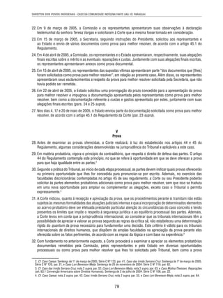 DIREITOS DOS POVOS INDÍGENAS - CASO DA COMUNIDADE INDÍGENA YAKYE AXA VS. PARAGUAI 
22. Em 9 de março de 2005, a Comissão e os representantes apresentaram suas observações à declaração 
testemunhal da senhora Teresa Vargas e solicitaram à Corte que a mesma fosse tomada em consideração. 
23. Em 15 de março de 2005, a Secretaria, seguindo instruções do Presidente, solicitou aos representantes e 
ao Estado o envio de vários documentos como prova para melhor resolver, de acordo com o artigo 45.1 do 
Regulamento. 
24. Em 4 de abril de 2005, a Comissão, os representantes e o Estado apresentaram, respectivamente, suas alegações 
fi nais escritas sobre o mérito e as eventuais reparações e custas. Juntamente com suas alegações fi nais escritas, 
os representantes apresentaram anexos como prova documental. 
25. Em 15 de abril de 2005, os representantes das supostas vítimas apresentaram parte “dos documentos que [lhes] 
foram solicitados como prova para melhor resolver”, em relação ao presente caso. Além disso, os representantes 
apresentaram seus esclarecimentos a respeito da prova para melhor resolver solicitada pela Secretaria, que não 
havia podido ser remetida. 
26. Em 22 de abril de 2005, o Estado solicitou uma prorrogação do prazo concedido para a apresentação da prova 
para melhor resolver e impugnou a documentação apresentada pelos representantes como prova para melhor 
resolver, bem como a documentação referente a custas e gastos apresentada por estes, juntamente com suas 
alegações fi nais escritas (pars. 24 e 25 supra). 
27. Nos dias 4, 17 e 20 de maio de 2005, o Estado enviou parte da documentação solicitada como prova para melhor 
resolver, de acordo com o artigo 45.1 do Regulamento da Corte (par. 23 supra). 
V 
Prova 
28. Antes de examinar as provas oferecidas, a Corte realizará, à luz do estabelecido nos artigos 44 e 45 do 
Regulamento, algumas considerações desenvolvidas na jurisprudência do Tribunal e aplicáveis a este caso. 
29. Em matéria probatória, vigora o princípio do contraditório, que respeita o direito de defesa das partes. O artigo 
44 do Regulamento contempla este princípio, no que se refere à oportunidade em que se deve oferecer a prova 
para que haja igualdade entre as partes.2 
30. Segundo a prática do Tribunal, ao início de cada etapa processual, as partes devem indicar quais provas oferecerão 
na primeira oportunidade que lhes for concedida para pronunciar-se por escrito. Ademais, no exercício das 
faculdades discricionárias contempladas no artigo 45 de seu regulamento, a Corte ou seu Presidente poderão 
solicitar às partes elementos probatórios adicionais como prova para melhor resolver, sem que isso se traduza 
em uma nova oportunidade para ampliar ou complementar as alegações, exceto caso o Tribunal o permita 
expressamente.3 
31. A Corte indicou, quanto à recepção e apreciação da prova, que os procedimentos perante si tramitam não estão 
sujeitos às mesmas formalidades das atuações judiciais internas e que a incorporação de determinados elementos 
ao acervo probatório deve ser efetuada prestando particular atenção às circunstâncias do caso concreto e tendo 
presentes os limites que impõe o respeito à segurança jurídica e ao equilíbrio processual das partes. Ademais, 
a Corte levou em conta que a jurisprudência internacional, ao considerar que os tribunais internacionais têm a 
possibilidade de apreciar e valorar as provas segundo as regras da crítica sã, não estabeleceu uma determinação 
rígida do quantum da prova necessária para fundamentar uma decisão. Este critério é válido para os tribunais 
internacionais de direitos humanos, que dispõem de amplas faculdades na apreciação da prova perante eles 
oferecida sobre os fatos pertinentes, de acordo com as regras da lógica e com base na experiência.4 
32. Com fundamento no anteriormente exposto, a Corte procederá a examinar e apreciar os elementos probatórios 
documentais remetidos pela Comissão, pelos representantes e pelo Estado em diversas oportunidades 
processuais ou como prova para melhor resolver que lhes foi solicitada pelo Tribunal, bem como a prova 
2. Cf. Caso Caesar. Sentença de 11 de março de 2005. Série C Nº 123, par. 41; Caso das Irmãs Serrano Cruz. Sentença de 1º de março de 2005. 
Série C Nº 120, par. 31, e Caso Lori Berenson Mejía. Sentença de 25 de novembro de 2004. Série C Nº 119, par. 62. 
3. Cf. Caso das Irmãs Serrano Cruz, nota 2 supra, par. 32; Caso Lori Berenson Mejía, nota 2 supra, par. 63; e Caso Molina Theissen. Reparações 
(art. 63.1 Convenção Americana sobre Direitos Humanos). Sentença de 3 de julho de 2004. Série C Nº 108, par. 22. 
4. Cf. Caso Caesar, nota 2 supra, par. 42; Caso Irmãs Serrano Cruz, nota 2 supra, par. 33, e Caso Lori Berenson Mejía, nota 2 supra, par. 64. 
79 
 