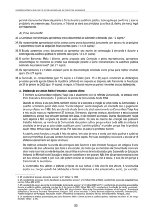 JURISPRUDÊNCIA DA CORTE INTERAMERICANA DE DIREITOS HUMANOS 
pericial e testemunhal oferecida perante a Corte durante a audiência pública, tudo aquilo que conforma o acervo 
probatório do presente caso. Para tanto, o Tribunal se aterá aos princípios da crítica sã, dentro do marco legal 
correspondente. 
A) Prova documental 
33. A Comissão Interamericana apresentou prova documental ao submeter a demanda (par. 10 supra).5 
34. Os representantes apresentaram vários anexos como prova documental, juntamente com seu escrito de petições 
e argumentos e com as alegações fi nais escritas (pars. 11 e 24 supra).6 
35. O Estado apresentou prova documental ao apresentar seu escrito de contestação à demanda e durante a 
celebração da audiência pública no presente caso (pars. 12 e 21 supra).7 
36. O senhor Bartomeu Melia i Lliteres, perito proposto pela Comissão e pelos representantes, apresentou 
documentação no momento de prestar sua declaração perante a Corte Interamericana na audiência pública 
celebrada no presente caso8 (par. 21 supra). 
37. Os representantes e o Estado enviaram parte da documentação solicitada como prova para melhor resolver 
80 
(pars. 25 e 27 supra). 
38. A Comissão, os representantes (par. 15 supra) e o Estado (pars. 15 e 20 supra) remeteram as declarações 
prestadas perante agente dotado de fé pública (affi davit) em resposta ao disposto pelo Presidente na Resolução 
de 31 de janeiro de 2005 (par. 14 supra). A seguir, o Tribunal resume as partes relevantes destas declarações. 
a. Declaração do senhor Albino Fernández, suposta vítima 
É membro da Comunidade indígena Yakye Axa e atualmente vive na referida Comunidade, na estrada entre 
Pozo Colorado e Concepción. É professor da escola da Comunidade desde 1994. 
Quando se iniciou a luta pela terra, também iniciou-se a luta para a criação de uma escola da Comunidade, a 
qual foi reconhecida pelo Estado como “Escola Indígena”, sendo designado um montante para o pagamento 
de um professor em 1996. Esta escola está situada dentro do atual assentamento da Comunidade Yakye Axa 
e nela estão inscritas regularmente 57 crianças. Entretanto, algumas crianças abandonam a escola porque 
adoecem ou porque não possuem comida nem água, e não resistem ao estudo. Outras não possuem roupa 
nem sapatos e têm vergonha de assistir as aulas assim. Os pais da maioria das crianças não possuem 
trabalho. Ademais, os membros da Comunidade não podem cultivar porque o local onde estão assentados é 
uma faixa de terra que as autoridades qualifi cam como “caminho público” e também porque lhes foi proibido 
caçar, retirar lenha e água de suas terras. Por tudo isso, os pais e o professor sofrem. 
A casinha onde funciona a escola é feita de palma, tem piso de terra e conta com dois quadros e cadeiras 
com escrivaninhas. Esta casa também funciona como capela. Por suas condições e estrutura, a escola se vê 
afetada especialmente em época de chuva. 
Os materiais utilizados na escola são entregues pelo Governo e pelo Instituto Paraguaio do Indígena. Estes 
materiais não são sufi cientes para todo o ano escolar, de modo que os membros da Comunidade procuram 
obter mais materiais através de doações. As cartilhas e os livros de texto são dados pela Supervisão de Educação 
Indígena do Ministério de Educação e estão em castelhano e em guarani. Não lhes são proporcionados textos 
em seu idioma (enxet) e, por isso, não podem ensinar as crianças que vão à escola, o que põe em perigo a 
transmissão de seu idioma. 
A transmissão dos valores e práticas próprias de sua cultura é feita através dos idosos. A testemunha 
explica às crianças quando há celebrações e temas tradicionais e dos antepassados, como, por exemplo, 
5. Cf. expediente de anexos à demanda, anexos 1 a 37, folhas 1 a 1552. 
6. Cf. expediente de anexos ao escrito de petições e argumentos, anexos 1 a 10, folhas 1555 a 3568 e expediente de anexos às alegações fi nais 
escritas, folhas 480 a 783. 
7. Cf. expediente de anexos ao escrito de contestação da demanda, anexos 1 a 14, folhas 3569 a 3751; expediente de documentos apresentados 
durante a audiência pública celebrada nos dias 4 e 5 de março de 2005, folhas 396 a 479; expediente de tramitação do mérito e eventuais, 
reparações e custas, Tomo IV, folhas 887 a 897 e 905 a 907; livro intitulado “Atlas de las Comunidades Indígenas en el Paraguay”, Presidência 
da República, Secretaria Técnica de Planejamento. Paraguai, 2002, e livro intitulado “II Censo Nacional Indígena de población y viviendas 2002. 
Pueblos Indígenas del Paraguay. Resultados fi nales”, Presidência da República, Secretaria Técnica de Planejamento. Paraguai, 2002. 
8. Cf. expediente de anexos apresentados pelo perito Bartomeu Melia i Lliteres durante a audiência pública celebrada nos dias 4 e 5 de março 
de 2005, folhas 1 a 395. 
 