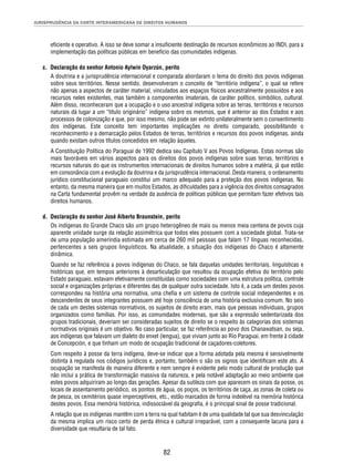 JURISPRUDÊNCIA DA CORTE INTERAMERICANA DE DIREITOS HUMANOS 
efi ciente e operativo. A isso se deve somar a insufi ciente destinação de recursos econômicos ao INDI, para a 
implementação das políticas públicas em benefício das comunidades indígenas. 
c. Declaração do senhor Antonio Aylwin Oyarzún, perito 
A doutrina e a jurisprudência internacional e comparada abordaram o tema do direito dos povos indígenas 
sobre seus territórios. Nesse sentido, desenvolveram o conceito de “território indígena”, o qual se refere 
não apenas a aspectos de caráter material, vinculados aos espaços físicos ancestralmente possuídos e aos 
recursos neles existentes, mas também a componentes imateriais, de caráter político, simbólico, cultural. 
Além disso, reconheceram que a ocupação e o uso ancestral indígena sobre as terras, territórios e recursos 
naturais dá lugar a um “título originário” indígena sobre os mesmos, que é anterior ao dos Estados e aos 
processos de colonização e que, por isso mesmo, não pode ser extinto unilateralmente sem o consentimento 
dos indígenas. Este conceito tem importantes implicações no direito comparado, possibilitando o 
reconhecimento e a demarcação pelos Estados de terras, territórios e recursos dos povos indígenas, ainda 
quando existam outros títulos concedidos em relação àqueles. 
A Constituição Política do Paraguai de 1992 dedica seu Capítulo V aos Povos Indígenas. Estas normas são 
mais favoráveis em vários aspectos para os direitos dos povos indígenas sobre suas terras, territórios e 
recursos naturais do que os instrumentos internacionais de direitos humanos sobre a matéria, já que estão 
em consonância com a evolução da doutrina e da jurisprudência internacional. Desta maneira, o ordenamento 
jurídico constitucional paraguaio constitui um marco adequado para a proteção dos povos indígenas. No 
entanto, da mesma maneira que em muitos Estados, as difi culdades para a vigência dos direitos consagrados 
na Carta fundamental provêm na verdade da ausência de políticas públicas que permitam fazer efetivos tais 
direitos humanos. 
d. Declaração do senhor José Alberto Braunstein, perito 
Os indígenas do Grande Chaco são um grupo heterogêneo de mais ou menos meia centena de povos cuja 
aparente unidade surge da relação assimétrica que todos eles possuem com a sociedade global. Trata-se 
de uma população ameríndia estimada em cerca de 260 mil pessoas que falam 17 línguas reconhecidas, 
pertencentes a seis grupos linguísticos. Na atualidade, a situação dos indígenas do Chaco é altamente 
dinâmica. 
Quando se faz referência a povos indígenas do Chaco, se fala daquelas unidades territoriais, linguísticas e 
históricas que, em tempos anteriores à desarticulação que resultou da ocupação efetiva do território pelo 
Estado paraguaio, estavam efetivamente constituídas como sociedades com uma estrutura política, controle 
social e organizações próprias e diferentes das de qualquer outra sociedade. Isto é, a cada um destes povos 
correspondeu na história uma normativa, uma chefi a e um sistema de controle social independentes e os 
descendentes de seus integrantes possuem até hoje consciência de uma história exclusiva comum. No seio 
de cada um destes sistemas normativos, os sujeitos de direito eram, mais que pessoas individuais, grupos 
organizados como famílias. Por isso, as comunidades modernas, que são a expressão sedentarizada dos 
grupos tradicionais, deveriam ser consideradas sujeitos de direito se o respeito às categorias dos sistemas 
normativos originais é um objetivo. No caso particular, se faz referência ao povo dos Chanawatsan, ou seja, 
aos indígenas que falavam um dialeto do enxet (lengua), que viviam junto ao Rio Paraguai, em frente à cidade 
de Concepción, e que tinham um modo de ocupação tradicional de caçadores-coletores. 
Com respeito à posse da terra indígena, deve-se indicar que a forma adotada pela mesma é sensivelmente 
distinta à regulada nos códigos jurídicos e, portanto, também o são os signos que identifi cam este ato. A 
ocupação se manifesta de maneira diferente e nem sempre é evidente pelo modo cultural de produção que 
não inclui a prática de transformação massiva da natureza, e pela notável adaptação ao meio ambiente que 
estes povos adquiriram ao longo das gerações. Apesar da sutileza com que aparecem os sinais da posse, os 
locais de assentamento periódico, os pontos de água, os poços, os territórios de caça, as zonas de coleta ou 
de pesca, os cemitérios quase imperceptíveis, etc., estão marcados de forma indelével na memória histórica 
destes povos. Essa memória histórica, indissociável da geografi a, é o principal sinal de posse tradicional. 
A relação que os indígenas mantêm com a terra na qual habitam é de uma qualidade tal que sua desvinculação 
da mesma implica um risco certo de perda étnica e cultural irreparável, com a consequente lacuna para a 
diversidade que resultaria de tal fato. 
82 
 