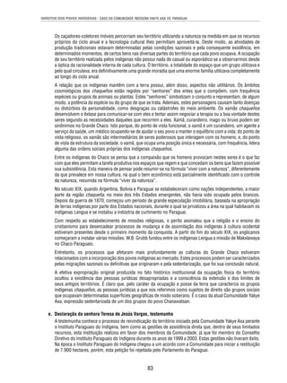 DIREITOS DOS POVOS INDÍGENAS - CASO DA COMUNIDADE INDÍGENA YAKYE AXA VS. PARAGUAI 
Os caçadores-coletores móveis percorriam seu território utilizando a natureza na medida em que os recursos 
próprios do ciclo anual e a tecnologia cultural lhes permitiam aproveitá-la. Deste modo, as atividades de 
produção tradicionais estavam determinadas pelas condições sazonais e pela consequente existência, em 
determinados momentos, de certos bens nas diversas partes do território que cada povo ocupava. A ocupação 
de seu território realizada pelos indígenas não possui nada de casual ou esporádico se a observarmos desde 
a óptica da racionalidade interna de cada cultura. O território, a totalidade do espaço que um grupo utilizava e 
pelo qual circulava, era defi nitivamente uma grande moradia que uma enorme família utilizava completamente 
ao longo do ciclo anual. 
A relação que os indígenas mantêm com a terra possui, além disso, aspectos não utilitários. Os âmbitos 
cosmológicos dos chaqueños estão regidos por “senhores” dos entes que o compõem, com frequência 
espécies ou grupos de animais ou plantas. Estes “senhores” simbolizam o conjunto e representam, de algum 
modo, a potência da espécie ou do grupo de que se trata. Ademais, estes personagens causam tanto doenças 
ou distúrbios da personalidade, como desgraças ou catástrofes do meio ambiente. Os xamãs chaqueños 
desenvolvem o êxtase para comunicar-se com eles e tentar assim negociar a terapia ou a boa vontade destes 
seres segundo as necessidades daqueles que recorrem a eles. Xamã, curandeiro, mago ou bruxo podem ser 
sinônimos no Grande Chaco. Isto porque, do ponto de vista funcional, o xamã é um curandeiro, um agente a 
serviço da saúde, um médico ocupando-se de ajudar o seu povo a manter o equilíbrio com a vida; do ponto de 
vista religioso, os xamãs são intermediários de seres poderosos que interagem com os homens; e, do ponto 
de vista da estrutura da sociedade, o xamã, que ocupa uma posição única e necessária, com frequência, lidera 
alguma das ordens sociais próprias dos indígenas chaqueños. 
Entre os indígenas do Chaco se pensa que a compaixão que os homens provocam nestes seres é o que faz 
com que eles permitam a tarefa produtiva nos espaços que regem e que concedam os bens que fazem possível 
sua subsistência. Esta maneira de pensar pode resumir-se na fórmula “viver com a natureza”, diferentemente 
da que prevalece em nossa cultura, na qual o bem econômico está parcialmente identifi cado com o controle 
da natureza, resumida na fórmula “viver da natureza”. 
No século XIX, quando Argentina, Bolívia e Paraguai se estabeleceram como nações independentes, a maior 
parte da região chaqueña, no meio dos três Estados emergentes, não havia sido ocupada pelos brancos. 
Depois da guerra de 1870, começou um período de grande especulação imobiliária, baseada na apropriação 
de terras indígenas por parte dos Estados nacionais, durante o qual se privatizou a área na qual habitavam os 
indígenas Lengua e se instalou a indústria de curtimento no Paraguai. 
Com respeito ao estabelecimento de missões religiosas, o perito assinalou que a religião e o ensino do 
cristianismo para desencadear processos de mudança e de assimilação dos indígenas à cultura ocidental 
estiveram presentes desde o primeiro momento da conquista. A partir do fi m do século XIX, os anglicanos 
começaram a instalar várias missões. W.B. Grubb fundou entre os indígenas Lengua a missão de Makxlawaya 
no Chaco Paraguaio. 
Entretanto, os processos que afetaram mais profundamente as culturas do Grande Chaco estiveram 
relacionados com a incorporação dos povos indígenas ao mercado. Estes processos podem ser caracterizados 
pelas migrações sazonais ou defi nitivas que originaram e pela sedentarização, que foi sua conclusão natural. 
A efetiva expropriação original produzida no fato histórico institucional da ocupação física do território 
ocultou a existência das pessoas jurídicas desapropriadas e a consciência da extensão e dos limites de 
seus antigos territórios. É claro que, pelo caráter da ocupação e posse da terra que caracteriza os grupos 
indígenas chaqueños, as pessoas jurídicas a que nos referimos como sujeitos de direito são grupos sociais 
que ocupavam determinadas superfícies geográfi cas de modo soberano. É o caso da atual Comunidade Yakye 
Axa, expressão sedentarizada de um dos grupos do povo Chanawatsan. 
e. Declaração da senhora Teresa de Jesús Vargas, testemunha 
A testemunha conhece o processo de reivindicação do território iniciado pela Comunidade Yakye Axa perante 
o Instituto Paraguaio do Indígena, bem como as gestões de assistência direta que, dentro de seus limitados 
recursos, esta instituição realizou em favor dos membros da Comunidade, já que foi membro do Conselho 
Diretivo do Instituto Paraguaio do Indígena durante os anos de 1999 a 2003. Estas gestões não tiveram êxito. 
Na época o Instituto Paraguaio do Indígena chegou a um acordo com a Comunidade para iniciar a restituição 
de 7.900 hectares, porém, esta petição foi rejeitada pelo Parlamento do Paraguai. 
83 
 